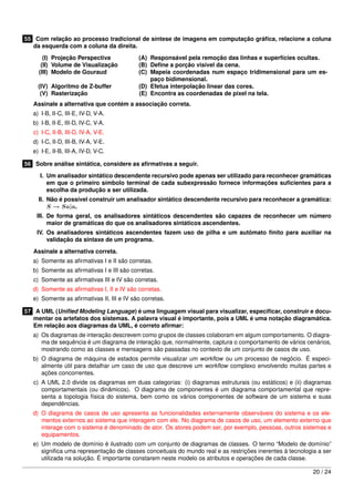 55 Com relação ao processo tradicional de síntese de imagens em computação gráﬁca, relacione a coluna
   da esquerda com a coluna da direita.
       (I) Projeção Perspectiva             (A) Responsável pela remoção das linhas e superfícies ocultas.
      (II) Volume de Visualização           (B) Deﬁne a porção visível da cena.
     (III) Modelo de Gouraud                (C) Mapeia coordenadas num espaço tridimensional para um es-
                                                paço bidimensional.
     (IV) Algoritmo de Z-buffer             (D) Efetua interpolação linear das cores.
      (V) Rasterização                      (E) Encontra as coordenadas de pixel na tela.
   Assinale a alternativa que contém a associação correta.
   a) I-B, II-C, III-E, IV-D, V-A.
   b) I-B, II-E, III-D, IV-C, V-A.
   c) I-C, II-B, III-D, IV-A, V-E.
   d) I-C, II-D, III-B, IV-A, V-E.
   e) I-E, II-B, III-A, IV-D, V-C.

56 Sobre análise sintática, considere as aﬁrmativas a seguir.
      I. Um analisador sintático descendente recursivo pode apenas ser utilizado para reconhecer gramáticas
         em que o primeiro símbolo terminal de cada subexpressão fornece informações suﬁcientes para a
         escolha da produção a ser utilizada.
     II. Não é possível construir um analisador sintático descendente recursivo para reconhecer a gramática:
         S → Sa|a.
    III. De forma geral, os analisadores sintáticos descendentes são capazes de reconhecer um número
         maior de gramáticas do que os analisadores sintáticos ascendentes.
    IV. Os analisadores sintáticos ascendentes fazem uso de pilha e um autômato ﬁnito para auxiliar na
        validação da sintaxe de um programa.
   Assinale a alternativa correta.
   a) Somente as aﬁrmativas I e II são corretas.
   b) Somente as aﬁrmativas I e III são corretas.
   c) Somente as aﬁrmativas III e IV são corretas.
   d) Somente as aﬁrmativas I, II e IV são corretas.
   e) Somente as aﬁrmativas II, III e IV são corretas.

57 A UML (Uniﬁed Modeling Language) é uma linguagem visual para visualizar, especiﬁcar, construir e docu-
   mentar os artefatos dos sistemas. A palavra visual é importante, pois a UML é uma notação diagramática.
   Em relação aos diagramas da UML, é correto aﬁrmar:
   a) Os diagramas de interação descrevem como grupos de classes colaboram em algum comportamento. O diagra-
      ma de sequência é um diagrama de interação que, normalmente, captura o comportamento de vários cenários,
      mostrando como as classes e mensagens são passadas no contexto de um conjunto de casos de uso.
   b) O diagrama de máquina de estados permite visualizar um workﬂow ou um processo de negócio. É especi-
      almente útil para detalhar um caso de uso que descreve um workﬂow complexo envolvendo muitas partes e
      ações concorrentes.
   c) A UML 2.0 divide os diagramas em duas categorias: (i) diagramas estruturais (ou estáticos) e (ii) diagramas
      comportamentais (ou dinâmicos). O diagrama de componentes é um diagrama comportamental que repre-
      senta a topologia física do sistema, bem como os vários componentes de software de um sistema e suas
      dependências.
   d) O diagrama de casos de uso apresenta as funcionalidades externamente observáveis do sistema e os ele-
      mentos externos ao sistema que interagem com ele. No diagrama de casos de uso, um elemento externo que
      interage com o sistema é denominado de ator. Os atores podem ser, por exemplo, pessoas, outros sistemas e
      equipamentos.
   e) Um modelo de domínio é ilustrado com um conjunto de diagramas de classes. O termo “Modelo de domínio”
      signiﬁca uma representação de classes conceituais do mundo real e as restrições inerentes à tecnologia a ser
      utilizada na solução. É importante constarem neste modelo os atributos e operações de cada classe.

                                                                                                           20 / 24
 