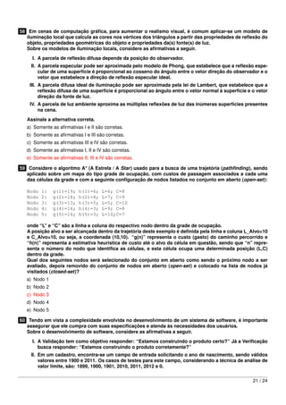 58 Em cenas de computação gráﬁca, para aumentar o realismo visual, é comum aplicar-se um modelo de
   iluminação local que calcula as cores nos vértices dos triângulos a partir das propriedades de reﬂexão do
   objeto, propriedades geométricas do objeto e propriedades da(s) fonte(s) de luz.
   Sobre os modelos de iluminação locais, considere as aﬁrmativas a seguir.

     I. A parcela de reﬂexão difusa depende da posição do observador.
     II. A parcela especular pode ser aproximada pelo modelo de Phong, que estabelece que a reﬂexão espe-
         cular de uma superfície é proporcional ao cosseno do ângulo entre o vetor direção do observador e o
         vetor que estabelece a direção de reﬂexão especular ideal.
    III. A parcela difusa ideal de iluminação pode ser aproximada pela lei de Lambert, que estabelece que a
         reﬂexão difusa de uma superfície é proporcional ao ângulo entre o vetor normal à superfície e o vetor
         direção da fonte de luz.
    IV. A parcela de luz ambiente aproxima as múltiplas reﬂexões de luz das inúmeras superfícies presentes
        na cena.

   Assinale a alternativa correta.
   a) Somente as aﬁrmativas I e II são corretas.
   b) Somente as aﬁrmativas I e III são corretas.
   c) Somente as aﬁrmativas III e IV são corretas.
   d) Somente as aﬁrmativas I, II e IV são corretas.
   e) Somente as aﬁrmativas II, III e IV são corretas.

59 Considere o algoritmo A* (A Estrela / A Star) usado para a busca de uma trajetória (pathﬁnding), sendo
   aplicado sobre um mapa do tipo grade de ocupação, com custos de passagem associados a cada uma
   das células da grade e com a seguinte conﬁguração de nodos listados no conjunto em aberto (open-set):

   Nodo   1:   g(1)=19;    h(1)=6;     L=6; C=8
   Nodo   2:   g(2)=18;    h(2)=4;     L=7; C=9
   Nodo   3:   g(3)=13;    h(3)=5;     L=5; C=10
   Nodo   4:   g(4)=16;    h(4)=3;     L=9; C=8
   Nodo   5:   g(5)=16;    h(5)=3;     L=10;C=7

   onde “L” e “C” são a linha e coluna do respectivo nodo dentro da grade de ocupação.
   A posição alvo a ser alcançada dentro da trajetória deste exemplo é deﬁnida pela linha e coluna L_Alvo=10
   e C_Alvo=10, ou seja, a coordenada (10,10). “g(n)” representa o custo (gasto) do caminho percorrido e
   “h(n)” representa a estimativa heurística de custo até o alvo da célula em questão, sendo que “n” repre-
   senta o número do nodo que identiﬁca as células, e esta célula ocupa uma determinada posição (L,C)
   dentro da grade.
   Qual dos seguintes nodos será selecionado do conjunto em aberto como sendo o próximo nodo a ser
   avaliado, depois removido do conjunto de nodos em aberto (open-set) e colocado na lista de nodos já
   visitados (closed-set)?
   a) Nodo 1
   b) Nodo 2
   c) Nodo 3
   d) Nodo 4
   e) Nodo 5

60 Tendo em vista a complexidade envolvida no desenvolvimento de um sistema de software, é importante
   assegurar que ele cumpra com suas especiﬁcações e atenda às necessidades dos usuários.
   Sobre o desenvolvimento de software, considere as aﬁrmativas a seguir.

     I. A Validação tem como objetivo responder: “Estamos construindo o produto certo?” Já a Veriﬁcação
        busca responder: “Estamos construindo o produto corretamente?”
     II. Em um cadastro, encontra-se um campo de entrada solicitando o ano de nascimento, sendo válidos
         valores entre 1900 e 2011. Os casos de testes para este campo, considerando a técnica de análise de
         valor limite, são: 1899, 1900, 1901, 2010, 2011, 2012 e 0.


                                                                                                       21 / 24
 