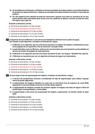 III. As atividades de Veriﬁcação e Validação envolvem atividades de análise estática e de análise dinâmica
         do produto em desenvolvimento, e apenas as atividades de análise dinâmica envolvem a execução do
         produto.
    IV. Um dos objetivos dos métodos de teste de caixa-preta é garantir que todos os caminhos de um pro-
        grama tenham sido exercitados pelo menos uma vez, podendo-se aplicar a técnica do teste do cami-
        nho básico para este ﬁm.

   Assinale a alternativa correta.
   a) Somente as aﬁrmativas I e II são corretas.
   b) Somente as aﬁrmativas I e III são corretas.
   c) Somente as aﬁrmativas III e IV são corretas.
   d) Somente as aﬁrmativas I, II e IV são corretas.
   e) Somente as aﬁrmativas II, III e IV são corretas.

61 O algoritmo de busca Minimax é uma técnica de Inteligência Artiﬁcial muito usada em jogos.
   Com relação a esse algoritmo, considere as aﬁrmativas a seguir.

     I. O Minimax é um algoritmo que faz uma busca exaustiva no espaço de estados considerando as pos-
        síveis jogadas de um oponente a ﬁm de encontrar a solução ótima.
     II. A poda Alfa-Beta, junto ao Minimax, utiliza-se de uma heurística de corte limitando a profundidade em
         termos do número de jogadas de cada oponente.
    III. O Minimax é um algoritmo que faz uma busca heurística do tipo “em largura” (Breadth-ﬁrst_search).
    IV. O Minimax se caracteriza por ser um algoritmo de busca em jogos com adversários.
   Assinale a alternativa correta.
   a) Somente as aﬁrmativas I e II são corretas.
   b) Somente as aﬁrmativas I e IV são corretas.
   c) Somente as aﬁrmativas III e IV são corretas.
   d) Somente as aﬁrmativas I, II e III são corretas.
   e) Somente as aﬁrmativas II, III e IV são corretas.

62 No que tange à área de segmentação de imagens, considere as aﬁrmativas a seguir.

     I. A técnica de componentes conexos é considerada um tipo de segmentação, pois realiza o agrupa-
        mento de pixels adjacentes.
     II. A segmentação de imagens identiﬁca as cores que se encontram fora do espectro de cores RGB,
         adequando a sua intensidade conforme os limites deste espectro.
    III. A segmentação de imagens consiste em produzir regiões na imagem com base em algum critério de
         similaridade, homogeneidade e continuidade.
    IV. A segmentação é uma forma de compactação de imagem, ocasionando, no entanto, perda na quali-
        dade.
   Assinale a alternativa correta.
   a) Somente as aﬁrmativas I e II são corretas.
   b) Somente as aﬁrmativas I e IV são corretas.
   c) Somente as aﬁrmativas III e IV são corretas.
   d) Somente as aﬁrmativas I, II e III são corretas.
   e) Somente as aﬁrmativas II, III e IV são corretas.




                                                                                                       22 / 24
 