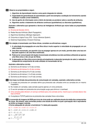 63 Observe as propriedades a seguir.

     i. Algoritmo de Aprendizado Indutivo como parte integrada do método.
     ii. Capacidade de generalização do aprendizado a partir de exemplos e avaliação do treinamento usando
         validação cruzada (cross-validation).
    iii. Uso do ganho de informação como critério de decisão ao ponderar sobre a escolha de atributos.
    iv. Algoritmo aceita o tratamento de atributos contínuos (quantitativos) ou discretos (qualitativos).

   Assinale a alternativa que apresenta a técnica de Inteligência Artiﬁcial que reúne todas as propriedades
   listadas.
   a) Árvores de Decisão (C4.5).
   b) Redes Neurais Artiﬁciais (Back-Propagation).
   c) Algoritmos Genéticos (Michigan Approach).
   d) Conjuntos e Lógica Fuzzy (FIS - Fuzzy Inference System).
   e) Sistemas Especialistas (Forward Chaining).

64 Em relação à transmissão com ﬁbras óticas, considere as aﬁrmativas a seguir.

     I. A velocidade de propagação em uma ﬁbra ótica é muito superior à velocidade de propagação em um
        cabo coaxial.
     II. Uma ﬁbra monomodo, por permitir à luz se propagar apenas em um modo, permite obter uma taxa em
         bps bem superior à de uma ﬁbra multimodo.
    III. Pode-se ter comunicação full-duplex (transmissão simultânea nos dois sentidos) utilizando-se apenas
         uma ﬁbra única e não um par de ﬁbras.
    IV. A atenuação em ﬁbra ótica ocorre devido principalmente à absorção (produção de calor) e radiação e
        independe do comprimento de onda utilizado na transmissão da luz.
   Assinale a alternativa correta.
   a) Somente as aﬁrmativas I e IV são corretas.
   b) Somente as aﬁrmativas II e III são corretas.
   c) Somente as aﬁrmativas III e IV são corretas.
   d) Somente as aﬁrmativas I, II e III são corretas.
   e) Somente as aﬁrmativas I, II e IV são corretas.

65 Com base na divisão dos protocolos de comunicação em camadas, assinale a alternativa correta.
   a) O modelo de protocolos em camadas deﬁne que protocolos são utilizados entre as camadas de um mesmo
      hospedeiro.
   b) No modelo em camadas, cada camada suporta apenas um único protocolo.
   c) O uso de camadas em protocolos de comunicação surgiu para diminuir o overhead.
   d) Uma camada pode oferecer um serviço conﬁável para uma camada acima, mesmo que a camada abaixo não
      seja conﬁável.
   e) A arquitetura TCP/IP padroniza os protocolos das camadas física e de enlace.

66 A conversão de imagens de RGB para tons de cinza pode ser realizada através da média dos componentes
   de cores. No entanto, esta conversão produz uma escala de brilho na qual a percepção não é equivalente
   ao brilho na imagem colorida.
   A forma adequada de calcular a luminância Y é dada pela equação:
   a) Y = 0.299 ∗ R + 0.587 ∗ G + 0.114 ∗ B
   b) Y = 0.587 ∗ R + 0.114 ∗ G + 0.299 ∗ B
   c) Y = R + G + B
          √
   d) Y = R2 + G2 + B 2
          R+G+B
   e) Y =
              3

                                                                                                        23 / 24
 