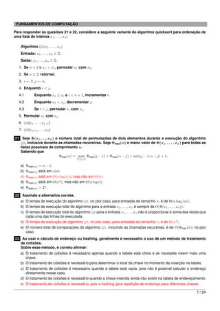 FUNDAMENTOS DE COMPUTAÇÃO

Para responder às questões 21 e 22, considere a seguinte variante do algoritmo quicksort para ordenação de
uma lista de inteiros x1 , . . . , xn :

   Algoritmo QS(x1 , . . . , xn )
   Entrada: x1 , . . . , xn ∈ Z.
   Saída: x1 , . . . , xn ∈ Z.
  1. Se n = 2 e x1 > x2 , permutar x1 com x2 .
  2. Se n ≤ 2, retornar.
  3. i ← 2, j ← n,
  4. Enquanto i < j,
  4.1         Enquanto x1 ≥ xi e i < n + 1, incrementar i.
  4.2         Enquanto x1 < xj , decrementar j.
  4.3         Se i < j, permutar xi com xj .
  5. Permutar x1 com xj .
  6. QS(x1 , . . . , xj−1 )
  7. QS(xj+1 , . . . , xn )

21 Seja Φ(x1 , ..., xn ) o número total de permutações de dois elementos durante a execução do algoritmo
   QS, inclusive durante as chamadas recursivas. Seja Φmax (n) o maior valor de Φ(x1 , . . . , xn ) para todas as
   listas possíveis de comprimento n.
   Sabendo que
                           Φmax (n) = max Φmax (j − 1) + Φmax (n − j) + min(j − 1, n − j) + 1,
                                        1≤j≤n

   a)   Φmax(n)   = n − 1.
   b)   Φmax(n)   está em o(n).
   c)   Φmax(n)   está em O(n log(n)), mas não em O(n).
   d)   Φmax(n)   está em O(n2 ), mas não em O(n log n).
   e)   Φmax(n)   > 2n .

22 Assinale a alternativa correta.
   a) O tempo de execução do algoritmo QS, no pior caso, para entradas de tamanho n, é de Θ(n log2 (n)).
   b) O tempo de execução total do algoritmo para a entrada x1 , . . . , xn é sempre de O(Φ(x1 , . . . , xn )).
   c) O tempo de execução total do algoritmo QS para a entrada x1 , . . . , xn não é proporcional à soma das vezes que
      cada uma das linhas foi executada.
   d) O tempo de execução do algoritmo QS, no pior caso, para entradas de tamanho n, é de Θ(n2 ).
   e) O número total de comparações do algoritmo QS, incluindo as chamadas recursivas, é de O(Φmax (n)) no pior
      caso.
23 Ao usar o cálculo de endereço ou hashing, geralmente é necessário o uso de um método de tratamento
   de colisões.
   Sobre esse método, é correto aﬁrmar:
   a) O tratamento de colisões é necessário apenas quando a tabela está cheia e se necessita inserir mais uma
      chave.
   b) O tratamento de colisões é necessário para determinar o local da chave no momento da inserção na tabela.
   c) O tratamento de colisões é necessário quando a tabela está vazia, pois não é possível calcular o endereço
      diretamente nesse caso.
   d) O tratamento de colisões é necessário quando a chave inserida ainda não existir na tabela de endereçamento.
   e) O tratamento de colisões é necessário, pois o hashing gera repetição de endereço para diferentes chaves.

                                                                                                                7 / 24
 