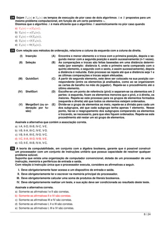 24 Sejam TA (n) e TB (n) os tempos de execução de pior caso de dois algoritmos A e B propostos para um
mesmo problema computacional, em função de um certo parâmetro n.
Dizemos que o algoritmo A é mais eﬁciente que o algoritmo B assintoticamente no pior caso quando
a) TA (n) = o(TB (n)).
b) TB (n) = o(TA (n)).
c) TA (n) = O(TB (n)).
d) TB (n) = O(TA (n)).
e) TA (n) = Θ(TB (n)).
25 Com relação aos métodos de ordenação, relacione a coluna da esquerda com a coluna da direita.
(I)

Inserção

(A)

(II)

Seleção

(B)

(III)

QuickSort

(C)

(IV)

ShellSort

(D)

(V)

MergeSort (ou ordenação por fusão)

(E)

Encontra o menor elemento e o troca com a primeira posição, depois o segundo menor com a segunda posição e assim sucessivamente (n-1 vezes).
As comparações e trocas são feitas baseadas em uma distância determinada (por exemplo: distância 4, onde o primeiro seria comparado com o
quinto elemento, o segundo com o sexto, e assim sucessivamente), depois
a distância é reduzida. Este processo se repete até que a distância seja 1 e
as últimas comparações e trocas sejam efetuadas.
A partir do segundo elemento, este deve ser colocado na sua posição correspondente (entre os elementos já analisados, como ao se organizarem
as cartas de baralho na mão do jogador). Repete-se o procedimento até o
último elemento.
Escolhe-se um ponto de referência (pivô) e separam-se os elementos em 2
partes: à esquerda, ﬁcam os elementos menores que o pivô, e à direita, os
maiores. Repete-se este processo para os grupos de elementos formados
(esquerda e direita) até que todos os elementos estejam ordenados.
Divide-se o grupo de elementos ao meio, repete-se a divisão para cada um
dos subgrupos, até que cada subgrupo tenha apenas 1 elemento. Nesse
ponto, faz-se o reagrupamento dos subgrupos comparando os elementos
e trocando, se necessário, para que eles ﬁquem ordenados. Repete-se este
procedimento até restar um só grupo de elementos.

Assinale a alternativa que contém a associação correta.
a) I-A, II-D, III-B, IV-C, V-E.
b) I-B, II-A, III-C, IV-E, V-D.
c) I-B, II-A, III-E, IV-D, V-C.
d) I-C, II-A, III-D, IV-B, V-E.
e) I-D, II-E, III-B, IV-A, V-C.
26 A teoria da computabilidade, em conjunto com a álgebra booleana, garante que é possível construir
um processador com um conjunto de instruções unitário que possua capacidade de resolver qualquer
problema solúvel.
Suponha que exista uma organização de computador convencional, dotada de um processador de uma
instrução, memória e periféricos de entrada e saída.
Com relação à instrução única que o processador executa, considere as aﬁrmativas a seguir.
I. Deve obrigatoriamente fazer acesso a um dispositivo de entrada e saída.
II. Deve obrigatoriamente ler e escrever na memória principal do processador.
III. Deve obrigatoriamente calcular uma soma de produtos de literais booleanos.
IV. Deve obrigatoriamente realizar um teste, e sua ação deve ser condicionada ao resultado deste teste.
Assinale a alternativa correta.
a) Somente as aﬁrmativas I e II são corretas.
b) Somente as aﬁrmativas II e IV são corretas.
c) Somente as aﬁrmativas III e IV são corretas.
d) Somente as aﬁrmativas I, II e III são corretas.
e) Somente as aﬁrmativas I, III e IV são corretas.
8 / 24

 