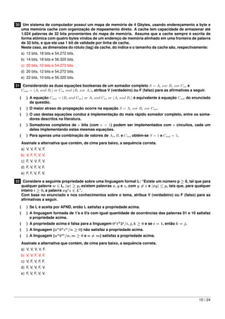 30 Um sistema de computador possui um mapa de memória de 4 Gbytes, usando endereçamento a byte e
uma memória cache com organização de mapeamento direto. A cache tem capacidade de armazenar até
1.024 palavras de 32 bits provenientes do mapa de memória. Assuma que a cache sempre é escrita de
forma atômica com quatro bytes vindos de um endereço de memória alinhado em uma fronteira de palavra
de 32 bits, e que ela usa 1 bit de validade por linha de cache.
Neste caso, as dimensões do rótulo (tag) da cache, do índice e o tamanho da cache são, respectivamente:
a) 12 bits, 18 bits e 54.272 bits.
b) 14 bits, 18 bits e 56.320 bits.
c) 20 bits, 10 bits e 54.272 bits.
d) 20 bits, 12 bits e 54.272 bits.
e) 22 bits, 10 bits e 56.320 bits.
31 Considerando as duas equações booleanas de um somador completo S = Ai xor Bi xor Cin e
Cout = (Ai and Bi ) or Cin and (Bi xor Ai ), atribua V (verdadeiro) ou F (falso) para as aﬁrmativas a seguir.
(

) A equação Cout = (Bi and Cin ) or Ai and Cin or (Ai and Bi ) é equivalente à equação Cout do enunciado
da questão.

(

) O maior atraso de propagação ocorre na equação S = Ai xor Bi xor Cin .

(

) O uso destas equações conduz à implementação do mais rápido somador completo, entre os somadores descritos na literatura.

(

) Somadores completos de n bits (com n > 1) podem ser implementados com n circuitos, cada um
deles implementando estas mesmas equações.

(

) Para apenas uma combinação de valores de Ai , Bi e Cin , obtêm-se S = 1 e Cout = 1.
Assinale a alternativa que contém, de cima para baixo, a sequência correta.

a) V, V, F, V, F.
b) V, F, F, V, V.
c) F, V, V, F, V.
d) F, V, F, V, F.
e) F, F, V, F, V.
32 Considere a seguinte propriedade sobre uma linguagem formal L: “Existe um número p ≥ 0, tal que para
qualquer palavra w ∈ L, |w| ≥ p, existem palavras x, y e z, com y = ε e |xy| ≤ p, tais que, para qualquer
inteiro i ≥ 0, a palavra xy i z ∈ L”.
Com base no enunciado e nos conhecimentos sobre o tema, atribua V (verdadeiro) ou F (falso) para as
aﬁrmativas a seguir.
(

) Se L é aceita por AFND, então L satisfaz a propriedade acima.

(

) A linguagem formada de 1’s e 0’s com igual quantidade de ocorrências das palavras 01 e 10 satisfaz
a propriedade acima.

(

) A propriedade acima é falsa para a linguagem 0i 1k 2j /i, j, k ≥ 0 e se i = 1, então k = j.

(
(

) A linguagem {an bn cn /n ≥ 0} não satisfaz a propriedade acima.

) A linguagem {an bm /n, m ≥ 0 e n = m} satisfaz a propriedade acima.
Assinale a alternativa que contém, de cima para baixo, a sequência correta.

a) V, V, V, V, F.
b) V, V, F, V, F.
c) V, F, V, F, F.
d) F, V, V, F, V.
e) F, V, F, V, V.

10 / 24

 