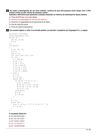 42 Ao medir o desempenho de um certo sistema, veriﬁcou-se que este passava muito tempo com a CPU
ociosa e tinha um alto volume de acessos a disco.
Assinale a alternativa que apresenta a solução traduzida na melhoria de desempenho desse sistema.
a)
b)
c)
d)
e)

Troca da CPU por uma mais rápida.
Aumento na capacidade de memória do sistema.
Aumento na capacidade de armazenamento do disco.
Uso de memória cache.
Troca do sistema operacional.

43 Um usuário digitou o valor 4 na entrada padrão, ao executar o programa em linguagem C++, a seguir.
#include <iostream>
using namespace std;
struct N {
int A; int B;
N *L;
};
int main()
{
N *A, *B, *C;
int n;
cin >> n;
for (int i=0; i<n; i++)
if (!i) {
C = new N;
C->A = i;
C->B = i+1;
C->L = new N;
C->L->A = i+1;
C->L->B = i+1;
C->L->L = NULL;
} else {
A = C;
B = A->L;
while (B) {
if (A->B + B->B <= i) {
A->L = new N;
A->L->A = A->A + B->A;
A->L->B = A->B + B->B;
A->L->L = B;
}end while
A = B;
B = B->L;
}
}
A = C;
while (A) {
cout << A->A << "/" << A->B << "
A = A->L;
}
}

";

O resultado obtido foi:
a)
b)
c)
d)
e)

0/1 0/2 0/3 0/4 0/5
0/1 1/2 1/3 1/2 0/1
0/1 1/3 0/1 1/3 0/1
0/1 1/3 1/2 2/3 1/1
0/1 1/2 2/3 3/4 4/5
14 / 24

 