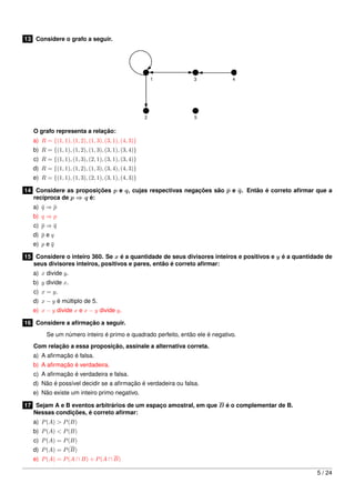 13 Considere o grafo a seguir.

O grafo representa a relação:
a) R = {(1, 1), (1, 2), (1, 3), (3, 1), (4, 3)}
b) R = {(1, 1), (1, 2), (1, 3), (3, 1), (3, 4)}

c) R = {(1, 1), (1, 3), (2, 1), (3, 1), (3, 4)}

d) R = {(1, 1), (1, 2), (1, 3), (3, 4), (4, 3)}

e) R = {(1, 1), (1, 3), (2, 1), (3, 1), (4, 3)}
14 Considere as proposições p e q, cujas respectivas negações são p e q. Então é correto aﬁrmar que a
recíproca de p ⇒ q é:
a) q ⇒ p

b) q ⇒ p
c) p ⇒ q

d) p e q
e) p e q

15 Considere o inteiro 360. Se x é a quantidade de seus divisores inteiros e positivos e y é a quantidade de
seus divisores inteiros, positivos e pares, então é correto aﬁrmar:
a) x divide y.
b) y divide x.
c) x = y.
d) x − y é múltiplo de 5.

e) x − y divide x e x − y divide y.
16 Considere a aﬁrmação a seguir.
Se um número inteiro é primo e quadrado perfeito, então ele é negativo.
Com relação a essa proposição, assinale a alternativa correta.
a) A aﬁrmação é falsa.
b) A aﬁrmação é verdadeira.
c) A aﬁrmação é verdadeira e falsa.
d) Não é possível decidir se a aﬁrmação é verdadeira ou falsa.
e) Não existe um inteiro primo negativo.
17 Sejam A e B eventos arbitrários de um espaço amostral, em que B é o complementar de B.
Nessas condições, é correto aﬁrmar:
a) P (A) > P (B)
b) P (A) < P (B)
c) P (A) = P (B)
d) P (A) = P (B)
e) P (A) = P (A ∩ B) + P (A ∩ B)
5 / 24

 
