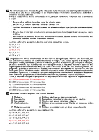27 As estruturas de dados lineares (ﬁla, pilha e lista) são muito utilizadas para resolver problemas computa-
cionais. Cada uma dessas estruturas pode ser implementada com diferentes características e atendem a
diferentes tipos de problemas.
Sobre as características dessas estruturas de dados, atribua V (verdadeiro) ou F (falso) para as aﬁrmativas
a seguir.
( ) Em uma pilha, o último elemento a entrar é o primeiro a sair.
( ) Em uma ﬁla, o primeiro elemento a entrar é o último a sair.
( ) Uma lista permite que as inserções possam ser feitas em qualquer lugar (posição), mas as remoções,
não.
( ) Em uma lista circular com encadeamento simples, o primeiro elemento aponta para o segundo e para
o último.
( ) Para remover um elemento de uma lista duplamente encadeada, deve-se alterar o encadeamento dos
elementos anterior e próximo ao elemento removido.
Assinale a alternativa que contém, de cima para baixo, a sequência correta.
a) V, F, V, F, V.
b) V, F, F, V, F.
c) V, F, F, F, V.
d) F, V, V, F, F.
e) F, F, V, V, V.
28 Um processador RISC é implementado em duas versões de organização síncrona: uma monociclo, em
que cada instrução executa em exatamente um ciclo de relógio, e uma versão pipeline de 5 estágios. Os
estágios da versão pipeline são: (1) busca de instrução, (2) busca de operandos, (3) execução da operação,
(4) acesso à memória e (5) atualização do banco de registradores. A frequência máxima de operação das
organizações foi calculada em 100 MHz para a versão monociclo e 400 MHz para a versão pipeline. Um
programa X que executa 200 instruções é usado para comparar o desempenho das organizações. Das 200
instruções, apenas 40% fazem acesso à memória, enquanto as demais operam apenas sobre registradores
internos da organização. Assuma que o programa não apresenta nenhum conﬂito de dados ou de controle
entre instruções que podem estar simultaneamente dentro do pipeline da segunda organização.
Assim, o tempo de execução do programa X nas organizações monociclo e pipeline é, respectivamente:
a) 2.000 nanossegundos e 510 nanossegundos.
b) 2.000 nanossegundos e 500 nanossegundos.
c) 2.000 nanossegundos e 2.300 nanossegundos.
d) 2.300 nanossegundos e 500 nanossegundos.
e) 2.300 nanossegundos e 510 nanossegundos.
29 Relacione a coluna da esquerda com a coluna da direita.
(I) Multicore (A) Múltiplos pipelines que operam em paralelo.
(II) Superpipeline (B) Execução de instruções fora de ordem em um pipeline.
(III) Superescalar (C) Pipelines com grande número de estágios.
(IV) Pipeline dinâmico (D) Múltiplos processadores compartilhando um espaço de endere-
ços.
(V) Multiprocessadores (E) Múltiplos processadores em um único encapsulamento.
Assinale a alternativa que contém a associação correta.
a) I-B, II-A, III-C, IV-E, V-D.
b) I-C, II-A, III-B, IV-D, V-E.
c) I-D, II-E, III-B, IV-A, V-C.
d) I-E, II-C, III-A, IV-B, V-D.
e) I-E, II-C, III-A, IV-D, V-B.
9 / 24
 