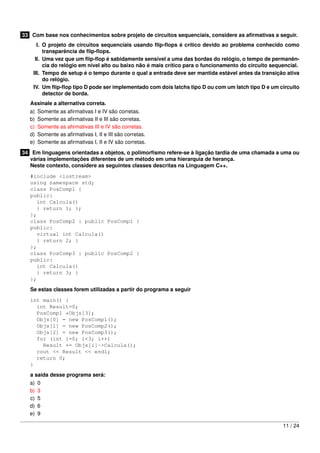 33 Com base nos conhecimentos sobre projeto de circuitos sequenciais, considere as aﬁrmativas a seguir.
I. O projeto de circuitos sequenciais usando ﬂip-ﬂops é crítico devido ao problema conhecido como
transparência de ﬂip-ﬂops.
II. Uma vez que um ﬂip-ﬂop é sabidamente sensível a uma das bordas do relógio, o tempo de permanên-
cia do relógio em nível alto ou baixo não é mais crítico para o funcionamento do circuito sequencial.
III. Tempo de setup é o tempo durante o qual a entrada deve ser mantida estável antes da transição ativa
do relógio.
IV. Um ﬂip-ﬂop tipo D pode ser implementado com dois latchs tipo D ou com um latch tipo D e um circuito
detector de borda.
Assinale a alternativa correta.
a) Somente as aﬁrmativas I e IV são corretas.
b) Somente as aﬁrmativas II e III são corretas.
c) Somente as aﬁrmativas III e IV são corretas.
d) Somente as aﬁrmativas I, II e III são corretas.
e) Somente as aﬁrmativas I, II e IV são corretas.
34 Em linguagens orientadas a objetos, o polimorﬁsmo refere-se à ligação tardia de uma chamada a uma ou
várias implementações diferentes de um método em uma hierarquia de herança.
Neste contexto, considere as seguintes classes descritas na Linguagem C++.
#include <iostream>
using namespace std;
class PosComp1 {
public:
int Calcula()
{ return 1; };
};
class PosComp2 : public PosComp1 {
public:
virtual int Calcula()
{ return 2; }
};
class PosComp3 : public PosComp2 {
public:
int Calcula()
{ return 3; }
};
Se estas classes forem utilizadas a partir do programa a seguir
int main() {
int Result=0;
PosComp1 *Objs[3];
Objs[0] = new PosComp1();
Objs[1] = new PosComp2();
Objs[2] = new PosComp3();
for (int i=0; i<3; i++)
Result += Objs[i]->Calcula();
cout << Result << endl;
return 0;
}
a saída desse programa será:
a) 0
b) 3
c) 5
d) 6
e) 9
11 / 24
 
