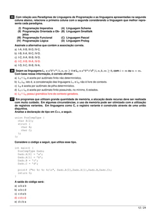 35 Com relação aos Paradigmas de Linguagens de Programação e as linguagens apresentadas na segunda
coluna abaixo, relacione a primeira coluna com a segunda considerando a linguagem que melhor repre-
senta cada paradigma.
(I) Programação Imperativa (A) Linguagem Scheme
(II) Programação Orientada a Ob-
jetos
(B) Linguagem Smalltalk
(III) Programação Funcional (C) Linguagem Pascal
(IV) Programação Lógica (D) Linguagem Prolog
Assinale a alternativa que contém a associação correta.
a) I-A, II-B, III-D, IV-C.
b) I-B, II-A, III-C, IV-D.
c) I-C, II-A, III-B, IV-D.
d) I-C, II-B, III-A, IV-D.
e) I-D, II-C, III-B, IV-A.
36 Sejam as linguagens L1 = ai
bn
cm
/i, n, m ≥ 0 e L2 = an
bm
ci
dk
/i, n, k, m ≥ 0, com i = m ou n = m.
Com base nessa informação, é correto aﬁrmar:
a) L1∩ L2 é aceita por autômato ﬁnito não determinístico.
b) L1.L2, isto é, a concatenação das linguagens L1 e L2 não é livre de contexto.
c) L2 é aceita por autômato de pilha determinístico.
d) L1∪ L2 é aceita por autômato ﬁnito possuindo, no mínimo, 6 estados.
e) L1∩ L2 possui gramática livre de contexto geradora.
37 Em programas que utilizam grande quantidade de memória, a alocação deste recurso deve ser realizada
com muito cuidado. Em algumas circunstâncias, o uso da memória pode ser otimizado com a utilização
de registros variantes. Em linguagens como C, o registro variante é construído através de uma união
disjuntiva.
Analise a declaração de tipo em C++, a seguir.
union PosCompType {
char A[2];
struct {
char B;
char C;
};
};
Considere o código a seguir, que utiliza esse tipo.
int main() {
PosCompType Dado;
Dado.A[0] = ’a’;
Dado.A[1] = ’b’;
Dado.B = ’c’;
Dado.C = ’d’;
printf ("%c %c %c %cn", Dado.A[0],Dado.A[1],Dado.B,Dado.C);
return 0;
}
A saída do código será:
a) a b a b
b) a b c d
c) c d a b
d) c d c d
e) d c b a
12 / 24
 