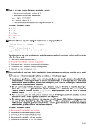 47 Seja G um grafo conexo. Considere a notação a seguir.
* cv é o número cromático em vértices de G.
* ce é o número cromático em arestas de G.
* gmin é o grau mínimo de G.
* gmax é o grau máximo de G.
* w é a quantidade de vértices do maior subgrafo completo de G.
Assinale a alternativa correta.
a) cv ≤ ce
b) cv ≤ w
c) ce ≤ gmax
d) cv ≤ gmax + 1
e) cv ≥ gmin
48 Observe a função recursiva a seguir, desenvolvida na linguagem Pascal.
function Prova (N : integer) : integer;
begin
if N = 0 then Prova := 0
else Prova := N * 2 - 1 + Prova (N - 1);
end;
Considerando-se que essa função sempre será chamada com variável N contendo inteiros positivos, o seu
valor de retorno será:
a) O fatorial do valor armazenado em N.
b) O valor armazenado em N elevado ao quadrado.
c) O somatório dos N primeiros números inteiros positivos.
d) O somatório dos N primeiros números pares positivos.
e) 2 elevado ao valor armazenado em N.
49 Em organização de arquivos e dados, os diretórios foram criados para organizar e controlar outros arqui-
vos.
Com base nos conhecimentos sobre o tema, considere as aﬁrmativas a seguir.
I. Um diretório geralmente contém várias entradas, sendo uma por arquivo diretamente subordinado.
Cada entrada é composta pelo nome do arquivo, seus atributos e os endereços do disco onde estão
armazenados. Alternativamente, após o nome do arquivo, pode haver um ponteiro para uma estrutura
de dados com os atributos e os endereços.
II. Em um sistema de diretórios hierárquicos, se o diretório atual, ou diretório de trabalho, de um pro-
cesso for “/usr/bin/.”, para acessar o arquivo chamado cache, localizado em “/tmp/”, pode ser
usado o nome de caminho absoluto “/tmp/cache”. Alternativamente, pode ser usado o nome de
caminho relativo “./../../tmp/cache”.
III. Para os usuários, uma das vantagens de sistemas com um diretório por usuário em relação a sistemas
de diretório único é poder organizar os arquivos em subgrupos.
IV. Em sistemas que suportam diretórios hierárquicos, como Windows e UNIX, há três entradas especiais
em cada diretório. Elas são ‘.’ (ponto), ‘..’ (ponto-ponto) e ‘˜’ (til): o primeiro serve para voltar um nível
na hierarquia; o segundo, para avançar um nível; o terceiro, para referenciar o diretório reservado ao
administrador, quando utilizado em caminhos relativos.
Assinale a alternativa correta.
a) Somente as aﬁrmativas I e II são corretas.
b) Somente as aﬁrmativas I e IV são corretas.
c) Somente as aﬁrmativas III e IV são corretas.
d) Somente as aﬁrmativas I, II e III são corretas.
e) Somente as aﬁrmativas II, III e IV são corretas.
16 / 24
 