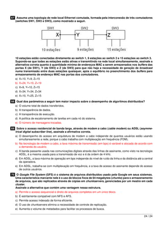 67 Assuma uma topologia de rede local Ethernet comutada, formada pela interconexão de três comutadores
(switches SW1, SW2 e SW3), como mostrado a seguir.
10 estações estão conectadas diretamente ao switch 1, 9 estações ao switch 2 e 15 estações ao switch 3.
Supondo-se que todas as estações estão ativas e transmitindo na rede local simultaneamente, assinale a
alternativa correta quanto à quantidade mínima de endereços MAC a serem armazenados nos buffers das
portas X (de SW1), Y (de SW2) e Z (de SW3) para que não haja a necessidade de geração de broadcast
numa transmissão entre duas estações quaisquer, após o equilíbrio no preenchimento dos buffers para
armazenamento de endereço MAC nas portas dos comutadores.
a) X=10, Y=9, Z=15
b) X=24, Y=10, Z=19
c) X=9, Y=10, Z=15
d) X=34, Y=34, Z=34
e) X=10, Y=25, Z=15
68 Qual dos parâmetros a seguir tem maior impacto sobre o desempenho de algoritmos distribuídos?
a) O volume total de dados transferidos.
b) A transparência de dados.
c) A transparência de execução.
d) A política de escalonamento de tarefas em cada nó do sistema.
e) O número de mensagens trocadas.
69 Sobre o acesso residencial de banda larga, através de modem a cabo (cable modem) ou ADSL (asymme-
trical digital subscriber line), assinale a aﬁrmativa correta.
a) O desempenho do acesso em arquitetura de modem a cabo independe de quantos usuários estão usando
simultaneamente a rede, porque o cabo trabalha com multiplexação em frequência (FDM).
b) Na tecnologia de modem a cabo, a taxa máxima de transmissão (em bps) é variável e alocada de acordo com
a demanda do usuário.
c) A banda passante usada nas comunicações digitais através das linhas de assinante, como visto na tecnologia
ADSL, é a mesma usada para a transmissão de voz e é da ordem de 4 kHz.
d) Em ADSL, a taxa máxima de operação em bps independe do nível de ruído da linha e da distância até a central
da operadora.
e) Em ADSL, trabalha-se com multiplexação em frequência, e a taxa de acesso do assinante depende do acesso
de outros usuários.
70 O Google File System (GFS) é o sistema de arquivos distribuídos usado pela Google em seus sistemas.
Uma característica marcante nele é o uso de blocos ﬁxos de 64 megabytes (chunks) para o armazenamento
de arquivos, que são replicados através de cópias em chunkservers, gerenciadas por um mestre em cada
cluster.
Assinale a alternativa que contém uma vantagem nessa estrutura.
a) Permite o acesso sequencial e direto de arquivos completos em um único bloco.
b) É estritamente compatível com NFS e AFS.
c) Permite acesso indexado de forma eﬁciente.
d) O uso de chunkservers elimina a necessidade de controle de replicação.
e) Aumenta o volume de metadados para facilitar os processos de busca.
24 / 24
 