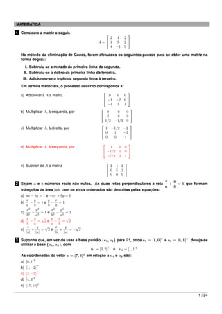 MATEMÁTICA
1 Considere a matriz a seguir.
A =


2 4 2
1 5 2
4 −1 9


No método da eliminação de Gauss, foram efetuados os seguintes passos para se obter uma matriz na
forma degrau:
I. Subtraiu-se a metade da primeira linha da segunda.
II. Subtraiu-se o dobro da primeira linha da terceira.
III. Adicionou-se o triplo da segunda linha à terceira.
Em termos matriciais, o processo descrito corresponde a:
a) Adicionar à A a matriz


0 0 0
−1 −2 0
−4 1 1


b) Multiplicar A, à esquerda, por


0 0 0
2 0 0
1/2 −1/3 0


c) Multiplicar A, à direita, por


1 −1/2 −2
0 1 −3
0 0 1


d) Multiplicar A, à esquerda, por


1 0 0
−1/2 1 0
−7/2 3 1


e) Subtrair de A a matriz


2 4 2
0 5 2
0 0 9


2 Sejam a e b números reais não nulos. As duas retas perpendiculares à reta
x
a
+
y
b
= 1 que formam
triângulos de área |ab| com os eixos ordenados são descritas pelas equações:
a) ax − by = 1 e −ax + by = 1
b)
x
a
−
y
b
= 1 e
y
b
−
x
a
= 1
c)
x2
b2
+
y2
a2
= 1 e
x2
b2
−
y2
a2
= 1
d)
x
b
−
y
a
=
√
2 e
y
a
−
x
b
=
√
2
e)
x
|b|
+
y
|a|
=
√
2 e
x
|b|
+
y
|a|
= −
√
2
3 Suponha que, em vez de usar a base padrão {e1, e2} para R2
, onde e1 = [1, 0]T
e e2 = [0, 1]T
, deseja-se
utilizar a base {u1, u2}, com
u1 = [3, 2]T
e u2 = [1, 1]T
As coordenadas do vetor x = [7, 4]T
em relação a u1 e u2 são:
a) [0, 1]T
b) [1, −2]T
c) [3, −2]T
d) [4, 3]T
e) [15, 18]T
1 / 24
 