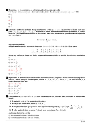 4 O valor de x > 0, pertencente ao primeiro quadrante, para a expressão
2 + 2cos(x) + 2cos(x)cos(x) + 2cos(x)cos(x)cos(x) + 2cos(x)cos(x)cos(x)cos(x) + ... = 4 é:
a) 0
b)
π
6
c)
π
3
d)
π
2
e) π
5 Em muitos problemas práticos, deseja-se encontrar a reta r(x) = ax + b que melhor se ajusta a um con-
junto {(x1, y1), (x2, y2), ..., (xn, yn)} de pontos no plano. No método dos mínimos quadrados, os coeﬁci-
entes a e b da reta são determinados de modo que o erro, dado pela soma do quadrado da diferença entre
yi e r(xi), isto é,
Erro(a, b) =
n
i=1
(yi − r(xi))2
,
seja o menor possível.
A tabela a seguir mostra o conjunto de pontos {(−3, −3), (−2, −2), ..., (2, 6), (3, 6)} no plano.
x -3 -2 -1 0 1 2 3
y -3 -2 2 2 4 6 6
A reta que melhor se ajusta aos dados apresentados nessa tabela, no sentido dos mínimos quadrados,
é:
a) r(x) = x
b) r(x) =
15
7
x
c) r(x) =
3
2
x +
3
2
d) r(x) =
45
28
x +
15
7
e) r(x) =
7
2
x +
45
7
6 O problema de determinar um vetor normal a um triângulo ou polígono é muito comum em computação
gráﬁca. Dado o triângulo formado pelos pontos A(1, 2, 3), B(3, 2, 1) e C(1, 1, 1), um vetor normal, n, a
esse triângulo é dado por:
a) n = [−2, 4, −2]T
b) n = [0, 0, 4]T
c) n = [2, −1, −4]T
d) n = [3, 4, 5]T
e) n = [5, 5, 5]T
7 Com base em f(x, y, z) = x2
ey
+ 2zy, uma função real de três variáveis reais, considere as aﬁrmativas a
seguir.
I. O ponto P0 = (1, 0, 1) é um ponto crítico de f.
II. A função f é contínua no ponto P0 = (1, 0, 1).
III. A direção unitária em que f cresce mais rapidamente no ponto P0 = (1, 0, 1) é
2
√
13
−→
i +
3
√
13
−→
j .
IV. O vetor gradiente de f no ponto P0 é nulo se, e somente se, P0 = (0, 0, 0).
Assinale a alternativa correta.
a) Somente as aﬁrmativas I e II são corretas.
b) Somente as aﬁrmativas I e III são corretas.
2 / 24
 