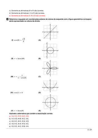c) Somente as aﬁrmativas III e IV são corretas.
d) Somente as aﬁrmativas I, II e IV são corretas.
e) Somente as aﬁrmativas II, III e IV são corretas.
8 Relacione a equação em coordenadas polares da coluna da esquerda com a ﬁgura geométrica correspon-
dente apresentada na coluna da direita.
(I) sen(θ) =
√
2
2
(A)
(II) r = 2cos(3θ) (B)
(III) r =
1
1 − sen(θ)
(C)
(IV) cos(r) = 0 (D)
(V) r = 2cos(θ) (E)
Assinale a alternativa que contém a associação correta.
a) I-A, II-C, III-D, IV-E, V-B.
b) I-A, II-D, III-B, IV-C, V-E.
c) I-B, II-C, III-E, IV-A, V-D.
d) I-B, II-E, III-A, IV-D, V-C.
e) I-D, II-E, III-C, IV-B, V-A.
3 / 24
 