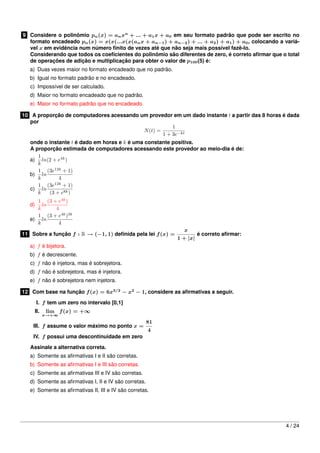 9 Considere o polinômio pn(x) = anxn
+ ... + a1x + a0 em seu formato padrão que pode ser escrito no
formato encadeado pn(x) = x(x(...x(x(anx + an−1) + an−2) + ... + a2) + a1) + a0, colocando a variá-
vel x em evidência num número ﬁnito de vezes até que não seja mais possível fazê-lo.
Considerando que todos os coeﬁcientes do polinômio são diferentes de zero, é correto aﬁrmar que o total
de operações de adição e multiplicação para obter o valor de p100(5) é:
a) Duas vezes maior no formato encadeado que no padrão.
b) Igual no formato padrão e no encadeado.
c) Impossível de ser calculado.
d) Maior no formato encadeado que no padrão.
e) Maior no formato padrão que no encadeado.
10 A proporção de computadores acessando um provedor em um dado instante t a partir das 8 horas é dada
por
N(t) =
1
1 + 3e−kt
onde o instante t é dado em horas e k é uma constante positiva.
A proporção estimada de computadores acessando este provedor ao meio-dia é de:
a)
1
k
ln(2 + e4k
)
b)
1
k
ln
(3e12k
+ 1)
4
c)
1
k
ln
(3e12k
+ 1)
(3 + e8k)
d)
1
k
ln
(3 + e4k
)
4
e)
1
k
ln
(3 + e4k
)3k
4
11 Sobre a função f : R → (−1, 1) deﬁnida pela lei f(x) =
x
1 + |x|
é correto aﬁrmar:
a) f é bijetora.
b) f é decrescente.
c) f não é injetora, mas é sobrejetora.
d) f não é sobrejetora, mas é injetora.
e) f não é sobrejetora nem injetora.
12 Com base na função f(x) = 6x3/2
− x2
− 1, considere as aﬁrmativas a seguir.
I. f tem um zero no intervalo [0,1]
II. lim
x→+∞
f(x) = +∞
III. f assume o valor máximo no ponto x =
81
4
IV. f possui uma descontinuidade em zero
Assinale a alternativa correta.
a) Somente as aﬁrmativas I e II são corretas.
b) Somente as aﬁrmativas I e III são corretas.
c) Somente as aﬁrmativas III e IV são corretas.
d) Somente as aﬁrmativas I, II e IV são corretas.
e) Somente as aﬁrmativas II, III e IV são corretas.
4 / 24
 