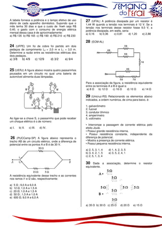 A tabela fornece a potência e o tempo efetivo de uso
diário de cada aparelho doméstico. Supondo que o
mês tenha 30 dias e que o custo de 1kwh seja R$
0.40, o gasto com o consumo de energia elétrica
mensal dessa casa é de aproximadamente:
a) R$ 135 b) R$ 165 c) R$ 190 d) R$ 210 e) R$ 230

24 (UFPE) Um fio de cobre foi partido em dois
pedaços de comprimento L2 = 2,0 m e L1 = 3,0 m.
Determine a razão entre as resistências elétricas dos
dois pedaços.
a) 3/8
b) 4/9
c) 12/9
d) 3/2
e) 9/4

27 (UFAL) A potência dissipada por um resistor é
1,44 W quando a tensão nos terminais é 12 V. Se a
tensão nos terminais desse resistor fosse 9,0 V, a
potência dissipada, em watts, seria:
a) 0,16
b) 0,36
c) 0,81
d) 1,20
e) 2,88
28

(ECM-AL)

25 (UERJ) A figura abaixo mostra quatro passarinhos
pousados em um circuito no qual uma bateria de
automóvel alimenta duas lâmpadas.
Para a associação da figura, a resistência equivalente
entre os terminais A e B é igual a:
a) 8
b) 12
c) 16
d) 10
e) 14

29 (Unicruz-RS) Relacionando os elementos abaixo
indicados, a ordem numérica, de cima para baixo, é:

Ao ligar-se a chave S, o passarinho que pode receber
um choque elétrico é o de número:
a) I.

b) II.

c) III.

d) IV.

26 (PUCCamp-SP) A figura abaixo representa o
trecho AB de um circuito elétrico, onde a diferença de
potencial entre os pontos A e B é de 30 V.

1. galvanômetro
2. fusível
3. condutor ôhmico
4. amperímetro
5. voltímetro
• Interrompe a passagem de corrente elétrica pelo
efeito Joule.
• Possui grande resistência interna.
• Possui resistência constante, independente da
diferença de potencial.
• Mostra a presença de corrente elétrica.
• Possui pequena resistência interna.
a) 2, 5, 3, 1, 4
b) 3, 4, 2, 1, 5
c) 2, 5, 1, 3, 4

30

Dada a
equivalente.

d) 1, 4, 2, 3, 5
e) 3, 5, 2, 4, 1

associação,

determine

o

A resistência equivalente desse trecho e as correntes
nos ramos i1 e i2 são, respectivamente:
a)
b)
c)
d)
e)

5 ; 9,0 A e 6,0 A
12 ; 1,0 A e 1,5 A
20 ; 1,0 A e 1,5 A
50 ; 1,5 A e 1,0 A
600 ; 9,0 A e 6,0 A
a) 35

b) 30

c) 25

d) 20

e) 15

resistor

 