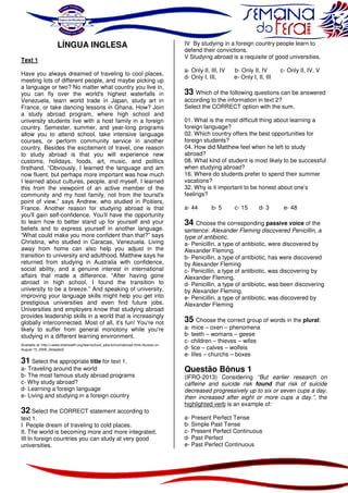 LÍNGUA INGLESA
Text 1
Have you always dreamed of traveling to cool places,
meeting lots of different people, and maybe picking up
a language or two? No matter what country you live in,
you can fly over the world's highest waterfalls in
Venezuela, learn world trade in Japan, study art in
France, or take dancing lessons in Ghana. How? Join
a study abroad program, where high school and
university students live with a host family in a foreign
country. Semester, summer, and year-long programs
allow you to attend school, take intensive language
courses, or perform community service in another
country. Besides the excitement of travel, one reason
to study abroad is that you will experience new
customs, holidays, foods, art, music, and politics
firsthand. “Obviously, I learned the language and am
now fluent, but perhaps more important was how much
I learned about cultures, people, and myself. I learned
this from the viewpoint of an active member of the
community and my host family, not from the tourist's
point of view,” says Andrew, who studied in Poitiers,
France. Another reason for studying abroad is that
you'll gain self-confidence. You’ll have the opportunity
to learn how to better stand up for yourself and your
beliefs and to express yourself in another language.
“What could make you more confident than that?” says
Christina, who studied in Caracas, Venezuela. Living
away from home can also help you adjust in the
transition to university and adulthood. Matthew says he
returned from studying in Australia with confidence,
social ability, and a genuine interest in international
affairs that made a difference. “After having gone
abroad in high school, I found the transition to
university to be a breeze.” And speaking of university,
improving your language skills might help you get into
prestigious universities and even find future jobs.
Universities and employers know that studying abroad
provides leadership skills in a world that is increasingly
globally interconnected. Most of all, it's fun! You're not
likely to suffer from general monotony while you're
studying in a different learning environment.
Available at: http://<www.kidshealth.org/teen/school_jobs/school/abroad.html>Access on
August 15, 2008. [Adapted]

31 Select the appropriate title for text 1.
a- Traveling around the world
b- The most famous study abroad programs
c- Why study abroad?
d- Learning a foreign language
e- Living and studying in a foreign country
32 Select the CORRECT statement according to
text 1.
I People dream of traveling to cold places.
II. The world is becoming more and more integrated.
III In foreign countries you can study at very good
universities.

IV By studying in a foreign country people learn to
defend their convictions.
V Studying abroad is a requisite of good universities.
a- Only II, III, IV
d- Only I, III,

b- Only II, IV
e- Only I, II, III

c- Only II, IV, V

33 Which of the following questions can be answered
according to the information in text 2?
Select the CORRECT option with the sum.
01. What is the most difficult thing about learning a
foreign language?
02. Which country offers the best opportunities for
foreign students?
04. How did Matthew feel when he left to study
abroad?
08. What kind of student is most likely to be successful
when studying abroad?
16. Where do students prefer to spend their summer
vacations?
32. Why is it important to be honest about one’s
feelings?
a- 44

b- 5

c- 15

d- 3

e- 48

34 Choose the corresponding passive voice of the

sentence: Alexander Fleming discovered Penicillin, a
type of antibiotic.
a- Penicillin, a type of antibiotic, were discovered by
Alexander Fleming.
b- Penicillin, a type of antibiotic, has were discovered
by Alexander Fleming
c- Penicillin, a type of antibiotic, was discovering by
Alexander Fleming.
d- Penicillin, a type of antibiotic, was been discovering
by Alexander Fleming.
e- Penicillin, a type of antibiotic, was discovered by
Alexander Fleming

35 Choose the correct group of words in the plural:
a- mice – oxen – phenomena
b- teeth – womans – geese
c- children – thieves – wifes
d- lice – calves – wolfeis
e- lifes – churchs – boxes

Questão Bônus 1

(IFRO-2013) Considering “But earlier research on
caffeine and suicide risk found that risk of suicide
decreased progressively up to six or seven cups a day,
then increased after eight or more cups a day.”, the
highlighted verb is an example of:
a- Present Perfect Tense
b- Simple Past Tense
c- Present Perfect Continuous
d- Past Perfect
e- Past Perfect Continuous

 