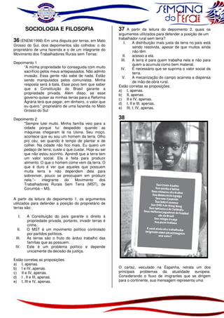 SOCIOLOGIA E FILOSOFIA
36 (ENEM/1998) Em uma disputa por terras, em Mato

Grosso do Sul, dois depoimentos são colhidos: o do
proprietário de uma fazenda e o de um integrante do
Movimento dos Trabalhadores Rurais sem Terras:
Depoimento 1
“A minha propriedade foi conseguida com muito
sacrifício pelos meus antepassados. Não admito
invasão. Essa gente não sabe de nada. Estão
sendo manipulados pelos comunistas. Minha
resposta será à bala. Esse povo tem que saber
que a Constituição do Brasil garante a
propriedade privada. Além disso, se esse
governo quiser as minhas terras para a Reforma
Agrária terá que pagar, em dinheiro, o valor que
eu quero.” proprietário de uma fazenda no Mato
Grosso do Sul
Depoimento 2
“Sempre lutei muito. Minha família veio para a
cidade porque fui despedido quando as
máquinas chegaram lá na Usina. Seu moço,
acontece que eu sou um homem da terra. Olho
pro céu, sei quando é tempo de plantar e de
colher. Na cidade não fico mais. Eu quero um
pedaço de terra, custe o que custar. Hoje eu sei
que não estou sozinho. Aprendi que a terra tem
um valor social. Ela é feita para produzir
alimento. O que o homem come vem da terra. O
que é duro é ver que aqueles que possuem
muita terra e não dependem dela para
sobreviver, pouco se preocupam em produzir
nela.”–
integrante
do
Movimento
dos
Trabalhadores Rurais Sem Terra (MST), de
Corumbá – MS.

37

A partir da leitura do depoimento 2, quais os
argumentos utilizados para defender a posição de um
trabalhador rural sem terra?
I.
A distribuição mais justa da terra no país está
sendo resolvida, apesar de que muitos ainda
não têm
II.
acesso a ela.
III.
A terra é para quem trabalha nela e não para
quem a acumula como bem material.
IV.
É necessário que se suprima o valor social da
terra.
V.
A mecanização do campo acarreta a dispensa
de mão-de-obra rural.
Estão corretas as proposições:
a) I, apenas.
b) II, apenas.
c) II e IV, apenas.
d) I, II e III, apenas.
e) III, I, IV, apenas.

38

A partir da leitura do depoimento 1, os argumentos
utilizados para defender a posição do proprietário de
terras são:
I.
II.
III.
IV.

A Constituição do país garante o direito à
propriedade privada, portanto, invadir terras é
crime.
O MST é um movimento político controlado
por partidos políticos.
As terras são o fruto do árduo trabalho das
famílias que as possuem.
Este é um problema político e depende
unicamente da decisão da justiça.

Estão corretas as proposições:
a) I, apenas.
b) I e IV, apenas.
c) II e IV, apenas.
d) I , II e III, apenas.
e) I, III e IV, apenas.

O cartaz, veiculado na Espanha, retrata um dos
principais problemas da atualidade europeia.
Considerando o fluxo de imigrantes que se dirigem
para o continente, sua mensagem representa uma

 