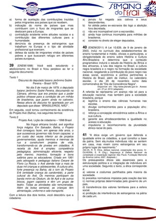 a)
b)
c)
d)
e)

forma de aceitação das contribuições trazidas
pelos imigrantes aos países que os recebem.
indicação do nome de países que mais
contribuem com o fluxo de imigrantes que se
deslocam para a Europa.
contradição existente entre atitudes racistas e a
contribuição das diferentes culturas para a
humanidade.
denúncia da presença de estrangeiros que
trabalham na Europa e o tipo de atividade
profissional que exercem.
defesa da saída de imigrantes vindos de países
pobres e que buscaram refúgio em diferentes
países europeus.

39

(ENEM/1998) Você está estudando o
abolicionismo no Brasil e ficou perplexo ao ler o
seguinte documento:

Texto 1

Discurso do deputado baiano Jerônimo Sodré
Pereira – Brasil 1879

No dia 5 de março de 1879, o deputado
baiano Jerônimo Sodré Pereira, discursando na
Câmara, afirmou que era preciso que o poder
público olhasse para a condição de um milhão
de brasileiros, que jazem ainda no cativeiro.
Nessa altura do discurso foi aparteado por um
deputado que disse: “BRASILEIROS, NÃO” .
Em seguida, você tomou conhecimento da existência
do Projeto Axé (Bahia), nos seguintes termos:
Texto 2

Projeto Axé, Lição de cidadania – 1998 Brasil

Na língua africana Iorubá, axé significa
força mágica. Em Salvador, Bahia, o Projeto
Axé conseguiu fazer, em apenas três anos, o
que sucessivos governos não foram capazes: a
um custo dez vezes inferior ao de projetos
governamentais, ajuda meninos e meninas de
rua
a
construírem
projetos
de
vida,
transformando-os de pivetes em cidadãos. A
receita do Axé é simples: competência
pedagógica, administração eficiente, respeito
pelo menino, incentivo, formação e bons
salários para os educadores. Criado em 1991
pelo advogado e pedagogo italiano Cesare de
Florio La Rocca, o Axé atende hoje a mais de
duas mil crianças e adolescentes. A cultura afro,
forte presença na Bahia, dá o tom do Projeto
Erê (entidade criança do candomblé), a parte
cultural do Axé. Os meninos participam da
banda mirim do Olodum, do Ilé Ayê e de outros
blocos, jogam capoeira e têm um grupo de
teatro. Todas as atividades são remuneradas.
Além da bolsa semanal, as crianças têm
alimentação, uniforme e vale-transporte.
Com a leitura dos dois textos, você descobriu que a
cidadania:

a)
b)
c)
d)
e)

jamais foi negada aos cativos e seus
descendentes.
foi obtida pelos ex-escravos tão logo a abolição
fora decretada.
não era incompatível com a escravidão.
ainda hoje continua incompleta para milhões de
brasileiros.
consiste no direito de eleger deputados.

40

(ENEM/2011) A Lei 10.639, de 9 de janeiro de
2003, inclui no currículo dos estabelecimentos de
ensino fundamental e médio, oficiais e particulares, a
obrigatoriedade do ensino sobre História e Cultura
Afro-Brasileira e determina que o conteúdo
programático incluirá o estudo da História da África e
dos africanos, a luta dos negros no Brasil, a cultura
negra brasileira e o negro na formação da sociedade
nacional, resgatando a contribuição do povo negro nas
áreas social, econômica e política pertinentes à
História do Brasil, além de instituir, no calendário
escolar, o dia 20 de novembro como data
comemorativa do "Dia da Consciência Negra".

Disponível em: http://www.planalto.gov.br. Acesso
em: 27 jul. 2010 (adaptado).

A referida lei representa um avanço não só para a
educação nacional, mas também para a sociedade
brasileira, porque
a) legitima o ensino das ciências humanas nas
escolas.
b) divulga conhecimentos para a população afrobrasileira.
c) reforça a concepção etnocêntrica sobre a África e
sua cultura.
d) garante aos afrodescendentes a igualdade no
acesso à educação.
e) impulsiona o reconhecimento da pluralidade
étnico-racial do país.

41 “A ética exige um governo que defenda a
igualdade entre os cidadãos, a qual constitui a base
da patria. Sem ela,muitos indivíduos não se sentem
em casa, mas vivem como estrangeiros em seu
próprio lugar de nascimento.”

(SILVA, R. R. Ética, defesa nacional, cooperação dos povos. In:
OLIVEIRA, E. R (Org.). Segurança & Defesa Nacional: da
competição à cooperação regional. São Paulo: Fundação Memorial
da America Latina, 2007. Adaptado.)

Os pressupostos éticos são essenciais para a
estruturação política e a integração de indivíduos em
uma sociedade. Segundo o texto, a ética corresponde
a:
a) valores e costumes partilhados pela maioria da
sociedade.
b) preceitos normativos impostos pela coação das leis
c) normas próprias determinadas pelo governo de um
pais.
d) transferência dos valores familiares para a esfera
social.
e) proibição da interferência de estrangeiros na pátria
de cada um.

 
