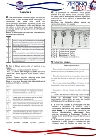 BIOLOGIA
46 Três vestibulandos, um rubro-negro, um alvirrubro
e um tricolor faziam analogias entre a evolução e a
classificação
dos
seres
vivos,
cada
um,
respectivamente, defendendo a mascote do seu time:
o torcedor do Sport exaltava o leão, o do Náutico, para
não deixar o timbu ficar por baixo, descontava no
torcedor do Santa Cruz, que defendia a cobra-coral o
quanto podia.
Analise as afirmativas dos torcedores, considerando a
fundamentação científica

48 Os portadores de deficiência visual podem
aprender a ler pelo método Braile, utilizando a ponta
dos dedos, graças a receptores nervosos específicos,
localizados no tecido dérmico e responsáveis pelo
sentido do tato.
Identifique, nas ilustrações abaixo, aquela que
representa o receptor em questão

A) Fig. 1 – Corpúsculo de Meissner.
B) Fig. 2 – Corpúsculo de Krause.
D) Fig. 4 – Corpúsculo de Ruffini.
C) Fig. 3 – Corpúsculo de Paccini.
E) Fig. 5 – Terminações nervosas livres.

49

Leia o texto a seguir.

47 Leia o diálogo abaixo entre um paciente e seu
médico.
- Toda doença sem causa aparente é virose?
- Não. As viroses são doenças causadas por vírus.
Dentre elas, temos algumas muito comuns, como a
gripe e o
resfriado. Existem, também, doenças virais fatais.
Fique atento às campanhas de vacinação.
Sobre os vírus e as doenças virais, abordados acima,
analise as afirmativas e conclua.

Analise
as
afirmativas
sobre
as
doenças
transmissíveis relacionadas ao texto, as medidas
profiláticas e as formas de contaminação.
0 Como no passado, a aglomeração ainda hoje
favorece à propagação de doenças como a
hanseníase, transmitida pela bactéria Mycobacterium leprae, e a tuberculose, transmitida pela
bactéria Mycobcterium tuberculosis. Estas
doenças preocupam a Organização Mundial de
Saúde devido à ocorrência crescente do número de
casos.
1 1 Atualmente, pode-se considerar como doença
epidêmica o cólera, porque é caracterizada pelo
aumento súbito no número de casos em uma
0

a)VVVFF

B)VVFFF

c) FFVFF

d)FFFFV

e)VVFVF

 
