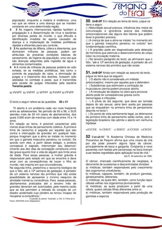 população, enquanto a malária é endêmica, uma
vez que se refere a uma doença que se mantém
constante em uma determinada região.
2
2 As viagens internacionais rápidas facilitam a
propagação e a disseminação de vírus e bactérias
por diversas partes do mundo, o que dificulta a
identificação imediata do agente causador da
doença e a implantação de medidas profiláticas
rápidas e eficientes para seu controle.
3 3 As epidemias de difteria, cólera e disenterias, que
dizimaram milhares de pessoas, podem ser
atribuídas às precárias condições básicas de
saneamento, de higiene da população, uma vez que
são doenças adquiridas pela ingestão de água e
alimentos contaminados.
4 4 A morte de milhares de pessoas poderia ter sido
evitada, se as medidas profiláticas, tais como o
controle da população de ratos, a eliminação de
pulgas e o tratamento dos doentes, tivessem sido
adotadas no combate à peste, que é transmitida
pela picada de pulgas infectadas pela bactéria
Yersinia pestis.
a) VVVFF b) VVFFF c) VFFFF d) FVVFF e) FFVFF
O texto a seguir refere-se às questões

50 e 51

“O aborto é um problema cada vez mais freqüente
entre as adolescentes. No período de 93 a 98, o SUS
atendeu mais de 50 mil casos de abortamentos, dos
quais 3.000 eram de meninas com idade entre 10 e 14
anos.
Em relação ao tema, é possível caracterizar pelo
menos duas linhas de pensamento coletivo. A primeira
linha de raciocínio é seguida por aqueles que são
contra a interrupção da gravidez em qualquer fase,
porque imaginam que a alma se instale no momento
em que o gameta masculino penetrou no ovócito. De
acordo com eles, a partir desse estágio, o produto
conceptual é sagrado. Interromper seu desenvolvimento aos dez dias da concepção constituiria crime
tão grave quanto tirar a vida de alguém aos trinta anos
de idade. Para essas pessoas, a mulher grávida é
responsável pelo estado em que se encontra e deve
arcar com as conseqüências de trazer o filho ao
mundo, não importa em que circunstâncias.
Na segunda linha, predomina o raciocínio biológico de
que o feto, até a 12ª semana de gestação, é portador
de um sistema nervoso tão primitivo que não existe
possibilidade de apresentar o mínimo resquício de
atividade mental ou consciência. Para essas pessoas,
abortamentos praticados até o terceiro mês de
gravidez deveriam ser autorizados, pela mesma razão
que as leis permitem a retirada do coração de um
doador acidentado cujo cérebro se tornou incapaz de
recuperar a consciência.”
A questão do aborto. “Ilustrada”, p. E8. In: Folha de S.
Paulo, 26/8/2000 (com adaptações).

50.

UnB-DF Em relação ao tema do texto, julgue os
itens a seguir.
( ) Maturidade sexual precoce, influência dos meios de
comunicação e ignorância acerca dos métodos
anticoncepcionais são alguns dos fatores que podem
levar à gravidez precoce.
( ) A crença de que a alma se instala “no momento em
que o gameta masculino penetrou no ovócito” tem
fundamentação científica.
( ) A gravidez pode ser diagnosticada pela detecção
do hormônio que estimula o desenvolvimento do corpo
lúteo na circulação materna.
( ) No terceiro parágrafo do texto, ao afirmarem que o
feto, “até a 12ª semana de gestação, é portador de um
sistema nervoso tão primitivo que não existe

51. UnB-DF Ainda com relação ao assunto do texto,

julgue os itens que se seguem.
( ) O aborto não é considerado um método
anticonceptivo, mesmo por aqueles que o defendem.
( ) Substâncias que estimulam a contração da
musculatura uterina podem provocar aborto.
( ) A introdução de objetos no útero para provocar
aborto pode ter conseqüências graves como
hemorragias e infecções.
( ) A pílula do dia seguinte, que deve ser tomada
depois do ato sexual, seria bem aceita por pessoas
que se enquadram na primeira linha de pensamento
descrita no texto I.
( ) Do ponto de vista estritamente legal, os defensores
da primeira linha de pensamento estão certos, pois a
legislação brasileira não admite o aborto em nenhuma
hipótese
a)CCCEE

b) CEECC

c) EEECC d) CCEEE e)CECEC

52 Univali-SC “A Academia Chinesa de Medicina
Preventiva de Pequim afirma que uma xícara de chá
por dia pode prevenir alguns tipos de câncer,
principalmente de boca e garganta. Cinqüenta e nove
pacientes com lesões pré-cancerosas na boca tiveram
suas lesões regredidas após aplicação local de chá.”
Isto É, 30 setembro de 1998.
O câncer, chamado cientificamente de neoplasia, é
decorrente de sucessivas e descontroladas divisões:
a) mitóticas, também responsáveis pelo crescimento
dos organismos unicelulares;
b) mitóticas, capazes, também, de produzir gametas,
geneticametne, diferentes;
c) mitóticas, as quais têm, também, como função repor
células velhas nos organismos pluricelulares;
d) meióticas, as quais produzem a partir de uma
célula, quatro células-filhas diferentes entre si;
e) mitóticas, também responsáveis pela produção de
gametas e esporos

 