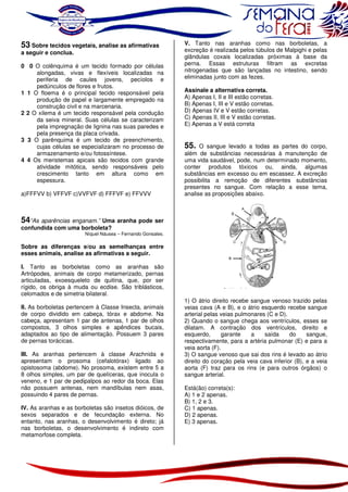 53 Sobre tecidos vegetais, analise as afirmativas

a seguir e conclua.

0 0 O colênquima é um tecido formado por células
alongadas, vivas e flexíveis localizadas na
periferia de caules jovens, pecíolos e
pedúnculos de flores e frutos.
1 1 O floema é o principal tecido responsável pela
produção de papel e largamente empregado na
construção civil e na marcenaria.
2 2 O xilema é um tecido responsável pela condução
da seiva mineral. Suas células se caracterizam
pela impregnação de lignina nas suas paredes e
pela presença da placa crivada.
3 3 O parênquima é um tecido de preenchimento,
cujas células se especializaram no processo de
armazenamento e/ou fotossíntese.
4 4 Os meristemas apicais são tecidos com grande
atividade mitótica, sendo responsáveis pelo
crescimento tanto em altura como em
espessura.
a)FFFVV b) VFFVF c)VVFVF d) FFFVF e) FFVVV

V. Tanto nas aranhas como nas borboletas, a
excreção é realizada pelos túbulos de Malpighi e pelas
glândulas coxais localizadas próximas à base da
perna. Essas estruturas filtram as excretas
nitrogenadas que são lançadas no intestino, sendo
eliminadas junto com as fezes.
Assinale a alternativa correta.
A) Apenas I, II e III estão corretas.
B) Apenas I, III e V estão corretas.
D) Apenas IV e V estão corretas.
C) Apenas II, III e V estão corretas.
E) Apenas a V está correta

55.

O sangue levado a todas as partes do corpo,
além de substâncias necessárias à manutenção de
uma vida saudável, pode, num determinado momento,
conter produtos tóxicos ou, ainda, algumas
substâncias em excesso ou em escassez. A excreção
possibilita a remoção de diferentes substâncias
presentes no sangue. Com relação a esse tema,
analise as proposições abaixo.

54“As aparências enganam.” Uma aranha pode ser
confundida com uma borboleta?

Níquel Náusea – Fernando Gonsales.

Sobre as diferenças e/ou as semelhanças entre
esses animais, analise as afirmativas a seguir.
I. Tanto as borboletas como as aranhas são
Artrópodes, animais de corpo metamerizado, pernas
articuladas, exoesqueleto de quitina, que, por ser
rígido, os obriga à muda ou ecdise. São triblásticos,
celomados e de simetria bilateral.
II. As borboletas pertencem à Classe Insecta, animais
de corpo dividido em cabeça, tórax e abdome. Na
cabeça, apresentam 1 par de antenas, 1 par de olhos
compostos, 3 olhos simples e apêndices bucais,
adaptados ao tipo de alimentação. Possuem 3 pares
de pernas torácicas.
III. As aranhas pertencem à classe Arachnida e
apresentam o prosoma (cefalotórax) ligado ao
opistosoma (abdome). No prosoma, existem entre 5 a
8 olhos simples, um par de quelíceras, que inocula o
veneno, e 1 par de pedipalpos ao redor da boca. Elas
não possuem antenas, nem mandíbulas nem asas,
possuindo 4 pares de pernas.
IV. As aranhas e as borboletas são insetos dióicos, de
sexos separados e de fecundação externa. No
entanto, nas aranhas, o desenvolvimento é direto; já
nas borboletas, o desenvolvimento é indireto com
metamorfose completa.

1) O átrio direito recebe sangue venoso trazido pelas
veias cava (A e B), e o átrio esquerdo recebe sangue
arterial pelas veias pulmonares (C e D).
2) Quando o sangue chega aos ventrículos, esses se
dilatam. A contração dos ventrículos, direito e
esquerdo,
garante
a
saída
do
sangue,
respectivamente, para a artéria pulmonar (E) e para a
veia aorta (F).
3) O sangue venoso que sai dos rins é levado ao átrio
direito do coração pela veia cava inferior (B), e a veia
aorta (F) traz para os rins (e para outros órgãos) o
sangue arterial.
Está(ão) correta(s):
A) 1 e 2 apenas.
B) 1, 2 e 3.
C) 1 apenas.
D) 2 apenas.
E) 3 apenas.

 