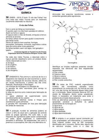 QUÍMICA
56 (ENEM – 2010) O texto “O vôo das Folhas” traz
uma visão dos índios Ticunas para um fenômeno
usualmente observado na natureza:

diminuição dos prejuízos econômicos, sociais e
ambientais gerados pelos agrotóxicos.

O vôo das Folhas
Com o vento as folhas se movimentam.
E quando caem no chão ficam paradas em silêncio.
Assim se forma o ngaura.
O ngaura cobre o chão da floresta, enriquece a terra e
alimenta as árvores.
As folhas velhas morrem para ajudar o crescimento
das folhas novas.
Dentro do ngaura vivem aranhas, formigas,
escorpiões, centopeias, minhocas, cogumelos e vários
tipos de outros seres muito pequenos.
As folhas também caem nos lagos, nos igarapés e
igapós.

A natureza segundo os Ticunas/Livro das Árvores.
Organização Geral dos Professores Bilíngues Ticunas, 2000.

Na visão dos índios Ticunas, a descrição sobre o
ngaura permite classifica-lo como um produto diretamente relacionado ao ciclo:
a) da água.
b) do oxigênio.
c) do fósforo.
d) do carbono.
e) do nitrogênio.

57

(ENEM/2012) Para diminuir o acúmulo de lixo e o
desperdício de materiais de valor econômico e, assim,
reduzir a exploração de recursos naturais, adotou-se,
em escala internacional, a política dos três erres:
Redução, Reutilização e Reciclagem.
Um exemplo de reciclagem é a utilização de
a) garrafas de vidro retornáveis para cerveja ou
refrigerante.
b) latas de alumínio como material para fabricação de
lingotes.
c) sacos plásticos de supermercado como
acondicionantes de lixo caseiro.
d) embalagens plásticas vazias e limpas para
acondicionar outros alimentos.
e) garrafas PET recortadas em tiras para fabricação
de cerdas de vassouras.

58

A produção mundial de alimentos poderia se
reduzir a 40% da atual sem a aplicação de controle
sobre as pragas agrícolas. Por outro lado, o uso
frequente dos agrotóxicos pode causar contaminação
em solos, águas superficiais e subterrâneas,
atmosfera e alimentos. Os biopesticidas, tais como a
piretrina e a coronopilina, têm sido uma alternativa na

Identifique as funções orgânicas presentes simultâneamente nas estruturas dos dois biopesticidas
apresentados:
a) Éter e éster.
b) Cetona e éster.
c) Álcool e cetona.
d) Aldeído e cetona.
e) Éter e ácido carboxílico.

59

Os tubos de PVC, material organoclorado
sintético,
são
normalmente
utilizados
como
encanamento na construção civil. Ao final da sua vida
útil, uma das formas de descarte desses tubos pode
ser a incineração. Nesse processo libera-se HCl (g),
cloreto de hidrogênio, dentre outras substâncias.
Assim, é necessário um tratamento para evitar o
problema da emissão desse poluente.
Entre as alternativas possíveis para o tratamento, é
apropriado canalizar e borbulhar os gases
provenientes da incineração em
a) água dura.
b) água de cal.
c) água salobra.
d) água destilada.
e) água desmineralizada.

60

A própolis é um produto natural conhecido por
suas propriedades anti-inflamatórias e cicatrizantes.
Esse material contém mais de 200 compostos
identificados até o momento. Dentre eles, alguns são
de estrutura simples, como é o caso do

 