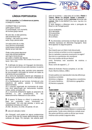 LÍNGUA PORTUGUESA
2005-As questões 1 e 2 referem-se ao poema.
A DANÇA E A ALMA
A DANÇA? Não é movimento,
súbito gesto musical.
É concentração, num momento,
da humana graça natural.
No solo não, no éter pairamos,
nele amaríamos ficar.
A dança – não vento nos ramos:
seiva, força, perene estar.
Um estar entre céu e chão,
novo domínio conquistado,
onde busque nossa paixão
libertar-se por todo lado...
Onde a alma possa descrever
suas mais divinas parábolas
sem fugir à forma do ser,
por sobre o mistério das fábulas.
(Carlos Drummond de Andrade. Obra completa. Rio de Janeiro:
Aguilar, 1964. p. 366.)

1- A definição de dança, em linguagem de dicionário,
que mais se aproxima do que está expresso no poema
é
(A) a mais antiga das artes, servindo como elemento
de comunicação e afirmação do homem em todos os
momentos de sua existência.
(B) a forma de expressão corporal que ultrapassa os
limites físicos, possibilitando ao homem a liberação de
seu espírito.
(C) a manifestação do ser humano, formada por uma
sequência de gestos, passos e movimentos
desconcertados.
(D) o conjunto organizado de movimentos do corpo,
com ritmo determinado por instrumentos musicais,
ruídos, cantos, emoções etc.
(E) o movimento diretamente ligado ao psiquismo do
indivíduo
e,
por
consequência,
ao
seu
desenvolvimento intelectual e à sua cultura.

para ver os ternos — peça para ver os fatos. Paletó é
casaco. Meias são peúgas. Suéter é camisola —
mas não se assuste, porque calcinhas femininas são
cuecas. (Não é uma delícia?) (Ruy Castro. Viaje Bem. Ano
VIII, no 3, 78.)

O texto destaca a diferença entre o português do
Brasil e o de Portugal quanto
(A) ao vocabulário.
(B) à derivação.
(C) à pronúncia.
(D) ao gênero.
(E) à sintaxe.

4- As dimensões continentais do Brasil são objeto de
reflexões expressas em diferentes linguagens. Esse
tema aparece no seguinte poema:

“(....)
Que importa que uns falem mole descansado
Que os cariocas arranhem os erres na garganta
Que os capixabas e paroaras escancarem as vogais?
Que tem se o quinhentos réis meridional
Vira cinco tostões do Rio pro Norte?
Junto formamos este assombro de misérias e
grandezas,
Brasil, nome de vegetal! (....)”
(Mário de Andrade. Poesias completas. 6. ed. São
Paulo: Martins Editora, 1980.)
O texto poético ora reproduzido trata das diferenças
brasileiras no âmbito
(A) étnico e religioso.
(B) linguístico e econômico.
(C) racial e folclórico.
(D) histórico e geográfico.
(E) literário e popular.

5-

2-

O poema “A Dança e a Alma” é construído com
base em
contrastes, como “movimento” e
“concentração”. Em uma das estrofes, o termo que
estabelece contraste com solo é:
(A) éter. (B) seiva. (C) chão. (D) paixão. (E) ser.

3- Leia com atenção o texto:
[Em Portugal], você poderá ter alguns probleminhas
se entrar numa loja de roupas desconhecendo certas
sutilezas da língua. Por exemplo, não adianta pedir

As tiras ironizam uma célebre fábula e a conduta dos
governantes. Tendo como referência o estado atual
dos países periféricos, pode-se afirmar que nessas
histórias está contida a seguinte idéia:

 