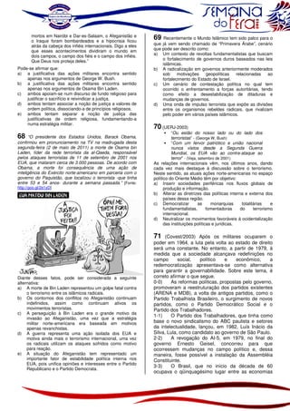 mortos em Nairóbi e Dar-es-Salaam, o Afeganistão e
o Iraque foram bombardeados e a hipocrisia ficou
atrás da cabeça dos infiéis internacionais. Digo a eles
que esses acontecimentos dividiram o mundo em
dois campos, o campo dos fiéis e o campo dos infiéis.
Que Deus nos proteja deles.”
Pode-se afirmar que:
a) a justificativa das ações militares encontra sentido
apenas nos argumentos de George W. Bush.
b) a justificativa das ações militares encontra sentido
apenas nos argumentos de Osama Bin Laden.
c) ambos apoiam-se num discurso de fundo religioso para
justificar o sacrifício e reivindicar a justiça.
d) ambos tentam associar a noção de justiça a valores de
ordem política, dissociando-a de princípios religiosos.
e) ambos tentam separar a noção de justiça das
justificativas de ordem religiosa, fundamentando-a
numa estratégia militar.

68

“O presidente dos Estados Unidos, Barack Obama,
confirmou em pronunciamento na TV na madrugada desta
segunda-feira (2 de maio de 2011) a morte de Osama bin
Laden, líder da rede terrorista da al-Qaeda, responsável
pelos ataques terroristas de 11 de setembro de 2001 nos
EUA, que mataram cerca de 3.000 pessoas. De acordo com
Obama, a morte foi consequência de uma ação de
inteligência do Exército norte-americano em parceria com o
governo do Paquistão, que localizou o terrorista -que tinha
entre 53 e 54 anos- durante a semana passada.” [Fonte:

http://goo.gl/2e1yD]

Diante desses fatos, pode ser considerada a seguinte
alternativa:
a) A morte de Bin Laden representou um golpe fatal contra
o terrorismo entre os islâmicos radicais.
b) Os contornos dos conflitos no Afeganistão continuam
indefinidos, assim como continuam ativos os
movimentos terroristas.
c) A perseguição à Bin Laden era o grande motivo da
invasão ao Afeganistão, uma vez que a estratégia
militar norte-americana era baseada em motivos
apenas revanchistas.
d) A guerra representa uma ação isolada dos EUA e
motiva ainda mais o terrorismo internacional, uma vez
os radicais utilizam os ataques sofridos como motivo
para reação.
e) A situação do Afeganistão tem representado um
importante fator de estabilidade política interna nos
EUA, pois unifica opiniões e interesses entre o Partido
Republicano e o Partido Democrata.

69

Recentemente o Mundo Islâmico tem sido palco para o
que já vem sendo chamado de “Primavera Árabe”, cenário
que pode ser descrito como:
a) Um contexto de revoltas fundamentalistas que buscam
o fortalecimento de governos duros baseados nas leis
islâmicas.
b) A radicalização em governos anteriormente moderados
sob
motivações
geopolíticas
relacionadas
ao
fortalecimento do Estado de Israel.
c) Um cenário de contestação política no qual tem
ocorrido o enfrentamento a forças autoritárias, tendo
como efeito a desestabilização de ditaduras e
mudanças de governos.
d) Uma onda de impulso terrorista que expõe as divisões
entre os organismos rebeldes radicais, que rivalizam
pelo poder em vários países islâmicos.

70 (UERJ-2003)

“Ou estão do nosso lado ou do lado dos
terroristas” - (George W. Bush)
“Com um fervor patriótico e união nacional
nunca vistos desde a Segunda Guerra
Mundial, os EUA vão ao contra-ataque ao
terror” - (Veja, setembro de 2001)
As relações internacionais vêm, nos últimos anos, dando
cada vez mais destaque à discussão sobre o terrorismo.
Neste sentido, as atuais ações norte-americanas no espaço
político do Oriente Médio têm por objetivo:
a) Inserir sociedades periféricas nos fluxos globais de
produção e informação.
b) Alterar as diretrizes das políticas interna e externa dos
países dessa região.
c) Democratizar
as
monarquias
totalitárias
e
fundamentalistas,
fomentadoras
do
terrorismo
internacional.
d) Neutralizar os movimentos favoráveis à ocidentalização
das instituições políticas e jurídicas.

71 (Covest/2003) Após os militares ocuparem o
poder em 1964, a luta pela volta ao estado de direito
será uma constante. No entanto, a partir de 1979, à
medida que a sociedade alcançava redefinições no
campo
social,
político
e
econômico,
a
redemocratização apresentava-se como alternativa
para garantir a governabilidade. Sobre este tema, é
correto afirmar o que segue.
0-0)
As reformas políticas, propostas pelo governo,
promoveram a reestruturação dos partidos existentes
(ARENA e MDB), a volta de antigos partidos, como o
Partido Trabalhista Brasileiro, o surgimento de novos
partidos, como o Partido Democrático Social e o
Partido dos Trabalhadores.
1-1)
O Partido dos Trabalhadores, que tinha como
base o novo sindicalismo do ABC paulista e setores
da intelectualidade, lançou, em 1982, Luís Inácio da
Silva, Lula, como candidato ao governo de São Paulo.
2-2)
A revogação do AI-5, em 1979, no final do
governo Ernesto Geisel, concorreu para que
ocorressem mudanças no campo político e, dessa
maneira, fosse possível a instalação da Assembléia
Constituinte.
3-3)
O Brasil, que no início da década de 60
ocupava o qüinquagésimo lugar entre as economias

 
