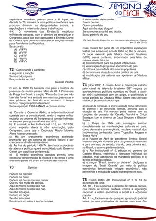 capitalistas mundiais, passou para o 8º lugar, na
década de 70, através de uma política econômica que
procurou diminuir as desigualdades sociais, a
espoliação e a miséria da classe trabalhadora.
4-4)
O movimento das Diretas-Já mobilizou
milhões de pessoas, com o objetivo de sensibilizar o
Congresso, para que este aprovasse a Emenda Dante
de Oliveira, que pretendia estabelecer eleições diretas
para Presidente da República.
Está correto:
A) VVFFV
B) VFVFF
C) VVFFF
D) FVVFV
E) VVFVV

72

"Caminhando e cantando
e seguindo a canção
Somos todos iguais
Braços dados ou não"

Geraldo Vandré

O ano de 1968 foi bastante rico para a história da
juventude de muitos países. Maio de 88. A Primavera
de Praga. Ho Brasil, a canção "Para não dizer que não
faiei das flores" era entoada em marchas, passeatas e
aios públicos. Ao final do ano. contudo, o tempo
fechou. O regime político também!
Sobre o período 1968-74 NÃO é correio afirmar:
a) Durante o Governo Médici, a ordem institucional
coexiste com a constitucional, tendo o regime militar
reduzido os poderes do Congresso & tornado indiretas
as eleições para governadores em 1970,
b) É assinado o Ato Institucional n° 5, em 13/12/68,
como resposta direta à não autorização, pelo
Congresso, para que o Deputado Márcio Moreira
Alves fosse processado.
c) Há um crescimento econômico acelerado
promovido por um sistema de câmbio flexível e por
crescente endividamento externo.
d) Ao final do período 1968-74, tem início o processo
de abertura política, que é consolidado pelo Governo
Geisel com a política de distensão.
e)
O modelo econômico adotado permitiu uma
excessiva concentração da riqueza e da renda e uma
crescente perda do poder de compra dos salários.

73

Opinião

Podem me prender
Podem me bater
Podem até deixar-me sem comer
Que eu não mudo de opinião.
Aqui do morro eu não saio não
Aqui do morro eu não saio não.
Se não tem água
Eu furo um poço
Se não tem carne
Eu compro um osso e ponho na sopa

E deixa andar, deixa andar…
Falem de mim
Quem quiser falar
Aqui eu não pago aluguel
Se eu morrer amanhã seu doutor,
Estou pertinho do céu
(Zé Ketti. Opinião. Disponível em: http:/www.mpbnet.com.br. Acesso
em: 28 abr. 2010)

Essa música fez parte de um importante espetáculo
teatral que estreou no ano de 1964, no Rio de Janeiro.
O papel exercido pela Música Popular Brasileira
(MPB) nesse contexto, evidenciado pela letra de
música citada, foi o de
a) entretenimento para os grupos intelectuais.
b) valorização do progresso econômico do país.
c) crítica à passividade dos setores populares.
d) denúncia da situação social e política do país.
e) mobilização dos setores que apoiavam a Ditadura
Militar.

74

(Upe 2012) A novela Amor e Revolução exibida
pelo canal de televisão brasileiro SBT resgata os
acontecimentos políticos ocorridos no Brasil, a partir
de 1964, culminando com um golpe, o qual iniciou o
longo período da Ditadura Militar. Sobre esse período
histórico, podemos concluir que
a) apesar da repressão, a arte foi utilizada como instrumento
de protesto e de denúncias políticas, alertando para a
situação do país. Foi marcado pelos festivais com as

canções de protesto de Geraldo Vandré e Chico
Buarque, com o cinema de Cacá Diegues e Glauber
Rocha.
b) o Golpe de 1964 não conseguiu sufocar
completamente as manifestações culturais no país,
como demonstra a emergência, no plano musical, dos
"movimentos conhecidos como Tropicália, Reggae e
Bossa Nova”.
c) o Pacote de Abril do presidente Ernesto Geisel
instituiu eleições indiretas para os governos estaduais
e para um terço do senado, criando, pela primeira vez,
no Brasil, o sistema parlamentarista.
d) o Ato Institucional nº 5, editado no governo de
Castelo Branco, restringiu a liberdade individual do
cidadão, mas assegurou os mandatos políticos e o
direito ao habeas corpus.
e) o slogan “Brasil, ame-o ou deixe-o”, divulgava a
imagem do “Brasil Grande” por meio da política
econômica denominada “milagre econômico”, não
permitindo a entrada de capital estrangeiro no país.

75

(Enem 2010) Ato Institucional nº 5 de 13 de
dezembro de 1968
Art. 10 – Fica suspensa a garantia de habeas corpus,
nos casos de crimes políticos, contra a segurança
nacional, a ordem econômica e social e a economia
popular.
Art. 11 –_Excluem-se de qualquer apreciação judicial
todos os atos praticados de acordo com este Ato

 