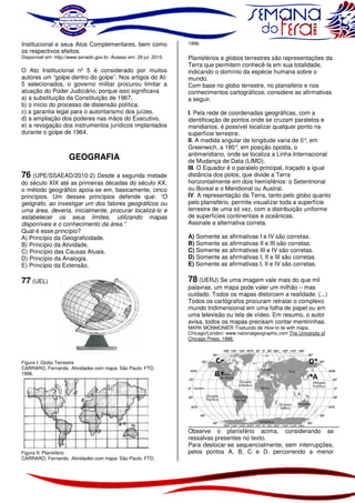 Institucional e seus Atos Complementares, bem como
os respectivos efeitos.
Disponível em: http://www.senado.gov.br. Acesso em: 29 jul. 2010.

O Ato Institucional nº 5 é considerado por muitos
autores um “golpe dentro do golpe”. Nos artigos do AI5 selecionados, o governo militar procurou limitar a
atuação do Poder Judiciário, porque isso significava
a) a substituição da Constituição de 1967.
b) o início do processo de distensão política.
c) a garantia legal para o autoritarismo dos juízes.
d) a ampliação dos poderes nas mãos do Executivo.
e) a revogação dos instrumentos jurídicos implantados
durante o golpe de 1964.

GEOGRAFIA

1996.

Planisférios e globos terrestres são representações da
Terra que permitem conhecê-la em sua totalidade,
indicando o domínio da espécie humana sobre o
mundo.
Com base no globo terrestre, no planisfério e nos
conhecimentos cartográficos, considere as afirmativas
a seguir.
I. Pela rede de coordenadas geográficas, com a
identificação de pontos onde se cruzam paralelos e
meridianos, é possível localizar qualquer ponto na
superfície terrestre.
II. A medida angular de longitude varia de 0° em
,
Greenwich, a 180° em posição oposta, o
,
antimeridiano, onde se localiza a Linha Internacional
de Mudança de Data (LIMD).
III. O Equador é o paralelo principal, traçado a igual
distância dos polos, que divide a Terra
horizontalmente em dois hemisférios: o Setentrional
ou Boreal e o Meridional ou Austral.
IV. A representação da Terra, tanto pelo globo quanto
pelo planisfério, permite visualizar toda a superfície
terrestre de uma só vez, com a distribuição uniforme
de superfícies continentais e oceânicas.
Assinale a alternativa correta.

76 (UPE/SSAEAD/2010-2) Desde a segunda metade
do século XIX até as primeiras décadas do século XX,
o método geográfico apoia-se em, basicamente, cinco
princípios. Um desses princípios defende que: “O
geógrafo, ao investigar um dos fatores geográficos ou
uma área, deveria, inicialmente, procurar localizá-lo e
estabelecer os seus limites, utilizando mapas
disponíveis e o conhecimento da área.”
Qual é esse princípio?
A) Princípio da Geograficidade.
B) Princípio da Atividade.
C) Princípio das Causas Atuais.
D) Princípio da Analogia.
E) Princípio da Extensão.

A) Somente as afirmativas I e IV são corretas.
B) Somente as afirmativas II e III são corretas.
C) Somente as afirmativas III e IV são corretas.
D) Somente as afirmativas I, II e III são corretas.
E) Somente as afirmativas I, II e IV são corretas.

77 (UEL)

78 (UERJ) Se uma imagem vale mais do que mil

palavras, um mapa pode valer um milhão – mas
cuidado. Todos os mapas distorcem a realidade. (...)
Todos os cartógrafos procuram retratar o complexo
mundo tridimensional em uma folha de papel ou em
uma televisão ou tela de vídeo. Em resumo, o autor
avisa, todos os mapas precisam contar mentirinhas.

MARK MONMONIER Traduzido de How to lie with maps.
Chicago/London: www.nationalgeographic.com The University of
Chicago Press, 1996.

Figura I: Globo Terrestre
CARRARO, Fernando. Atividades com mapa. São Paulo: FTD,
1996.

Figura II: Planisfério
CARRARO, Fernando. Atividades com mapa. São Paulo: FTD,

Observe o planisfério acima, considerando as
ressalvas presentes no texto.
Para deslocar-se sequencialmente, sem interrupções,
pelos pontos A, B, C e D, percorrendo a menor

 