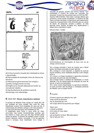 soluções de glicose, quando não farinha mesmo. Tem
aumentado o número de mortes por exaustão nos
canaviais. O setor da cana produz hoje uns 3,5% do PIB.
Exporta US$ 8 bilhões. Gera toda a energia elétrica que
consome e ainda vende excedentes. A indústria de São
Paulo contrata cientistas e engenheiros para desenvolver
máquinas e equipamentos mais eficientes para as usinas
de álcool. As pesquisas, privada e pública, na área
agrícola (cana, laranja, eucalipto etc.) desenvolvem a
bioquímica e a genética no país.
Folha de S. Paulo – 13/3/2007

Confrontando-se as informações do texto com as da
charge, conclui-se que

(A) Crítica à precária situação dos trabalhadores ativos
e aposentados.
(B) Necessidade de atualização crítica de clássicos da
literatura.
(C) Menosprezo governamental com relação a
questões ecologicamente corretas.
(D) Exigência da inserção adequada da mulher no
mercado de trabalho.
(E) Aprofundamento do problema social do
desemprego e do subemprego.

6- ENEM 2007- Álcool, crescimento e pobreza
O lavrador de Ribeirão Preto recebe em média R$ 2,50
por tonelada de cana cortada. Nos anos 80, esse
trabalhador cortava cinco toneladas de cana por dia. A
mecanização da colheita o obrigou a ser mais produtivo.
O corta-cana derruba agora oito toneladas por dia.
O trabalhador deve cortar a cana rente ao chão,
encurvado. Usa roupas mal-ajambradas, quentes, que
lhe cobrem o corpo, para que não seja lanhado pelas
folhas da planta. O excesso de trabalho causa a birola:
tontura, desmaio, cãibra, convulsão. A fim de aguentar
dores e cansaço, esse trabalhador toma drogas e

(A) a charge contradiz o texto ao mostrar que o Brasil
possui tecnologia avançada no setor agrícola.
(B) a charge e o texto abordam, a respeito da cana-de
açúcar brasileira, duas realidades distintas e sem relação
entre si.
(C) o texto e a charge consideram a agricultura brasileira
avançada, do ponto de vista tecnológico.
(D) a charge mostra o cotidiano do trabalhador, e o texto
defende o fim da mecanização da produção da cana de
açúcar no setor sucroalcooleiro.
(E) o texto mostra disparidades na agricultura brasileira,
na qual convivem alta tecnologia e condições precárias
de trabalho, que a charge ironiza.

7-O açúcar
O branco açúcar que adoçará meu café
nesta manhã de Ipanema
não foi produzido por mim
nem surgiu dentro do açucareiro por milagre.
Vejo-o puro
e afável ao paladar
como beijo de moça, água
na pele, flor
que se dissolve na boca. Mas este açúcar
não foi feito por mim.

 