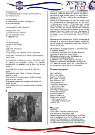 Este açúcar veio
da mercearia da esquina e tampouco o fez o Oliveira,
[dono da mercearia.
Este açúcar veio
de uma usina de açúcar em Pernambuco
ou no Estado do Rio
e tampouco o fez o dono da usina.
Este açúcar era cana
e veio dos canaviais extensos
que não nascem por acaso
no regaço do vale.
(...)
Em usinas escuras,
homens de vida amarga
e dura
produziram este açúcar
branco e puro
com que adoço meu café esta manhã em Ipanema.
Ferreira Gullar. Toda Poesia. Rio de Janeiro: Civilização Brasileira,
1980, p. 227-8.

A antítese que configura uma imagem da divisão social
do trabalho na sociedade brasileira é expressa
poeticamente na oposição entre a doçura do branco
açúcar e
(A) o trabalho do dono da mercearia de onde veio o
açúcar.
(B) o beijo de moça, a água na pele e a flor que se
dissolve na boca.
(C) o trabalho do dono do engenho em Pernambuco,
onde se produz o açúcar.
(D) a beleza dos extensos canaviais que nascem no
regaço do vale.
(E) o trabalho dos homens de vida amarga em usinas
escuras.

8-

Um dia, os imigrantes aglomerados na amurada da proa
chegavam à fedentina quente de um porto, num silêncio
de mato e de febre amarela. Santos. — É aqui! Buenos
Aires é aqui! — Tinham trocado o rótulo das bagagens,
desciam em fila.
Faziam suas necessidades nos trens dos animais onde
iam. Jogavam-nos num pavilhão comum em São Paulo.
— Buenos Aires é aqui! — Amontoados com trouxas,
sanfonas e baús, num carro de bois, que pretos guiavam
através do mato por estradas esburacadas, chegavam
uma tarde nas senzalas donde acabava de sair o braço
escravo. Formavam militarmente nas madrugadas do
terreiro homens e mulheres, ante feitores de espingarda
ao ombro. Oswald de Andrade. Marco Zero II – Chão. Rio de Janeiro:

Globo, 1991.

Levando-se em consideração o texto de Oswald de
Andrade e a pintura de Antônio Rocco reproduzida
acima, relativos à imigração europeia para o Brasil, é
correto afirmar que
(A) a visão da imigração presente na pintura é trágica
e, no texto, otimista.
(B) a pintura confirma a visão do texto quanto à
imigração de argentinos para o Brasil.
(C) os dois autores retratam dificuldades dos
imigrantes na chegada ao Brasil.
(D) Antônio Rocco retrata de forma otimista a
imigração, destacando o pioneirismo do imigrante.
(E) Oswald de Andrade mostra que a condição de vida
do imigrante era melhor que a dos ex escravos.

9- O canto do guerreiro
Aqui na floresta
Dos ventos batida,
Façanhas de bravos
Não geram escravos,
Que estimem a vida
Sem guerra e lidar.
— Ouvi-me, Guerreiros,
— Ouvi meu cantar.
Valente na guerra,
Quem há, como eu sou?
Quem vibra o tacape
Com mais valentia?
Quem golpes daria
Fatais, como eu dou?
— Guerreiros, ouvi-me;
— Quem há, como eu sou?

Gonçalves Dias.

Macunaíma
(Epílogo)
Acabou-se a história e morreu a vitória.
Não havia mais ninguém lá. Dera
tangolomângolo na tribo Tapanhumas e os filhos
dela se acabaram de um em um. Não havia mais
ninguém lá. Aqueles lugares, aqueles campos,
furos puxadouros arrastadouros meios-barrancos,
aqueles matos misteriosos, tudo era solidão do

 