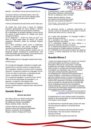 deserto... Um silêncio imenso dormia à beira do rio
Uraricoera. Nenhum conhecido sobre a terra não
sabia nem falar da tribo nem contar aqueles casos
tão pançudos. Quem podia saber do Herói?
Mário de Andrade.
A leitura comparativa dos dois textos acima indica que
(A) ambos têm como tema a figura do indígena
brasileiro apresentada de forma realista e heroica,
como símbolo máximo do nacionalismo romântico.
(B) a abordagem da temática adotada no texto escrito
em versos é discriminatória em relação aos povos
indígenas do Brasil.
(C) as perguntas “— Quem há, como eu sou?” (1.o
texto) e “Quem podia saber do Herói?” (2.o texto)
expressam diferentes visões da realidade indígena
brasileira.
(D) o texto romântico, assim como o modernista,
aborda o extermínio dos povos indígenas como
resultado do processo de colonização no Brasil.
(E) os versos em primeira pessoa revelam que os
indígenas podiam expressar-se poeticamente, mas
foram silenciados pela colonização, como demonstra a
presença do narrador, no segundo texto.

10-Considerando-se a linguagem desses dois textos,
verifica-se que
(A) a função da linguagem centrada no receptor está
ausente tanto no primeiro quanto no segundo texto.
(B) a linguagem utilizada no primeiro texto é coloquial,
enquanto, no segundo, predomina a linguagem formal.
(C) há, em cada um dos textos, a utilização de pelo
menos uma palavra de origem indígena.
(D) a função da linguagem, no primeiro texto, centrase na forma de organização da linguagem e, no
segundo, no relato de informações reais.
(E) a função da linguagem centrada na primeira
pessoa, predominante no segundo texto, está ausente
no primeiro.

Questão Bônus 1
Cárcere das almas
Ah! Toda a alma num cárcere anda presa,
Soluçando nas trevas, entre as grades
Do calabouço olhando imensidades,
Mares, estrelas, tardes, natureza.
Tudo se veste de uma igual grandeza
Quando a alma entre grilhões as liberdades
Sonha e, sonhando, as imortalidades
Rasga no etéreo o Espaço da Pureza.

Ó almas presas, mudas e fechadas
Nas prisões colossais e abandonadas,
Da Dor no calabouço, atroz, funéreo!
Nesses silêncios solitários, graves,
que chaveiro do Céu possui as chaves
para abrir-vos as portas do Mistério?!
CRUZ E SOUSA, J. Poesia completa. Florianópolis: Fundação Catarinense de
Cultura / Fundação Banco do Brasil, 1993.

Os elementos formais e temáticos relacionados ao
contexto cultural do Simbolismo encontrados no poema
Cárcere das almas, de Cruz e Sousa, são

(A) a opção pela abordagem, em linguagem simples e
direta, de temas filosóficos.
(B) a prevalência do lirismo amoroso e intimista em
relação à temática nacionalista.
(C) o refinamento estético da forma poética e o
tratamento metafísico de temas universais.
(D) a evidente preocupação do eu lírico com a realidade
social expressa em imagens poéticas inovadoras.
(E) a liberdade formal da estrutura poética que dispensa
a rima e a métrica tradicionais em favor de temas do
cotidiano

Questão Bônus 2
A partir da metade do século XX, ocorreu um conjunto
de transformações econômicas e sociais cuja
dimensão é difícil de ser mensurada: a chamada
explosão da informação. Embora essa expressão
tenha surgido no contexto da informação científica e
tecnológica, seu significado, hoje, em um contexto
mais geral, atinge proporções gigantescas.
Por estabelecerem novas formas de pensamento e
mesmo de lógica, a informática e a Internet vêm
gerando impactos sociais e culturais importantes. A
disseminação do microcomputador e a expansão da
Internet vêm acelerando o processo de globalização
tanto no sentido do mercado quanto no sentido das
trocas simbólicas possíveis entre sociedades e
culturas diferentes, o que tem provocado e acelerado
o fenômeno de hibridização amplamente caracterizado
como próprio da pós-modernidade.
FERNANDES, M. F.; PARÁ, T. A contribuição das novas tecnologias da
informação na geração de conhecimento. Disponível em:
http://www.coep.ufrj.br. Acesso em: 11 ago. 2009 (adaptado).

Considerando-se o novo contexto social e econômico
aludido no texto apresentado, as novas tecnologias de
informação e comunicação
(A) desempenham importante papel, porque sem elas
não seria possível registrar os acontecimentos
históricos.
(B) facilitam os processos educacionais para ensino
de tecnologia, mas não exercem influência nas
ciências humanas.
(C) limitam-se a dar suporte aos meios de

 