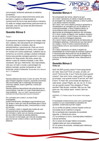 comunicação, facilitando sobretudo os trabalhos
jornalísticos.
(D) contribuem para o desenvolvimento social, pois
permitem o registro e a disseminação do
conhecimento de forma mais democrática e interativa.
(E) estão em estágio experimental, particularmente na
educação, área em que ainda não demonstraram
potencial produtivo.

Questão Bônus 3
Texto I
É praticamente impossível imaginarmos nossas vidas
sem o plástico. Ele está presente em embalagens de
alimentos, bebidas e remédios, além de
eletrodomésticos, automóveis etc. Esse uso ocorre
devido à sua atoxicidade e à inércia, isto é: quando
em contato com outras substâncias, o plástico não as
contamina; ao contrário, protege o produto embalado.
Outras duas grandes vantagens garantem o uso dos
plásticos em larga escala: são leves, quase não
alteram o peso do material embalado, e são 100%
recicláveis, fato que, infelizmente, não é aproveitado,
visto que, em todo o mundo, a percentagem de
plástico reciclado, quando comparado ao total
produzido, ainda é irrelevante. Revista Mãe Terra. Minuano,
ano I, n. 6 (adaptado).

Texto II

Sacolas plásticas são leves e voam ao vento. Por isso,
elas entopem esgotos e bueiros, causando enchentes.
São encontradas até no estômago de tartarugas
marinhas, baleias, focas e golfinhos, mortos por
sufocamento.
Sacolas plásticas descartáveis são gratuitas para os
consumidores, mas têm um custo incalculável para o
meio ambiente. Veja, 8 jul. 2009. Fragmentos de texto
publicitário do Instituto Akatu pelo Consumo Consciente.

Em contraste com o texto I, no texto II são
empregadas,
predominantemente, estratégias argumentativas que
(A) atraem o leitor por meio de previsões para o futuro.
(B) apelam à emoção do leitor, mencionando a morte
de animais.
(C) orientam o leitor a respeito dos modos de usar
conscientemente as sacolas plásticas.
(D) intimidam o leitor com as nocivas consequências
do uso indiscriminado de sacolas plásticas.
(E) recorrem à informação, por meio de constatações,
para convencer o leitor a evitar o uso de sacolas
plásticas.

Questão Bônus 4
Na comparação dos textos, observa-se que
(A) o texto I apresenta um alerta a respeito do efeito
da reciclagem de materiais plásticos; o texto II justifica
o uso desse material reciclado.
(B) o texto I tem como objetivo precípuo apresentar a
versatilidade e as vantagens do uso do plástico na
contemporaneidade; o texto II objetiva alertar os
consumidores sobre os problemas ambientais
decorrentes de embalagens plásticas não recicladas.
(C) o texto I expõe vantagens, sem qualquer ressalva,
do uso do plástico; o texto II busca convencer o leitor
a evitar o uso de embalagens plásticas.
(D) o texto I ilustra o posicionamento de fabricantes de
embalagens plásticas, mostrando por que elas devem
ser usadas; o texto II ilustra o posicionamento de
consumidores comuns, que buscam praticidade e
conforto.
(E) o texto I apresenta um alerta a respeito da
possibilidade de contaminação de produtos orgânicos
e industrializados decorrente do uso de plástico em
suas embalagens; o texto II apresenta vantagens do
consumo de sacolas plásticas: leves, descartáveis e
gratuitas.

Questão Bônus 5
Verbo ser

QUE VAI SER quando crescer? Vivem perguntando
em redor. Que é ser? É ter um corpo, um jeito, um
nome? Tenho os três. E sou? Tenho de mudar quando
crescer? Usar outro nome, corpo e jeito? Ou a gente
só principia a ser quando cresce? É terrível, ser? Dói?
É bom? É triste? Ser: pronunciado tão depressa, e
cabe tantas coisas? Repito: ser, ser, ser. Er. R. Que
vou ser quando crescer? Sou obrigado a? Posso
escolher? Não dá para entender. Não vou ser. Não
quero ser. Vou crescer assim mesmo. Sem ser.
Esquecer.
ANDRADE, C. D. Poesia e prosa. Rio de Janeiro: Nova Aguilar,
1992.

A inquietação existencial do autor com a autoimagem
corporal e a sua corporeidade se desdobra em
questões existenciais que têm origem
(A) no conflito do padrão corporal imposto contra as
convicções de ser autêntico e singular.
(B) na aceitação das imposições da sociedade
seguindo a influência de outros.
(C) na confiança no futuro, ofuscada pelas tradições e
culturas familiares.
(D) no anseio de divulgar hábitos enraizados,
negligenciados por seus antepassados.
(E) na certeza da exclusão, revelada pela indiferença
de seus pares.

 