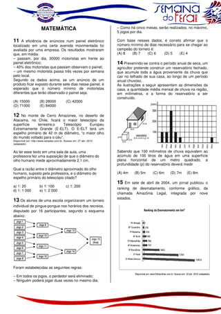 MATEMÁTICA

– Como há cinco mesas, serão realizados, no máximo,
5 jogos por dia.

A eficiência de anúncios num painel eletrônico
localizado em uma certa avenida movimentada foi
avaliada por uma empresa. Os resultados mostraram
que, em média:
– passam, por dia, 30000 motoristas em frente ao
painel eletrônico;
– 40% dos motoristas que passam observam o painel;
– um mesmo motorista passa três vezes por semana
pelo local.
Segundo os dados acima, se um anúncio de um
produto ficar exposto durante sete dias nesse painel, é
esperado que o número mínimo de motoristas
diferentes que terão observado o painel seja:

Com base nesses dados, é correto afirmar que o
número mínimo de dias necessário para se chegar ao
campeão do torneio é:
(A) 8
(B) 7
(C) 6
(D) 5
(E) 4

11

(A) 15000
(D) 71000

(B) 28000
(E) 84000

(C) 42000

14 Prevenindo-se contra o período anual de seca, um
agricultor pretende construir um reservatório fechado,
que acumule toda a água proveniente da chuva que
cair no telhado de sua casa, ao longo de um período
anual chuvoso.
As ilustrações a seguir apresentam as dimensões da
casa, a quantidade média mensal de chuva na região,
em milímetros, e a forma do reservatório a ser
construído.

12 No monte de Cerro Amazones, no deserto de
Atacama, no Chile, ficará o maior telescópio da
superfície
terrestre,o
Telescópio
Europeu
Extremamente Grande (E-ELT). O E-ELT terá um
espelho primário de 42 m de diâmetro, “o maior olho
do mundo voltado para o céu”.
Disponível em: http://www.estadao.com.br. Acesso em: 27 abr. 2010
(adaptado).

Ao ler esse texto em uma sala de aula, uma
professora fez uma suposição de que o diâmetro do
olho humano mede aproximadamente 2,1 cm.

Sabendo que 100 milímetros de chuva equivalem ao
acúmulo de 100 litros de água em uma superfície
plana horizontal de um metro quadrado, a
profundidade (p) do reservatório deverá medir

Qual a razão entre o diâmetro aproximado do olho
humano, suposto pela professora, e o diâmetro do
espelho primário do telescópio citado?

(A) 4m

a) 1: 20
d) 1: 1 000

b) 1: 100
e) 1: 2 000

c) 1: 200

13 Os alunos de uma escola organizaram um torneio
individual de pingue-pongue nos horários dos recreios,
disputado por 16 participantes, segundo o esquema
abaixo:

Foram estabelecidas as seguintes regras:
– Em todos os jogos, o perdedor será eliminado;
– Ninguém poderá jogar duas vezes no mesmo dia;

15

(B) 5m

(C) 6m

(D) 7m

(E) 8m

Em sete de abril de 2004, um jornal publicou o
ranking de desmatamento, conforme gráfico, da
chamada Amazônia Legal, integrada por nove
estados.

 