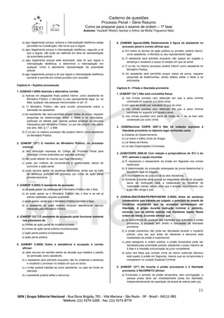Caderno de questões
Processo Penal – Série Resumo
Como se preparar para o exame de ordem – 1ª fase
Autores: Vauledir Ribeiro Santos e Arthur da Motta Trigueiros Neto
11
a) agiu ilegalmente porque, embora a interceptação telefônica esteja
permitida na Constituição, não há lei que a regule.
b) agiu ilegalmente porque a interceptação telefônica, segundo a lei
que a regula, não pode ser deferida em face de representação
da autoridade policial.
c) agiu legalmente porque está autorizado, pela lei que regula a
interceptação telefônica, a determinar a interceptação em
qualquer crime e atendendo representação da autoridade
policial.
d) agiu ilegalmente porque a lei que regula a interceptação telefônica
somente a permite em crimes punidos com reclusão.
Capítulo 8 – Sujeitos processuais
1. (OAB/GO I-2005) Assinale a alternativa correta:
a) Apenas em alegações finais poderá intervir, como assistente do
Ministério Público, o ofendido ou seu representante legal, ou, na
falta, qualquer das pessoas mencionadas no art. 31.
b) O Ministério Público não será ouvido previamente sobre a
admissão do assistente.
c) Ao assistente não será permitido propor meios de prova, requerer
perguntas às testemunhas, aditar o libelo e os articulados,
participar do debate oral, apenas poderá arrazoar os recursos
interpostos pelo Ministério Público, ou por ele próprio, nos casos
dos arts. 584, § 1.°, e 598.
d) O co-réu no mesmo processo não poderá intervir como assistente
do Ministério Público..
2. (OAB/SP 127°) O membro do Ministério Público, no processo
criminal,
a) tem atribuição expressa do Código de Processo Penal para
investigar crimes praticados por agentes policiais.
b) não pode desistir de recurso que haja interposto.
c) pode, por critérios de conveniência e oportunidade, deixar de
promover a ação penal.
d) pode sempre apelar de sentença absolutória, ainda que se trate
de sentença proferida em processo por crime de ação penal
privada exclusiva.
3. (OAB/DF II-2003) O assistente de acusação:
a) só pode apelar da sentença se o Ministério Público não o fizer.
b) só pode apelar se o Ministério Público não o fizer e se ele já
estiver habilitado naquela qualidade.
c) pode apelar, ainda que o Ministério Público também o faça.
d) o assistente só pode mesmo arrazoar lateralmente recurso
interposto pelo Ministério Público.
4. (OAB/SP 122.º) O assistente de acusação pode funcionar somente
nos processos de:
a) crimes de ação penal de iniciativa privada.
b) crimes de ação penal pública incondicionada.
c) ação penal pública condicionada.
d) ação penal pública.
5. (OAB/MT II-2005) Sobre a assistência à acusação é correto
afirmar:
a) cabe recurso em sentido estrito da decisão que indefere o pedido
de admissão como assistente.
b) o assistente será admitido enquanto não for proferida a sentença
e receberá o processo no estado em que se achar.
c) o irmão poderá habilitar-se como assistente, no caso de morte do
ofendido.
d) o assistente poderá aditar a denúncia.
6. (OAB/MG Agosto/2006) Relativamente à figura do assistente no
processo penal é correto afirmar que:
a) Em todos os termos da ação pública ou privada, poderá intervir,
como assistente, o ofendido ou seu representante legal.
b) O assistente será admitido enquanto não passar em julgado a
sentença e receberá a causa no estado em que se achar.
c) O co-réu no mesmo processo poderá intervir como assistente do
Ministério Público.
d) Ao assistente será permitido propor meios de prova, requerer
perguntas às testemunhas, sendo defeso aditar o libelo e os
articulados.
Capítulo 9 – Prisão e liberdade provisória
1. (OAB/SP 133.°) Não será concedida fiança
a) nos crimes punidos com detenção em que a pena mínima
cominada for superior a 2 (dois) anos.
b) em caso de prisão por mandado do juiz do cível.
c) nos crimes punidos com detenção em que a pena mínima
cominada for superior a 4 (quatro) anos.
d) nos crimes punidos com pena de multa, se o réu já tiver sido
condenado por outro crime.
2. (OAB/Nacional CESPE 2007.I) Não há vedação expressa à
liberdade provisória no diploma legal conhecido como
a) Estatuto do Desarmamento.
b) Lei sobre o tráfico ilícito de drogas.
c) Lei Maria da Penha.
d) Lei das Organizações Criminosas.
3. (OAB/CESPE 2006.III) Com relação a jurisprudência do STJ e do
STF, assinale a opção incorreta.
a) É impossível o relaxamento da prisão em flagrante nos crimes
hediondos.
b) A determinação de produção antecipada de prova testemunhal é
faculdade legal do julgador.
c) A incompetência do juízo anula os atos decisórios.
d) Somente a dúvida séria acerca da integridade mental do acusado
serve de motivação para a instauração do incidente de
insanidade mental, sendo certo que o simples requerimento, por
si só, não obriga o juiz.
4. (OAB/AL/BA/CE/MA/PE/PB/PI/SE/RN II-2005) Antes de sentença
condenatória com trânsito em julgado, o princípio do estado de
inocência recomenda que os acusados permaneçam em
liberdade. A prisão durante instrução criminal é, portanto,
exceção, que se admite apenas nas hipóteses legais. Nesta
ordem de idéias, é correto afirmar que
a) na inocorrência de qualquer das hipóteses que autorizem a prisão
preventiva, o acusado tem direito à concessão de liberdade
provisória.
b) a prisão preventiva não pode ser decretada durante o inquérito
policial, uma vez que antes de oferecida a denúncia esta
modalidade de prisão é inadmissível.
c) para assegurar a ordem pública, a prisão temporária pode ser
decretada pela autoridade policial, obedecido o prazo máximo de
5 dias e a imediata comunicação ao juízo competente.
d) autor dos fatos que comete crime de menor potencial ofensivo
está sujeito à prisão em flagrante, mesmo que se comprometa a
comparecer no Juizado Especial Criminal.
5. (OAB/SP 127°) No tocante à prisão processual e à liberdade
provisória, é INCORRETO afirmar:
a) Encerrado o período da prisão temporária, sem prorrogação, a
pessoa presa deve ser imediatamente posta em liberdade,
independentemente de expedição de alvará de soltura pelo juiz.
 