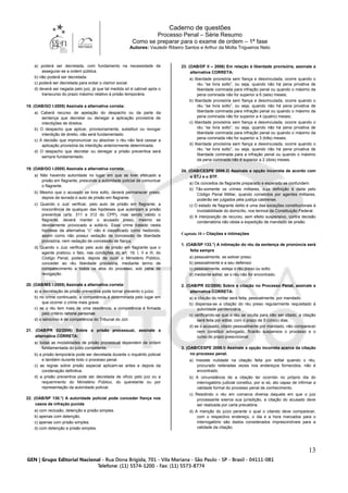 Caderno de questões
Processo Penal – Série Resumo
Como se preparar para o exame de ordem – 1ª fase
Autores: Vauledir Ribeiro Santos e Arthur da Motta Trigueiros Neto
13
a) poderá ser decretada, com fundamento na necessidade de
assegurar-se a ordem pública.
b) não poderá ser decretada.
c) poderá ser decretada para evitar o clamor social.
d) deverá ser negada pelo juiz, já que tal medida só é cabível após o
transcurso do prazo máximo relativo à prisão temporária.
18. (OAB/GO I-2005) Assinale a alternativa correta:
a) Caberá recurso de apelação do despacho ou da parte da
sentença que decretar ou denegar a aplicação provisória de
interdições de direitos.
b) O despacho que aplicar, provisoriamente, substituir ou revogar
interdição de direito, não será fundamentado.
c) A decisão que impronunciar ou absolver o réu não fará cessar a
aplicação provisória da interdição anteriormente determinada.
d) O despacho que decretar ou denegar a prisão preventiva será
sempre fundamentado.
19. (OAB/GO I-2005) Assinale a alternativa correta:
a) Não havendo autoridade no lugar em que se tiver efetuado a
prisão em flagrante, prescinde a autoridade policial de comunicar
o flagrante.
b) Mesmo que o acusado se livre solto, deverá permanecer preso,
depois de lavrado o auto de prisão em flagrante.
c) Quando o Juiz verificar, pelo auto de prisão em flagrante, a
inocorrência de qualquer das hipóteses que autorizam a prisão
preventiva (arts. 311 e 312 do CPP), mas sendo válido o
flagrante, deverá manter o acusado preso, mesmo se
devidamente provocado a soltá-lo. Esse crime tratado nesta
hipótese da alternativa “c” não é classificado como hediondo,
assim como não possui vedação de concessão de liberdade
provisória, nem vedação de concessão de fiança.
d) Quando o Juiz verificar pelo auto de prisão em flagrante que o
agente praticou o fato, nas condições do art. 19, I, II e III, do
Código Penal, poderá, depois de ouvir o Ministério Público,
conceder ao réu liberdade provisória, mediante termo de
comparecimento a todos os atos do processo, sob pena de
revogação.
20. (OAB/MS I-2005) Assinale a alternativa correta:
a) a decretação de prisão preventiva pode tornar prevento o juízo.
b) no crime continuado, a competência é determinada pelo lugar em
que ocorrer o crime mais grave.
c) se o réu tem mais de uma residência, a competência é firmada
pelo critério ratione personae.
d) o latrocínio é de competência do Tribunal do Júri.
21. (OAB/PR 02/2006) Sobre a prisão processual, assinale a
alternativa CORRETA:
a) todas as modalidades de prisão processual dependem de ordem
fundamentada do juízo competente.
b) a prisão temporária pode ser decretada durante o inquérito policial
e também durante todo o processo penal.
c) as regras sobre prisão especial aplicam-se antes e depois da
condenação definitiva.
d) a prisão preventiva pode ser decretada de ofício pelo juiz ou a
requerimento do Ministério Público, do querelante ou por
representação da autoridade policial.
22. (OAB/SP 130.°) A autoridade policial pode conceder fiança nos
casos de infração punida
a) com reclusão, detenção e prisão simples.
b) apenas com detenção.
c) apenas com prisão simples.
d) com detenção e prisão simples.
23. (OAB/DF II – 2006) Em relação à liberdade provisória, assinale a
alternativa CORRETA:
a) liberdade provisória sem fiança e desvinculada, ocorre quando o
réu “se livra solto”, ou seja, quando não há pena privativa de
liberdade cominada para infração penal ou quando o máximo da
pena cominada não for superior a 6 (seis) meses;
b) liberdade provisória sem fiança e desvinculada, ocorre quando o
réu “se livra solto”, ou seja, quando não há pena privativa de
liberdade cominada para infração penal ou quando o máximo da
pena cominada não for superior a 4 (quatro) meses;
c) liberdade provisória sem fiança e desvinculada, ocorre quando o
réu “se livra solto”, ou seja, quando não há pena privativa de
liberdade cominada para infração penal ou quando o máximo da
pena cominada não for superior a 3 (três) meses;
d) liberdade provisória sem fiança e desvinculada, ocorre quando o
réu “se livra solto”, ou seja, quando não há pena privativa de
liberdade cominada para a infração penal ou quando o máximo
da pena cominada não é superior a 2 (dois) meses.
24. (OAB/CESPE 2006.2) Assinale a opção incorreta de acordo com
o STJ e o STF.
a) Os conceitos de flagrante preparado e esperado se confundem.
b) Tão-somente os crimes militares, cuja definição é dada pelo
Código Penal Militar, quando cometidos por agentes militares,
poderão ser julgados pela justiça castrense.
c) O estado de flagrante delito é uma das exceções constitucionais à
inviolabilidade do domicílio, nos termos da Constituição Federal.
d) A interposição de recurso, sem efeito suspensivo, contra decisão
condenatória não obsta a expedição de mandado de prisão.
Capítulo 10 – Citações e intimações
1. (OAB/SP 133.°) A intimação do réu da sentença de pronúncia será
feita sempre
a) pessoalmente, se estiver preso.
b) pessoalmente e a seu defensor.
c) pessoalmente, esteja o réu preso ou solto.
d) mediante edital, se o réu não for encontrado.
2. (OAB/PR 02/2006) Sobre a citação no Processo Penal, assinale a
alternativa CORRETA:
a) a citação do militar será feita, pessoalmente, por mandado.
b) dispensa-se a citação do réu preso regularmente requisitado à
autoridade penitenciária.
c) verificando-se que o réu se oculta para não ser citado, a citação
será feita por edital, com o prazo de 5 (cinco) dias.
d) se o acusado, citado pessoalmente por mandado, não comparecer
nem constituir advogado, ficarão suspensos o processo e o
curso do prazo prescricional.
3. (OAB/CESPE 2006.I) Assinale a opção incorreta acerca da citação
no processo penal.
a) Inexiste nulidade na citação feita por edital quando o réu,
procurado reiteradas vezes nos endereços fornecidos, não é
encontrado.
b) A circunstância de a citação ter ocorrido no próprio dia do
interrogatório judicial constitui, por si só, ato capaz de infirmar a
validade formal do processo penal de conhecimento.
c) Residindo o réu em comarca diversa daquela em que o juiz
processante exerce sua jurisdição, a citação do acusado deve
ser realizada por carta precatória.
d) A menção do juízo perante o qual o citando deve comparecer,
com o respectivo endereço, o dia e a hora marcados para o
interrogatório são dados considerados imprescindíveis para a
validade da citação.
 