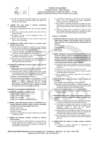 Caderno de questões
Processo Penal – Série Resumo
Como se preparar para o exame de ordem – 1ª fase
Autores: Vauledir Ribeiro Santos e Arthur da Motta Trigueiros Neto
15
d) em razão do princípio da celeridade processual, o réu pode optar
por não ser intimado da sentença. Neste caso, apenas seu
defensor será dela intimado.
11. (OAB/SP 133.°) Com relação à sentença condenatória
envolvendo crime ambiental,
a) deverá o juiz obrigatoriamente fixar o valor mínimo da reparação
do dano.
b) deverá o juiz, somente quando possível, fixar o valor mínimo da
reparação do dano.
c) não deverá o juiz fixar o valor da reparação do dano, a ser
discutida no juízo cível.
d) deverá o juiz, após proferi-la, enviar os autos ao perito para
estimar o valor da reparação.
12. (OAB/Nacional CESPE 2007.II) Acerca do processo penal,
assinale a opção correta.
a) Havendo concurso de agentes, a decisão de recurso interposto
por um dos réus, se fundado em motivos que sejam de caráter
exclusivamente pessoal, aproveitará aos outros.
b) A sentença absolutória que decidir que o fato imputado não
constitui crime impede a propositura da ação civil.
c) Em qualquer fase do processo, o juiz, se reconhecer extinta a
punibilidade, deverá declará-lo de ofício.
d) Nos termos da Lei Maria da Penha, as medidas protetivas de
urgência poderão ser concedidas inclusive de ofício pelo juiz,
desde que haja audiência das partes.
13. (OAB/Nacional CESPE 2007.I) Assinale a opção correta acerca do
processo penal.
a) A interposição de recurso sem efeito suspensivo contra decisão
condenatória obsta a expedição de mandado de prisão.
b) Ao tribunal ad quem é vedado, em sede recursal, ordenar a prisão
do condenado quando improvido o recurso por este interposto,
conforme previsão expressa no Código de Processo Penal.
c) A falta ou a nulidade da citação são insanáveis.
d) A fundamentação das decisões do Poder Judiciário, tal como
resulta da Constituição Federal, é condição absoluta de sua
validade e, portanto, pressuposto da sua eficácia,
substanciando-se na definição suficiente dos fatos e do direito
que a sustentam, de modo a certificar a realização da hipótese
de incidência da norma e os efeitos dela resultantes.
Capítulo 13 – Suspensão condicional do processo
1. (OAB/SP 133.°) Não pode o juiz das execuções
a) declarar extinta a punibilidade.
b) decidir sobre livramento condicional.
c) decidir sobre prescrição.
d) decidir sobre suspensão condicional do processo.
2. (OAB/RN – agosto 2003) Segundo estatui a Lei 9.099/1995 (cria os
Juizados Especiais Criminais), vencido o prazo da suspensão
do processo, sem que haja revogação, deve o juiz:
a) declarar extinta a pena.
b) declarar extinta a punibilidade.
c) absolver o acusado.
d) proceder ao interrogatório do acusado, determinando de imediato
a colheita de provas.
3. (OAB/SP 127°) Segundo orientação sumulada do Supremo
Tribunal Federal,
a) o art. 309 do Código de Trânsito Brasileiro, que reclama decorrer
do fato perigo de dano, derrogou o art. 32 da Lei das
Contravenções Penais no tocante à direção sem habilitação em
vias terrestres e em vias fluviais.
b) a competência constitucional do Tribunal do Júri não prevalece
sobre o foro por prerrogativa de função estabelecido
exclusivamente pela Constituição Federal.
c) não se admite a suspensão condicional do processo por crime
continuado, se a soma da pena mínima da infração mais grave
com o aumento mínimo de 1/6 (um sexto) for superior a 1 (um)
ano.
d) a opinião do julgador sobre a gravidade em abstrato do crime
pode constituir motivação idônea para a imposição de regime
mais severo do que o permitido segundo a pena aplicada.
Capítulo 14 – NULIDADES
1. (OAB/CESPE 2006.III) No processo penal, nenhuma das partes
poderá argüir nulidade a que haja dado causa, ou para que
tenha concorrido. Tal enunciado refere-se especificamente ao
princípio
a) da convalidação.
b) da causalidade.
c) do prejuízo.
d) do interesse.
2. (OAB/RJ I-2005) Mário foi denunciado perante a 45ª Vara Criminal
do Rio de Janeiro. A peça foi recebida pelo juiz titular, que
realizou o interrogatório do réu, presidindo a fase instrutória do
processo. Encerrada a instrução do feito, foi prolatada sentença
condenatória pelo juiz substituto daquela Vara. De acordo com
a lei processual penal, assinale a opção CORRETA:
a) A sentença é nula, porque foi prolatada por juiz que não presidiu a
instrução do feito, em desacordo com o princípio da identidade
física do juiz.
b) A sentença é nula, porque viola o princípio do juiz natural.
c) A sentença é nula, porque ao juiz substituto é vedada a prolação
de decisão definitiva ou terminativa.
d) Não há nulidade na sentença, porque não se faz exigível a
identidade física do juiz.
3. (OAB/CESPE 2006.II) Assinale a opção correta a respeito das
nulidades.
a) As nulidades relativas podem ser decretadas de ofício.
b) Se houver sentença condenatória, as nulidades absolutas não
serão acobertadas pela coisa julgada, pois o julgamento poderá
ser objeto de revisão criminal ou de habeas corpus.
c) As nulidades relativas impedem que o ato seja convalidado.
d) As nulidades relativas podem ser invocadas em qualquer tempo e
grau de jurisdição.
4. (OAB/CESPE 2006.I) Quanto à atuação do advogado no processo
penal, tendo em conta a jurisprudência pátria, assinale a opção
correta.
a) É absoluta a nulidade decorrente de atos praticados por advogado
cujo exercício profissional tenha sido suspenso pela OAB.
b) A constituição de advogado para funcionar na defesa criminal
requer algumas formalidades. Não basta que o acusado, ao ser
interrogado, declare o nome de seu defensor,
independentemente do instrumento de mandato.
c) É direito líquido e certo do advogado o acesso irrestrito a autos de
inquérito policial conduzido sob sigilo, ainda que o segredo das
informações seja imprescindível para as investigações.
d) No processo penal, a falta da defesa constitui nulidade absoluta,
mas a sua deficiência só o anulará se houver prova de prejuízo
para o réu.
5. (OAB/RS 2007.II) Em matéria de nulidade, assinale a assertiva
incorreta.
a) É absoluta a nulidade decorrente da inobservância da
competência penal por prevenção.
 