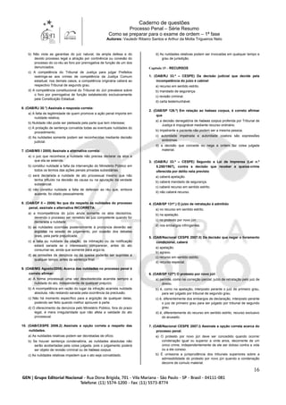 Caderno de questões
Processo Penal – Série Resumo
Como se preparar para o exame de ordem – 1ª fase
Autores: Vauledir Ribeiro Santos e Arthur da Motta Trigueiros Neto
16
b) Não viola as garantias do juiz natural, da ampla defesa e do
devido processo legal a atração por continência ou conexão do
processo do co-réu ao foro por prerrogativa de função de um dos
denunciados.
c) A competência do Tribunal de Justiça para julgar Prefeitos
restringe-se aos crimes de competência da Justiça Comum
estadual; nos demais casos, a competência originária caberá ao
respectivo Tribunal de segundo grau.
d) A competência constitucional do Tribunal do Júri prevalece sobre
o foro por prerrogativa de função estabelecido exclusivamente
pela Constituição Estadual.
6. (OAB/RJ 30.°) Assinale a resposta correta:
a) A falta de legitimidade de quem promove a ação penal importa em
nulidade relativa;
b) Nulidade não pode ser pleiteada pela parte que tem interesse;
c) A prolação de sentença convalida todas as eventuais nulidades do
procedimento;
d) As nulidades somente podem ser reconhecidas mediante decisão
judicial.
7. (OAB/MS I 2005) Assinale a alternativa correta:
a) o juiz que reconhece a nulidade não precisa declarar os atos a
que ela se estende.
b) constitui nulidade a falta da intervenção do Ministério Público em
todos os termos das ações penais privadas subsidiárias.
c) será declarada a nulidade de ato processual mesmo que não
tenha influído na decisão da causa ou na apuração da verdade
substancial.
d) não constitui nulidade a falta de defensor ao réu que, embora
ausente, foi citado pessoalmente.
8. (OAB/DF II – 2006) No que diz respeito às nulidades do processo
penal, assinale a alternativa INCORRETA:
a) a incompetência do juízo anula somente os atos decisórios,
devendo o processo ser remetido ao juiz competente quando for
declarada a nulidade;
b) as nulidades ocorridas posteriormente à pronúncia deverão ser
argüidas na sessão de julgamento, por ocasião dos debates
orais, pela parte prejudicada;
c) a falta ou nulidade da citação, da intimação ou da notificação
estará sanada se o interessado comparecer, antes do ato
consumar-se, ainda que somente para argüi-la;
d) as omissões da denúncia ou da queixa poderão ser supridas a
qualquer tempo, antes da sentença final.
9. (OAB/MG Agosto/2006) Acerca das nulidades no processo penal é
correto afirmar:
a) A forma processual uma vez desobedecida acarreta sempre a
nulidade do ato, independente de qualquer prejuízo.
b) A incompetência em razão do lugar da infração acarreta nulidade
absoluta, não restando sanada pela ocorrência da preclusão.
c) Não há momento específico para a argüição de qualquer delas,
podendo ser feito quando melhor aprouver à parte.
d) O oferecimento da denúncia pelo Ministério Público, fora do prazo
legal, é mera irregularidade que não afeta a validade do ato
processual.
10. (OAB/CESPE 2006.2) Assinale a opção correta a respeito das
nulidades.
a) As nulidades relativas podem ser decretadas de ofício.
b) Se houver sentença condenatória, as nulidades absolutas não
serão acobertadas pela coisa julgada, pois o julgamento poderá
ser objeto de revisão criminal ou de habeas corpus.
c) As nulidades relativas impedem que o ato seja convalidado.
d) As nulidades relativas podem ser invocadas em qualquer tempo e
grau de jurisdição.
Capítulo 15 – RECURSOS
1. (OAB/RJ 33.º – CESPE) Da decisão judicial que decide pela
incompetência do juízo é cabível
a) recurso em sentido estrito.
b) mandado de segurança.
c) revisão criminal.
d) carta testemunhável.
2. (OAB/SP 126.º) Em relação ao habeas corpus, é correto afirmar
que
a) a decisão denegatória de habeas corpus proferida por Tribunal de
Justiça é impugnável mediante recurso ordinário.
b) impetrante e paciente não podem ser a mesma pessoa.
c) autoridade impetrada e autoridade coatora são expressões
sinônimas.
d) a decisão que concede ou nega a ordem faz coisa julgada
material.
3. (OAB/RJ 33.º – CESPE) Segundo a Lei de Imprensa (Lei n.º
5.250/1967), contra a decisão que receber a queixa-crime
oferecida por delito nela previsto
a) caberá apelação.
b) caberá mandado de segurança.
c) caberá recurso em sentido estrito.
d) não caberá recurso.
4. (OAB/SP 131º.) O juízo de retratação é admitido
a) no recurso em sentido estrito.
b) na apelação.
c) no protesto por novo júri.
d) nos embargos infringentes.
5. (OAB/Nacional CESPE 2007.II) Da decisão que negar o livramento
condicional, caberá
a) apelação.
b) agravo.
c) recurso em sentido estrito.
d) recurso especial.
6. (OAB/SP 127º) O protesto por novo júri
a) permite, como na correição parcial, juízo de retratação pelo juiz de
direito.
b) é, como na apelação, interposto perante o juiz de primeiro grau,
para ser julgado por tribunal de segundo grau.
c) é, diferentemente dos embargos de declaração, interposto perante
o juiz de primeiro grau para ser julgado por tribunal de segundo
grau.
d) é, diferentemente do recurso em sentido estrito, recurso exclusivo
do acusado.
7. (OAB/Nacional CESPE 2007.I) Assinale a opção correta acerca do
processo penal.
a) O protesto por novo júri deve ser concedido quando ocorrer
condenação igual ou superior a vinte anos, decorrente de um
único crime, independentemente de ele ser doloso contra a vida
ou a ele conexo.
b) É uníssona a jurisprudência dos tribunais superiores sobre a
admissibilidade do protesto por novo júri quando a condenação
decorre de cúmulo material.
 