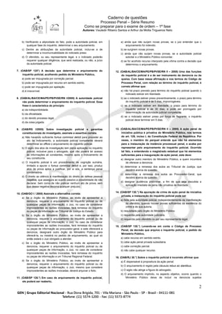Caderno de questões
Processo Penal – Série Resumo
Como se preparar para o exame de ordem – 1ª fase
Autores: Vauledir Ribeiro Santos e Arthur da Motta Trigueiros Neto
2
b) Verificando a atipicidade do fato, pode a autoridade policial, em
qualquer fase do inquérito, determinar o seu arquivamento.
c) Dentre as atribuições da autoridade policial, inclui-se a de
determinar a incomunicabilidade do indiciado preso.
d) O ofendido, ou seu representante legal, e o indiciado poderão
requerer qualquer diligência, que será realizada, ou não, a juízo
da autoridade policial.
7. (OAB/SP 125°) A decisão que determina o arquivamento do
inquérito policial, acolhendo pedido do Ministério Público,
a) pode ser impugnada por correição parcial.
b) pode ser impugnada por recurso em sentido estrito.
c) pode ser impugnada por apelação.
d) é irrecorrível.
8. (OAB/AL/BA/CE/MA/PE/PB/PI/SE/RN I/2005) A autoridade policial
não pode determinar o arquivamento do inquérito policial. Essa
frase é característica do princípio
a) da indisponibilidade.
b) da oficialidade.
c) do devido processo legal.
d) da coisa julgada.
9. (OAB/RS I/2005) Sobre investigação policial e garantias
constitucionais do investigado, assinale a assertiva correta.
a) Não havendo suficiente fumus commissi delicti para proceder ao
ato de indiciamento, a autoridade policial competente deverá
determinar ex officio o arquivamento do inquérito policial.
b) O sigilo dos atos de investigação tem plena aplicação no inquérito
policial, inclusive para o advogado, que não poderá ter acesso
às informações ali constantes, mesmo após o indiciamento de
seu constituinte.
c) O inquérito policial é um procedimento de cognição sumária,
limitado a apurar o fumus commissi delicti e, por isso, produz
atos de prova aptos a justificar, por si sós, a sentença penal
condenatória.
d) O direito ao silêncio é manifestação do direito de defesa pessoal
negativa, que assegura ao sujeito passivo a possibilidade de não
declarar, bem como de não praticar nenhum ato de prova, sem
que dessa negativa decorra qualquer prejuízo.
10. (OAB/GO I / 2005) Assinale a alternativa correta:
a) Se o órgão do Ministério Público, ao invés de apresentar a
denúncia, requerer o arquivamento do inquérito policial ou de
quaisquer peças de informação, o Juiz, no caso de considerar
improcedentes as razões invocadas, fará remessa do inquérito
ou peças de informação ao Tribunal de Justiça do Estado.
b) Se o órgão do Ministério Público, ao invés de apresentar a
denúncia, requerer o arquivamento do inquérito policial ou de
quaisquer peças de informação, o Juiz, no caso de considerar
improcedentes as razões invocadas, fará remessa do inquérito
ou peças de informação ao procurador-geral, e este oferecerá a
denúncia, designará outro órgão do Ministério Público para
oferecê-la, ou insistirá no pedido de arquivamento, ao qual só
então estará o Juiz obrigado a atender.
c) Se o órgão do Ministério Público, ao invés de apresentar a
denúncia, requerer o arquivamento do inquérito policial ou de
quaisquer peças de informação, o Juiz, no caso de considerar
improcedentes as razões invocadas, fará remessa do inquérito
ou peças de informação a um Tribunal Regional Federal.
d) Se o órgão do Ministério Público, ao invés de apresentar a
denúncia, requerer o arquivamento do inquérito policial ou de
quaisquer peças de informação, o Juiz, mesmo que considere
improcedentes as razões invocadas, deverá arquivar o feito.
11. (OAB/SP 126.°) Em caso de arquivamento de inquérito policial,
ele poderá ser reaberto,
a) ainda que não surjam novas provas, se o juiz entender que o
arquivamento foi indevido.
b) se surgirem novas provas.
c) ainda que não surjam novas provas, se a autoridade policial
solicitar e o Ministério Público concordar.
d) se for acolhido recurso interposto pela vítima contra a decisão que
determinou o arquivamento.
12. (OAB/AL/BA/CE/MA/PE/PB/PI/SE/RN II – 2005) Uma das funções
do inquérito policial é a de ser instrumento da denúncia ou da
queixa. Com base nessa afirmação e nos termos do Código de
Processo Penal, com relação ao término do inquérito policial, é
correto afirmar que:
a) não há prazo previsto para término do inquérito policial quando o
indiciado estiver em liberdade.
b) se o indiciado estiver preso preventivamente, o prazo para término
do inquérito policial é de 5 dias, improrrogáveis.
c) se o indiciado estiver em liberdade, o prazo para término do
inquérito policial é de 30 dias, e pode ser prorrogado por
determinação da autoridade judicial competente.
d) se o indiciado estiver preso por força de flagrante, o inquérito
policial deve terminar em 5 dias.
13. (OAB/AL/BA/CE/MA/PE/PB/PI/SE/RN II – 2005) A ação penal de
iniciativa pública é privativa do Ministério Público, nos termos
do art. 129, inciso I, da Constituição Federal da República. Por
vezes, o membro do parquet entende que não há elementos
para a instauração da instância processual penal, e acaba por
representar pelo arquivamento do inquérito policial. Ocorrido
tal fato, e entendendo o magistrado estadual que há elementos
suficientes para a inauguração da ação penal, este deve:
a) designar outro membro do Ministério Público, a quem incumbirá
de oferecer a denúncia.
b) determinar a remessa dos autos ao Tribunal de Justiça, que
decidirá acerca da questão.
c) determinar a remessa dos autos ao Procurador-Geral, que
decidirá acerca da questão.
d) designar audiência preliminar, a fim de que seja discutida a
aplicação imediata de pena não privativa de liberdade.
14. (OAB/SP 130.°) Na apuração de crime de ação penal de iniciativa
privada, a instauração do inquérito policial pode ser
a) feita pela autoridade policial, independentemente da manifestação
do ofendido, quando houver provas suficientes da existência do
crime e de sua autoria.
b) requisitada pelo órgão do Ministério Público.
c) requerida pela autoridade judiciária.
d) requerida pelo ofendido ou por seu representante legal.
15. (OAB/SP 130.°) Levando-se em conta o Código de Processo
Penal, da decisão que arquiva o inquérito policial, a pedido do
Ministério Público,
a) cabe recurso em sentido estrito.
b) cabe ação penal privada subsidiária.
c) cabe correição parcial.
d) não cabe qualquer recurso.
16. (OAB/RJ 30.°) Sobre o inquérito policial é incorreto afirmar que:
a) É dispensável à propositura da ação penal;
b) O arquivamento é regido pela cláusula rebus sic stantibus;
c) O sigilo não atinge a figura do advogado;
d) O arquivamento implícito, no aspecto objetivo, ocorre quando o
Ministério Público deixa de incluir na denúncia sujeitos
 