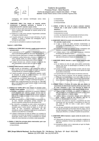 Caderno de questões
Processo Penal – Série Resumo
Como se preparar para o exame de ordem – 1ª fase
Autores: Vauledir Ribeiro Santos e Arthur da Motta Trigueiros Neto
3
investigados, sem expressa manifestação acerca desse
procedimento.
17. (OAB/CESPE 2006.I) Com relação ao inquérito policial,
considerando a legislação pertinente, a doutrina e a
jurisprudência do STJ, assinale a opção correta.
a) Quando se trata de ação penal privada, a autoridade policial pode
tomar a iniciativa para instauração do inquérito policial se tiver
presenciado o crime.
b) Projetam-se na ação penal eventuais irregularidades praticadas
no respectivo inquérito policial.
c) O inquérito policial tem natureza de peça informativa, de cunho
inquisitivo, e contém o resultado das investigações, para a
formação da opinio delicti.
d) O princípio do contraditório se aplica ao inquérito policial.
Capítulo 3 – AÇÃO PENAL
1. (OAB/Nacional CESPE 2007.I) Assinale a opção correta acerca do
processo penal.
a) A jurisprudência do STF consolidou o entendimento segundo o
qual as interceptações telefônicas não podem ser prorrogadas.
b) As férias forenses interrompem a contagem dos prazos recursais.
c) É competente a justiça federal para o processo e o julgamento de
crime praticado dentro de reserva indígena, ainda que, na
ocasião, não tenha havido disputa sobre direitos indígenas.
d) É inepta a denúncia que, contendo narração incongruente dos
fatos, impossibilita o exercício pleno do direito de defesa.
2. (OAB/RS 1/2004) Assinale a assertiva incorreta:
a) Após proceder ao interrogatório, o juiz indagará das partes se
restou algum fato para ser esclarecido, formulando as perguntas
correspondentes se o entender pertinente e relevante.
b) O sistema acusatório estrutura-se, entre outros aspectos, a partir
da atribuição às partes da gestão probatória e da radical
separação entre as funções de acusar e julgar.
c) A constituição de defensor independerá de instrumento de
mandato, se o acusado o indicar por ocasião do interrogatório.
d) Poderá haver prisão temporária, nos termos da Lei 7.960/1989,
após o interrogatório em juízo, mediante decisão fundamentada
do juiz competente.
3. (OAB/Nacional CESPE 2007.I) Com relação ao processo penal,
assinale a opção incorreta.
a) O acusado, embora preso, tem o direito de comparecer, de assistir
e de presenciar, sob pena de nulidade absoluta, os atos
processuais, notadamente aqueles que se produzem na fase de
instrução do processo penal, que se realiza, sempre, sob a égide
do contraditório.
b) O direito de audiência, de um lado, e o direito de presença do réu,
de outro, traduzem prerrogativas jurídicas essenciais que
derivam da garantia constitucional do due process of law.
c) São irrelevantes as alegações do poder público concernentes à
dificuldade ou inconveniência de proceder à remoção de
acusados presos a outros pontos do estado ou do país, pois
razões de mera conveniência administrativa não têm
precedência sobre as inafastáveis exigências de cumprimento e
respeito ao que determina a Constituição.
d) O estatuto constitucional do direito de defesa é um complexo de
princípios e de normas que amparam os acusados em sede de
persecução criminal, exceto os réus processados por suposta
prática de crimes hediondos ou de delitos a estes equiparados.
4. (OAB/AL 2.º-2003) Dos princípios abaixo relacionados, qual o que
é próprio da ação penal pública?
a) disponibilidade.
b) retratabilidade.
c) indisponibilidade.
d) intransponibilidade.
5. (OAB/AL 2.º-2003) No crime de estupro, praticado mediante
violência real, a ação penal é pública incondicionada. Tal
assertiva é:
a) absolutamente correta.
b) absolutamente incorreta.
c) correta, mas dependente de representação da família da vítima.
d) incorreta, a não ser que a vítima concorde com isso.
6. (OAB/CESPE 2006.III) De acordo com jurisprudência do STF e do
STJ, assinale a opção correta.
a) É legal o decreto de prisão preventiva fundamentado na
necessidade de identificação dos co-réus e de prevenção de
reincidência.
b) O promotor de justiça que participa na fase investigatória está
impedido ou suspeito para o oferecimento da denúncia.
c) O habeas corpus é meio próprio para apreciar-se a denúncia
formalizada pelo Ministério Público.
d) Arquivado o inquérito a requerimento do Ministério Público, nova
ação penal não pode ser iniciada sem novas provas.
7. (OAB/CESPE 2006.III) Assinale a opção correta acerca da ação
penal.
a) Em se tratando de crime de ação penal pública condicionada,
exige-se rigor formal na representação do ofendido ou de seu
representante legal.
b) O perdão do ofendido, seja ele expresso ou tácito, pode ser causa
de extinção da punibilidade nos crimes que se apuram por ação
penal pública condicionada.
c) A representação será retratável depois de oferecida a denúncia.
d) Nos crimes contra os costumes, uma vez atestada a pobreza da
vítima pela autoridade policial ou por outros meios de prova, a
ação penal passa a ser pública condicionada à representação,
tendo o Ministério Público legitimidade para oferecer a denúncia.
8. (OAB/MT II-2003) O Promotor de Justiça opta pelo pedido de
arquivamento de determinado inquérito policial que apura crime
de roubo. Entretanto, o juiz a quo discorda do pedido de
arquivamento e inicia ex officio a ação penal. É correto afirmar:
a) O magistrado agiu corretamente, pois compete ao magistrado do
feito, analisando as provas contidas no inquérito policial, decidir
se a ação penal pode ou não ser proposta.
b) O promotor tem que aceitar o início da ação penal, mas poderá
provar, durante o curso da fase instrutória, que não há
elementos de prova para a condenação.
c) O promotor não poderia ter requerido o arquivamento dos autos
inquisitoriais sem que houvesse a concordância da vítima, eis
que, diante do delito de roubo, a ação penal é pública
incondicionada.
d) O juiz não agiu corretamente, pois deveria ter remetido o inquérito
ou peças de informação ao Procurador-Geral de Justiça, a fim de
que este oferecesse a denúncia, designasse outro Promotor de
Justiça para oferecê-la, ou insistisse no pedido de arquivamento.
9. (OAB/CESPE 2006.II) Assinale a opção correta de acordo com o
STJ e o STF.
a) O oferecimento de denúncia ou queixa pressupõe a existência de
elementos probatórios mínimos que justifiquem a abertura de
ação penal.
b) Incompetência relativa, como a relacionada ao lugar da infração,
pode ser reconhecida de ofício.
 