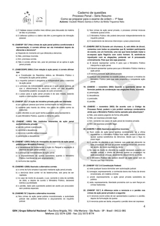 Caderno de questões
Processo Penal – Série Resumo
Como se preparar para o exame de ordem – 1ª fase
Autores: Vauledir Ribeiro Santos e Arthur da Motta Trigueiros Neto
4
c) O habeas corpus constitui meio idôneo para discussão de matéria
de fato no processo.
d) O defensor público e o dativo não têm a prerrogativa de intimação
pessoal.
10. (OAB/SP 120.º) Nos crimes de ação penal pública condicionada à
representação, é correto afirmar ser ela irretratável depois de
oferecida a denúncia?
a) Depende do momento em que oferecida a denúncia.
b) Não, premissa incorreta.
c) Sim, premissa correta.
d) Não é correto afirmar isto, pois tal premissa só se aplica à ação
penal privada.
11. (OAB/CESPE 2006.I) Com relação à ação penal, é correto afirmar
que
a) a Constituição da República deferiu ao Ministério Público o
monopólio da ação penal pública.
b) o inquérito policial é obrigatório e indispensável para o exercício
da ação penal.
c) o princípio da indivisibilidade aplica-se à ação penal pública, já
que o oferecimento da denúncia contra um dos acusados
impossibilita posterior acusação de outro envolvido.
d) o prazo para a ação penal privada é de seis meses, estando
sujeito a interrupções e suspensões.
12. (OAB/SP 122.º) A ação de iniciativa privada pode ser intentada:
a) por qualquer pessoa que tomar conhecimento do fato criminoso.
b) somente pelo marido da vítima, nos casos de crimes contra os
costumes.
c) pelo ofendido ou por quem tenha qualidade para representá-lo.
d) pelo Ministério Público, quando a vítima for pobre.
13. (OAB/MT I-2003) São institutos imanentes da ação penal
exclusivamente privada:
a) perdão judicial e perempção.
b) renúncia e decadência.
c) renúncia e perdão extraprocessual.
d) perempção e decadência.
14. (OAB/MT I-2003) Deflui do monopólio do exercício da ação penal
pública pelo Ministério Público:
a) a necessidade de fundamentar o órgão do Parquet a requisição à
abertura da ação penal pública.
b) o princípio da indivisibilidade da ação penal.
c) a impossibilidade da queixa subsidiária quando o Ministério
Público manifestar-se pelo arquivamento.
d) nenhuma das opções.
15. (OAB/MS I-2005) Assinale a alternativa correta:
a) o crime de furto simples é apurado mediante ação penal privada.
b) a denúncia deve conter rol de testemunhas, sob pena de ser
rejeitada.
c) no caso de morte do acusado, o juiz, somente à vista da certidão
de óbito, e depois de ouvido o Ministério Público, declarará
extinta a punibilidade.
d) o perdão, dado pelo querelante poderá ser aceito por procurador
sem poderes especiais.
16. (OAB/MS 78.º) Aponte a alternativa incorreta:
a) Nos crimes de ação penal pública incondicionada, a autoridade
policial não poderá determinar o arquivamento do inquérito
policial.
b) Nos crimes de ação penal privada, o processo criminal inicia-se
mediante queixa-crime.
c) O Ministério Público não poderá denunciar independentemente do
inquérito policial.
d) O recebimento da denúncia interrompe o prazo prescricional.
17. (OAB/RS 2007.II) Durante um churrasco, A, sob efeito de álcool,
comentou com todos os presentes que B, também participante
do evento, era um homicida, uma vez que havia tentado matar a
ex-esposa após flagrá-la com outro homem. B, sentindo-se
injustiçado com as alegações, pretende ver A processado
criminalmente. Para que isto seja possível,
a) B deverá representar contra A para que o Ministério Público
interponha a ação penal.
b) B deverá apresentar queixa para que o Ministério Público intente a
ação penal.
c) B deverá promover ação penal privada.
d) qualquer dos presentes na ocasião poderá provocar a iniciativa do
Ministério Público para que este proponha a competente ação
penal.
18. (OAB/SC – novembro 2003) Quando o querelante deixar de
formular pedido de condenação nas alegações finais, ocorrerá:
a) perempção.
b) decadência.
c) preclusão.
d) perdão.
19. (OAB/SC – novembro 2003) De acordo com o Código de
Processo Penal, poderá o juiz proferir sentença condenatória
ainda que o Ministério Público tenha opinado pela absolvição?
a) Não, pois estaria julgando de forma ultra petita.
b) Não, por expressa previsão legal.
c) Sim, somente nos casos de ação penal de iniciativa privada.
d) Sim, por expressa previsão legal.
20. (OAB/RS 1-2004) Assinale a assertiva incorreta:
a) Num crime de ação penal pública condicionada, se a vítima
representar e o Ministério Público ficar inerte, poderá o ofendido
ajuizar queixa substitutiva da denúncia, desde que o faça no
prazo legal.
b) O perdão do ofendido é ato bilateral, que pode ser oferecido na
fase processual, até que se prolate sentença recorrível, devendo
ser aceito, de modo expresso ou tácito.
c) No caso de morte do ofendido ou quando declarado ausente por
decisão judicial, o direito de oferecer queixa ou prosseguir na
ação passará ao cônjuge, ascendente, descendente ou irmão.
d) O Ministério Público não poderá desistir da ação penal nem do
recurso que haja interposto.
21. (OAB/SP 123.º) A Constituição Federal:
a) veda qualquer busca domiciliar sem autorização judicial.
b) consagra, expressamente, a conhecida teoria dos frutos da árvore
envenenada, em matéria criminal.
c) prevê, expressamente, a ação penal privada subsidiária da
pública.
d) veda, expressamente, liberdade provisória com ou sem fiança em
crimes hediondos.
22. (OAB/SP 123.º) A diferença entre a renúncia e o perdão nos
crimes de ação penal privada é a seguinte:
a) A renúncia ocorre antes de ser apresentada a queixa e o perdão,
depois da formulação da queixa.
b) A renúncia pode ser tácita, enquanto o perdão deve ser expresso.
 