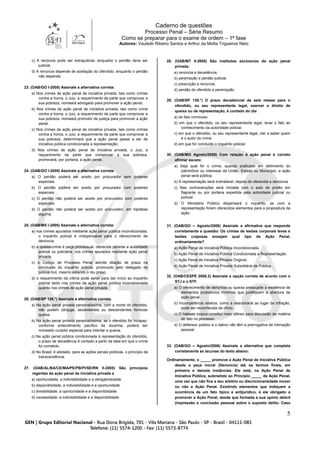 Caderno de questões
Processo Penal – Série Resumo
Como se preparar para o exame de ordem – 1ª fase
Autores: Vauledir Ribeiro Santos e Arthur da Motta Trigueiros Neto
5
c) A renúncia pode ser extrajudicial, enquanto o perdão deve ser
judicial.
d) A renúncia depende de aceitação do ofendido, enquanto o perdão
não depende.
23. (OAB/GO I-2005) Assinale a alternativa correta:
a) Nos crimes de ação penal de iniciativa privada, tais como crimes
contra a honra, o Juiz, a requerimento da parte que comprovar a
sua pobreza, nomeará advogado para promover a ação penal;
b) Nos crimes de ação penal de iniciativa privada, tais como crime
contra a honra, o Juiz, a requerimento da parte que comprovar a
sua pobreza, nomeará promotor de justiça para promover a ação
penal;
c) Nos crimes de ação penal de iniciativa privada, tais como crimes
contra a honra, o Juiz, a requerimento da parte que comprovar a
sua pobreza, determinará que a ação penal passe a ser de
iniciativa pública condicionada a representação;
d) Nos crimes de ação penal de iniciativa privada, o Juiz, a
requerimento da parte que comprovar a sua pobreza,
promoverá, por portaria, a ação penal.
24. (OAB/GO I-2005) Assinale a alternativa correta:
a) O perdão poderá ser aceito por procurador sem poderes
especiais.
b) O perdão poderá ser aceito por procurador com poderes
especiais.
c) O perdão não poderá ser aceito por procurador com poderes
especiais.
d) O perdão não poderá ser aceito por procurador, em hipótese
alguma.
25. (OAB/MS I-2005) Assinale a alternativa correta:
a) nos crimes apurados mediante ação penal pública incondicionada,
o inquérito policial é indispensável para o oferecimento de
denúncia.
b) a queixa-crime é peça processual, oferecida perante a autoridade
policial ou judiciária, nos crimes apurados mediante ação penal
privada.
c) o Código de Processo Penal admite dilação de prazo na
conclusão do inquérito policial, promovido pelo delegado da
polícia civil, mesmo estando o réu preso.
d) o requerimento da vítima pode servir para dar início ao inquérito
policial tanto nos crimes de ação penal pública incondicionada
quanto nos crimes de ação penal privada.
26. (OAB/SP 126.°) Assinale a alternativa correta.
a) Na ação penal privada personalíssima, com a morte do ofendido,
não podem cônjuge, ascendentes ou descendentes formular
queixa.
b) Na ação penal privada personalíssima, se o ofendido for incapaz,
conforme entendimento pacífico da doutrina, poderá ser
nomeado curador especial para intentar a queixa.
c) Na ação penal pública condicionada à representação do ofendido,
o prazo de decadência é contado a partir da data em que o crime
foi cometido.
d) No Brasil, é adotado, para as ações penais públicas, o princípio da
transcendência.
27. (OAB/AL/BA/CE/MA/PE/PB/PI/SE/RN II-2005) São princípios
regentes da ação penal da iniciativa privada a
a) oportunidade, a indivisibilidade e a obrigatoriedade.
b) disponibilidade, a indivisibilidade e a oportunidade.
c) divisibilidade, a oportunidade e a disponibilidade.
d) necessidade, a indivisibilidade e a disponibilidade.
28. (OAB/MT II-2005) São institutos exclusivos da ação penal
privada:
a) renúncia e decadência;
b) perempção e perdão judicial;
c) prescrição e renúncia;
d) perdão do ofendido e perempção.
29. (OAB/SP 130.°) O prazo decadencial de seis meses para o
ofendido, ou seu representante legal, exercer o direito de
queixa ou de representação, é contado do dia
a) do fato criminoso.
b) em que o ofendido, ou seu representante legal, levar o fato ao
conhecimento da autoridade policial.
c) em que o ofendido, ou seu representante legal, vier a saber quem
é o autor do crime.
d) em que for concluído o inquérito policial.
30. (OAB/MG Agosto/2006) Com relação à ação penal é correto
afirmar exceto:
a) Seja qual for o crime, quando praticado em detrimento do
patrimônio ou interesse da União, Estado ou Município, a ação
penal será pública.
b) A representação será irretratável, depois de oferecida a denúncia.
c) Nas contravenções será iniciada com o auto de prisão em
flagrante ou por portaria expedida pela autoridade judicial ou
policial.
d) O Ministério Público dispensará o inquérito, se com a
representação forem oferecidos elementos para a propositura da
ação.
31. (OAB/GO – Agosto/2006) Assinale a afirmativa que responde
corretamente a questão: Os crimes de lesões corporais leves e
lesões culposas ensejam qual tipo de Ação Penal,
ordinariamente?
a) Ação Penal de Iniciativa Pública Incondicionada.
b) Ação Penal de Iniciativa Pública Condicionada a Representação.
c) Ação Penal de Iniciativa Privada Original.
d) Ação Penal de Iniciativa Privada Subsidiária da Pública.
32. (OAB/CESPE 2006.2) Assinale a opção correta de acordo com o
STJ e o STF.
a) O oferecimento de denúncia ou queixa pressupõe a existência de
elementos probatórios mínimos que justifiquem a abertura de
ação penal.
b) Incompetência relativa, como a relacionada ao lugar da infração,
pode ser reconhecida de ofício.
c) O habeas corpus constitui meio idôneo para discussão de matéria
de fato no processo.
d) O defensor público e o dativo não têm a prerrogativa de intimação
pessoal.
33. (OAB/GO – Agosto/2006) Assinale a alternativa que completa
corretamente as lacunas do texto abaixo:
Ordinariamente, o _____ promove a Ação Penal de Iniciativa Pública
desde a peça inicial (Denúncia) até os termos finais, em
primeira e demais instâncias. Ele está, na Ação Penal de
Iniciativa Pública, submetido ao Princípio _____ da Ação Penal,
uma vez que não fica a seu arbítrio ou discricionariedade mover
ou não a Ação Penal. Existindo elementos que indiquem a
ocorrência de um fato típico e antijurídico, é ele obrigado a
promover a Ação Penal, desde que formada a sua opinio delicti
(impressão e conclusão pessoal sobre o suposto delito. Caso
 