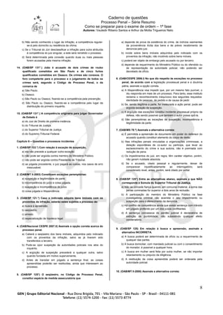 Caderno de questões
Processo Penal – Série Resumo
Como se preparar para o exame de ordem – 1ª fase
Autores: Vauledir Ribeiro Santos e Arthur da Motta Trigueiros Neto
8
b) Não sendo conhecido o lugar da infração, a competência regular-
se-á pelo domicílio ou residência da vítima.
c) Se o Tribunal do Júri desclassificar a infração para outra atribuída
à competência do juiz singular, a este será remetido o processo.
d) Será determinada pela conexão quando duas ou mais pessoas
forem acusadas pela mesma infração.
14. (OAB/SP 131°.) João é acusado de dois crimes de roubo
qualificado cometidos em São Paulo e de cinco furtos
qualificados cometidos em Osasco. Os crimes são conexos. O
foro competente para o processo e o julgamento de todos os
crimes será, segundo o Código de Processo Penal, o da
comarca de
a) São Paulo.
b) Osasco.
c) São Paulo ou Osasco, fixando-se a competência pela prevenção.
d) São Paulo ou Osasco, fixando-se a competência pelo lugar da
distribuição do primeiro inquérito.
15. (OAB/SP 131°.) A competência originária para julgar Governador
de Estado é
a) do Juiz de Direito de primeira instância.
b) do Tribunal de Justiça.
c) do Superior Tribunal de Justiça.
d) do Supremo Tribunal Federal.
Capítulo 6 – Questões e processos incidentes
1. (OAB/SP 133.°) Com relação à exceção de suspeição,
a) ela não precede a qualquer outra exceção.
b) não pode ser argüida contra membro do Ministério Público.
c) não pode ser argüida contra Presidente de Tribunal.
d) se julgada procedente, o juiz pagará as custas, nos casos de erro
inescusável.
2. (OAB/MT II-2003) Constituem exceções peremptórias:
a) suspeição e ilegitimidade de parte.
b) incompetência do juízo e coisa julgada.
c) suspeição e incompetência do juízo.
d) coisa julgada e litispendência.
3. (OAB/SP 121.°) Caso o indiciado adquira bens imóveis com os
proventos da infração, estarão estes sujeitos a processo de:
a) busca e apreensão.
b) seqüestro.
c) arresto.
d) especialização de hipoteca legal.
4. (OAB/Nacional CESPE 2007.II) Assinale a opção correta acerca do
processo penal.
a) Caberá o seqüestro dos bens imóveis, adquiridos pelo indiciado
com os proventos da infração, salvo se já tiverem sido
transferidos a terceiro.
b) Pode-se opor suspeição às autoridades policiais nos atos do
inquérito.
c) A argüição de suspeição precederá a qualquer outra, salvo
quando fundada em motivo superveniente.
d) Antes de transitar em julgado a sentença final, as coisas
apreendidas poderão ser restituídas, ainda que interessem ao
processo.
5. (OAB/SP 125°) O seqüestro, no Código de Processo Penal,
constitui espécie de medida assecuratória que
a) depende de prova da existência do crime, de indícios veementes
da proveniência ilícita dos bens e de prévio recebimento de
denúncia pelo juiz.
b) incide sobre bens imóveis adquiridos pelo indiciado com os
proventos da infração, não incidindo sobre bens móveis.
c) poderá ser objeto de embargo pelo acusado ou por terceiro.
d) depende de requerimento do Ministério Público ou do ofendido ou
de representação da autoridade policial, não podendo ser
decretado de ofício.
6. (OAB/CESPE 2006.I) No que diz respeito às exceções no processo
penal, de acordo com a legislação processual penal e a doutrina
pátria, assinale a opção correta.
a) A litispendência visa impedir que, por um mesmo fato punível, o
réu responda em mais de um processo. Para tanto, esse instituto
reclama o reconhecimento inequívoco dos seguintes requisitos:
identidade de pessoas, de pedido e de causa de pedir.
b) Se, sendo ilegítima a parte, for instaurada a ação penal, pode ser
argüida exceção de suspeição.
c) A argüição das exceções constitui incidente processual próprio da
defesa, não sendo possível que também o autor possa opô-la.
d) São peremptórias as exceções de suspeição, incompetência e
ilegitimidade da parte.
7. (OAB/MS 78.º) Assinale a alternativa correta:
a) É permitida a apreensão de documento em poder do defensor do
acusado quando constituir elemento do corpo de delito.
b) Nas infrações penais vinculadas a organizações criminosas, a
delação espontânea de co-autor ou partícipe, que levar ao
esclarecimento do crime e sua autoria, não é premiada com
redução de pena.
c) Os impedimentos do juiz, em regra, têm caráter objetivo, porém,
não geram nulidade absoluta.
d) Se o acusado, citado pessoal e regularmente, deixar de
comparecer injustificadamente ao interrogatório, será
considerado revel, antes, porém, será citado por edital.
8. (OAB/SP 125°) Entre as alternativas abaixo, assinale a que NÃO
corresponde à Súmula do Superior Tribunal de Justiça.
a) Não se concede fiança quando, em concurso material, a soma das
penas cominadas for superior a dois anos de reclusão.
b) A participação do membro do Ministério Público na fase
investigatória criminal não acarreta o seu impedimento ou
suspeição para o oferecimento da denúncia.
c) Há conflito de competência ainda que exista sentença com trânsito
em julgado proferido por um dos juízos conflitantes.
d) A sentença concessiva do perdão judicial é declaratória de
extinção de punibilidade, não subsistindo qualquer efeito
condenatório.
9. (OAB/SP 125) Em relação à busca e apreensão, assinale a
alternativa INCORRETA.
a) A busca poderá ser determinada de ofício ou a requerimento de
qualquer das partes.
b) A busca domiciliar, com mandado judicial ou com o consentimento
do morador, é possível a qualquer hora.
c) A busca em mulher será feita por outra mulher, se não importar
retardamento ou prejuízo da diligência.
d) A restituição da coisa apreendida poderá ser ordenada pela
autoridade policial.
10. (OAB/MT II-2005) Assinale a alternativa correta:
 