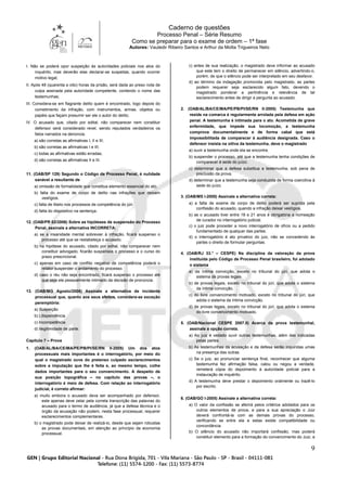 Caderno de questões
Processo Penal – Série Resumo
Como se preparar para o exame de ordem – 1ª fase
Autores: Vauledir Ribeiro Santos e Arthur da Motta Trigueiros Neto
9
I. Não se poderá opor suspeição às autoridades policiais nos atos do
inquérito, mas deverão elas declarar-se suspeitas, quando ocorrer
motivo legal;
II. Após 48 (quarenta e oito) horas da prisão, será dada ao preso nota de
culpa assinada pela autoridade competente, contendo o nome das
testemunhas;
III. Considera-se em flagrante delito quem é encontrado, logo depois do
cometimento da infração, com instrumentos, armas, objetos ou
papéis que façam presumir ser ele o autor do delito;
IV. O acusado que, citado por edital, não comparecer nem constituir
defensor será considerado revel, sendo reputados verdadeiros os
fatos narrados na denúncia.
a) são corretas as afirmativas I, II e III;
b) são corretas as afirmativas I e III;
c) todas as afirmativas estão erradas;
d) são corretas as afirmativas II e III.
11. (OAB/SP 129) Segundo o Código de Processo Penal, é nulidade
sanável a resultante de
a) omissão de formalidade que constitua elemento essencial do ato.
b) falta do exame de corpo de delito nas infrações que deixam
vestígios.
c) falta de libelo nos processos de competência do júri.
d) falta do dispositivo na sentença.
12. (OAB/PR 02/2006) Sobre as hipóteses de suspensão do Processo
Penal, assinale a alternativa INCORRETA:
a) se a insanidade mental sobrevier à infração, ficará suspenso o
processo até que se restabeleça o acusado.
b) na hipótese do acusado, citado por edital, não comparecer nem
constituir advogado, ficarão suspensos o processo e o curso do
prazo prescricional.
c) apenas em caso de conflito negativo de competência poderá o
relator suspender o andamento do processo.
d) caso o réu não seja encontrado, ficará suspenso o processo até
que seja ele pessoalmente intimado da decisão de pronúncia.
13. (OAB/MG Agosto/2006) Assinale a alternativa de incidente
processual que, quanto aos seus efeitos, considera-se exceção
peremptória:
a) Suspeição
b) Litispendência
c) Incompetência
d) Ilegitimidade de parte.
Capítulo 7 – Prova
1. (OAB/AL/BA/CE/MA/PE/PB/PI/SE/RN II-2005) Um dos atos
processuais mais importantes é o interrogatório, por meio do
qual o magistrado ouve do pretenso culpado esclarecimentos
sobre a imputação que lhe é feita e, ao mesmo tempo, colhe
dados importantes para o seu convencimento. A despeito de
sua posição topográfica – no capítulo das provas –, o
interrogatório é meio de defesa. Com relação ao interrogatório
judicial, é correto afirmar:
a) muito embora o acusado deva ser acompanhado por defensor,
este apenas deve zelar pela correta transcrição das palavras do
acusado para o termo de audiência, já que a defesa técnica e o
órgão da acusação não podem, nesta fase processual, requerer
esclarecimentos complementares.
b) o magistrado pode deixar de realizá-lo, desde que sejam robustas
as provas documentais, em atenção ao princípio da economia
processual.
c) antes de sua realização, o magistrado deve informar ao acusado
que este tem o direito de permanecer em silêncio, advertindo-o,
porém, de que o silêncio pode ser interpretado em seu desfavor.
d) ao término da indagação promovida pelo magistrado, as partes
podem requerer seja esclarecido algum fato, devendo o
magistrado ponderar a pertinência e relevância de tal
esclarecimento antes de dirigir a pergunta ao acusado.
2. (OAB/AL/BA/CE/MA/PE/PB/PI/SE/RN II-2005) Testemunha que
reside na comarca é regularmente arrolada pela defesa em ação
penal. A testemunha é intimada para o ato. Acometida de grave
enfermidade, que impede sua locomoção, a testemunha
comprova documentalmente e de forma cabal que está
impossibilitada de comparecer à audiência designada. Caso o
defensor insista na oitiva da testemunha, deve o magistrado
a) ouvir a testemunha onde ela se encontre.
b) suspender o processo, até que a testemunha tenha condições de
comparecer à sede do juízo.
c) determinar que a defesa substitua a testemunha, sob pena de
preclusão da prova.
d) determinar que a testemunha seja conduzida de forma coercitiva à
sede do juízo.
3. (OAB/MS I-2005) Assinale a alternativa correta:
a) a falta de exame de corpo de delito poderá ser suprida pela
confissão do acusado, quando a infração deixar vestígios.
b) se o acusado tiver entre 18 e 21 anos é obrigatória a nomeação
de curador no interrogatório judicial.
c) o juiz pode proceder a novo interrogatório de ofício ou a pedido
fundamentado de qualquer das partes.
d) o interrogatório é ato privativo do juiz, não se concedendo às
partes o direito de formular perguntas.
4. (OAB/RJ 33.° – CESPE) Na disciplina da valoração da prova
instituída pelo Código de Processo Penal brasileiro, foi adotado
o sistema
a) da íntima convicção, exceto no tribunal do júri, que adota o
sistema de provas legais.
b) de provas legais, exceto no tribunal do júri, que adota o sistema
da íntima convicção.
c) do livre convencimento motivado, exceto no tribunal do júri, que
adota o sistema da íntima convicção.
d) de provas legais, exceto no tribunal do júri, que adota o sistema
do livre convencimento motivado.
5. (OAB/Nacional CESPE 2007.II) Acerca da prova testemunhal,
assinale a opção correta.
a) Ao juiz é vedado ouvir outras testemunhas, além das indicadas
pelas partes.
b) As testemunhas da acusação e da defesa serão inquiridas umas
na presença das outras.
c) Se o juiz, ao pronunciar sentença final, reconhecer que alguma
testemunha fez afirmação falsa, calou ou negou a verdade,
remeterá cópia do depoimento à autoridade policial para a
instauração de inquérito.
d) A testemunha deve prestar o depoimento oralmente ou trazê-lo
por escrito.
6. (OAB/GO I-2005) Assinale a alternativa correta:
a) O valor da confissão se aferirá pelos critérios adotados para os
outros elementos de prova, e para a sua apreciação o Juiz
deverá confrontá-la com as demais provas do processo,
verificando se entre ela e estas existe compatibilidade ou
concordância.
b) O silêncio do acusado não importará confissão, mas poderá
constituir elemento para a formação do convencimento do Juiz, a
 