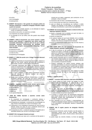Caderno de questões
Direito Tributário – Série Resumo
Como se preparar para o exame de ordem – 1ª fase
Autores: Robinson Sakiyama Barreirinhas
13
b) de ofício.
c) por homologação.
d) autolançamento.
13. (OAB/SP 122) Quando o fato gerador for situação jurídica de
natureza condicional, a respectiva obrigação tributária surgirá
a partir do momento
a) do implemento da condição resolutiva, ou da celebração do negócio
jurídico, se suspensiva a condição.
b) da prática do ato jurídico, se suspensiva a condição.
c) do implemento da condição suspensiva.
d) da publicação da lei que defina como fato gerador essa situação
jurídica.
14. (OAB/MT 3 2003) O lançamento, que ocorre quando o sujeito
passivo deve antecipar o pagamento sem prévio exame da
autoridade administrativa, opera-se pelo ato em que a referida
autoridade, tomando conhecimento da atividade assim
exercida pelo obrigado, expressamente a homologa. Tem-se
nessa situação:
a) lançamento de ofício.
b) lançamento por declaração.
c) revisão de ofício.
d) lançamento por homologação.
15. (OAB/PI 1.ª – 2004) De acordo com o Código Tributário Nacional
(Lei 5.172/66):
a) a atividade administrativa de lançamento é discricionária, cabendo ao
agente do Fisco decidir, segundo os critérios de conveniência e
oportunidade, proceder à constituição do crédito tributário.
b) a autoridade responsável pela prática do lançamento tributário,
quando do levantamento fiscal a ser efetuado, reporta-se à data da
ocorrência do fato gerador, e por tal motivo deve aplicar a legislação
vigente àquela época, mesmo que posteriormente tenha ocorrido a
sua modificação ou revogação.
c) após a regular notificação do sujeito passivo o lançamento não pode
mais ser alterado, em nenhuma hipótese, sob pena de
responsabilidade funcional.
d) inexiste prazo para que a Fazenda Pública efetue a revisão do
lançamento efetuado, nos casos em que houver mudança nos
critérios jurídicos utilizados pela autoridade administrativa que tenha
realizado o lançamento anterior.
16. (OAB/RJ – dezembro 2003) É correto afirmar que o crédito
tributário não tem preferência em relação aos créditos
a) com garantia real.
b) quirografários.
c) trabalhistas.
d) com garantia fidejussória.
17. (OAB RS 1/2004) Assinale a assertiva correta sobre
lançamentos:
a) No lançamento por homologação, o contribuinte antecipa o
pagamento, ficando a autoridade com o dever de homologar ou não.
b) No lançamento por declaração, o contribuinte faz uma declaração e já
paga, ficando a autoridade com o dever de homologar ou não.
c) O arbitramento é uma modalidade de lançamento por meio da qual se
atribuem valores nos casos em que o contribuinte demora para
apresentar as informações à fiscalização tributária.
d) No lançamento de ofício, o contribuinte apresenta informações para a
autoridade tributária, que, de ofício, as homologa ou rejeita.
18. (OAB/SP 123) A obrigação tributária principal:
a) é um vínculo jurídico que nasce com a ocorrência do fato gerador e
somente tem por objeto o pagamento, pelo contribuinte, de uma
prestação, o tributo, ao Estado.
b) compreende, além do tributo, a penalidade pecuniária.
c) é um vínculo jurídico que nasce com o lançamento válido.
d) pode ser afetada por circunstâncias que modificam o crédito
tributário, sua extensão ou seus efeitos, ou as garantias ou os
privilégios a ele atribuídos, ou que excluem sua exigibilidade.
19. (OAB/SP 127) O lançamento é efetuado e revisto de ofício nas
seguintes hipóteses, EXCETO:
a) quando a declaração não for prestada, por quem de direito, no
prazo e na forma da legislação tributária.
b) quando a lei determinar.
c) em qualquer hipótese em que houver falsidade, erro ou omissão,
mesmo que seja referente a elemento que, pela legislação
tributária, não precisa ser obrigatoriamente declarado.
d) quando se comprove que o sujeito passivo agiu com dolo, fraude ou
simulação.
20. (OAB CESPE 2007.I) No que concerne ao lançamento do
crédito tributário, assinale a opção correta.
a) A data da ocorrência do fato gerador vai definir a legislação
tributária que regerá a constituição do crédito tributário. Todavia,
aplica-se ao lançamento a legislação posterior a esta data que
tenha outorgado ao crédito maiores privilégios, para o efeito de
atribuir responsabilidade tributária a terceiros.
b) Não existindo disposição legal em contrário, nos casos em que o
valor tributário esteja expresso em moeda estrangeira, deverá ser
feita a sua conversão em moeda nacional ao câmbio do dia em
que se proceder ao lançamento tributário.
c) Qualquer modificação nos critérios jurídicos adotados pela
autoridade administrativa no exercício do lançamento, introduzida
em conseqüência de decisão judicial, somente pode ser efetiva,
em relação a um mesmo sujeito passivo, quanto a fato gerador
ocorrido posteriormente à sua introdução.
d) É de cinco anos o prazo prescricional para cobrança de crédito
tributário, contados da data do fato gerador da obrigação
tributária.
Capítulo 7 – Sujeição passiva
1. (OAB/SC – novembro 2003) Assinale a alternativa INCORRETA:
a) A pessoa jurídica de direito privado que resultar de fusão,
transformação ou incorporação de outra ou em outra é
responsável pelos tributos devidos até a data do ato, pelas
pessoas jurídicas de direito privado fusionadas, transformadas ou
incorporadas.
b) Os pais, nos casos de impossibilidade de exigência do
cumprimento da obrigação principal pelos filhos menores (tributos
devidos), respondem solidariamente nos atos em que intervierem
ou pelas omissões de que forem responsáveis.
c) O sucessor e o cônjuge meeiro são pessoalmente responsáveis
pelos tributos devidos pelo de cujus até a data da partilha ou
adjudicação, limitada essa responsabilidade ao montante do
quinhão, do legado ou da meação.
d) Salvo disposição de lei em contrário, a responsabilidade por
infrações da legislação tributária depende da intenção do agente
ou do responsável e da efetividade, natureza e extensão dos
efeitos do ato.
2. (OAB/SP 124) O sujeito passivo da obrigação tributária
principal:
a) denomina-se contribuinte, quando vinculado a seu fato gerador, ou
responsável, quando a lei, de modo expresso, atribuir a
responsabilidade pelo crédito a terceira pessoa, desvinculada do
fato gerador.
b) poderá eleger seu domicílio tributário, na forma da legislação
 