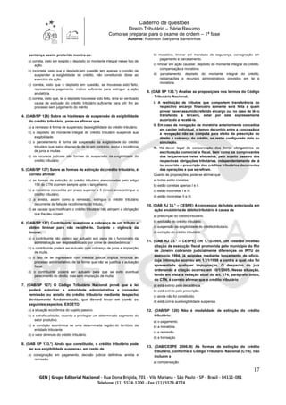 Caderno de questões
Direito Tributário – Série Resumo
Como se preparar para o exame de ordem – 1ª fase
Autores: Robinson Sakiyama Barreirinhas
17
sentença assim proferida mostra-se:
a) correta, visto ser exigido o depósito do montante integral nesse tipo de
ação.
b) incorreta, visto que o depósito em questão tem apenas o condão de
suspender a exigibilidade do crédito, não constituindo óbice ao
exercício da ação.
c) correta, visto que o depósito em questão, se houvesse sido feito,
representaria pagamento, motivo suficiente para extinguir a ação
anulatória.
d) correta, visto que, se o depósito houvesse sido feito, teria se verificado
causa de exclusão do crédito tributário suficiente para pôr fim ao
processo sem julgamento do mérito.
4. (OAB/SP 126) Sobre as hipóteses de suspensão da exigibilidade
do crédito tributário, pode-se afirmar que
a) a remissão é forma de suspensão da exigibilidade do crédito tributário.
b) o depósito do montante integral do crédito tributário suspende sua
exigibilidade.
c) o parcelamento é forma de suspensão da exigibilidade do crédito
tributário que, salvo disposição de lei em contrário, exclui a incidência
de juros e multas.
d) os recursos judiciais são formas de suspensão da exigibilidade do
crédito tributário.
5. (OAB/SP 127) Sobre as formas de extinção do crédito tributário, é
correto afirmar:
a) as formas de extinção do crédito tributário mencionadas pelo artigo
156 do CTN ocorrem sempre após o lançamento.
b) a moratória concedida por prazo superior a 5 (cinco) anos extingue o
crédito tributário.
c) a anistia, assim como a remissão, extingue o crédito tributário
decorrente da falta de recolhimento do tributo.
d) as causas que modificam o crédito tributário não atingem a obrigação
que lhe deu origem.
6. (OAB/SP 127) Contribuinte questiona a cobrança de um tributo e
obtém liminar para não recolhê-lo. Durante a vigência da
liminar,
a) o contribuinte não poderá ser autuado sob pena de o funcionário da
administração ser responsabilizado por crime de desobediência.
b) o contribuinte poderá ser autuado com cobrança de juros e imposição
de multa.
c) o fato de ter ingressado com medida judicial implica renúncia ao
processo administrativo, de tal forma que não se justifica a autuação
fiscal.
d) o contribuinte poderá ser autuado para que se evite eventual
perecimento do direito, mas sem imposição de multa.
7. (OAB/SP 127) O Código Tributário Nacional prevê que a lei
poderá autorizar a autoridade administrativa a conceder
remissão ou anistia do crédito tributário mediante despacho
devidamente fundamentado, que deverá levar em conta os
seguintes aspectos, EXCETO
a) a situação econômica do sujeito passivo.
b) a extrafiscalidade, visando a privilegiar um determinado segmento do
setor produtivo.
c) a condição econômica de uma determinada região do território da
entidade tributante.
d) o valor diminuto do crédito tributário.
8. (OAB SP 133.°) Ainda que constituído, o crédito tributário pode
ter sua exigibilidade suspensa, em razão de
a) consignação em pagamento, decisão judicial definitiva, anistia e
remissão.
b) moratória, liminar em mandado de segurança, consignação em
pagamento e parcelamento.
c) liminar em ação cautelar, depósito do montante integral do crédito,
compensação e moratória.
d) parcelamento, depósito do montante integral do crédito,
reclamações e recursos administrativos previstos em lei e
moratória.
9. (OAB SP 133.°) Analise as proposições nos termos do Código
Tributário Nacional.
I. A restituição de tributos que comportem transferência do
respectivo encargo financeiro somente será feita a quem
provar haver assumido referido encargo ou, no caso de tê-lo
transferido a terceiro, estar por este expressamente
autorizado a recebê-la.
II. Em caso de revogação de moratória anteriormente concedida
em caráter individual, o tempo decorrido entre a concessão e
a revogação não se computa para efeito da prescrição do
direito à cobrança do crédito, se restar configurado dolo ou
simulação.
III. Há dever legal de conservação dos livros obrigatórios de
escrituração comercial e fiscal, bem como os comprovantes
dos lançamentos neles efetuados, pelo sujeito passivo das
respectivas obrigações tributárias, independentemente de já
ter ocorrido a prescrição dos créditos tributários decorrentes
das operações a que se refiram.
Quanto às proposições, pode-se afirmar que
a) todas estão corretas.
b) estão corretas apenas I e II.
c) estão incorretas I e III.
d) estão incorretas II e III.
10. (OAB RJ 33.° – CESPE) A concessão de tutela antecipada em
ação anulatória de débito tributário é causa de
a) prescrição do crédito tributário.
b) exclusão do crédito tributário.
c) suspensão da exigibilidade do crédito tributário.
d) extinção do crédito tributário.
11. (OAB RJ 33.° – CESPE) Em 1.°/2/2005, um cidadão recebeu
citação de execução fiscal promovida pelo município do Rio
de Janeiro cobrando judicialmente diferenças do IPTU do
exercício 1994, já exigidas mediante lançamento de ofício,
cuja intimação ocorreu em 1.°/1/1998 e contra a qual não foi
apresentada qualquer impugnação. O despacho do juiz
ordenando a citação ocorreu em 10/1/2005. Nessa situação,
tendo em vista a redação atual do art. 174, parágrafo único,
do CTN, é correto afirmar que o crédito tributário
a) está extinto pela decadência.
b) está extinto pela prescrição.
c) ainda não foi constituído.
d) está com a sua exigibilidade suspensa.
12. (OAB/SP 120) Não é modalidade de extinção do crédito
tributário:
a) o pagamento.
b) a moratória.
c) a remissão.
d) a transação.
13. (OAB/CESPE 2006.III) As formas de extinção do crédito
tributário, conforme o Código Tributário Nacional (CTN), não
incluem a
a) compensação.
 