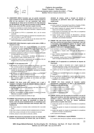 Caderno de questões
Direito Tributário – Série Resumo
Como se preparar para o exame de ordem – 1ª fase
Autores: Robinson Sakiyama Barreirinhas
22
15. (OAB/CESPE 2006.II) Considere que um grande empresário
tenha recebido em seu domicílio tributário cobrança quanto ao
IPVA de sua aeronave e de seu automóvel, este último
comprado de um amigo que se encontrava em crise financeira
por R$ 50.000,00, mas cujo valor de mercado é de R$ 70.000,00.
Nesse caso, acerca do IPVA, assinale a opção incorreta.
a) Quando da repartição da receita tributária decorrente do IPVA, 20%
pertencerá ao município onde estiver licenciado o respectivo veículo
automotor.
b) O fato gerador do IPVA é a propriedade, não o uso de veículo
automotor.
c) A base de cálculo do IPVA quanto ao automóvel do empresário será o
valor venal deste, ou seja, R$ 70.000,00.
d) A jurisprudência do STF é no sentido de que não deverá incidir IPVA
sobre a propriedade ou posse de aeronaves.
16. (OAB/CESPE 2006.I) Assinale a opção correta sobre o ICMS e o
imposto de renda.
a) Os profissionais liberais sem vínculo empregatício, que percebam
rendimentos de outras pessoas físicas e não se enquadrem nas
hipóteses de isenção do imposto de renda, devem efetuar o
recolhimento desse referido imposto apenas anualmente.
b) Caracteriza hipótese de incidência do imposto de renda a percepção
de indenização por danos morais.
c) Nos restaurantes, o fornecimento simultâneo de mercadorias e
serviços exclui o ICMS, incidindo apenas o ISS.
d) O ICMS não incidirá sobre o deslocamento de mercadorias, feito por
pessoa jurídica, de sua matriz para sua filial.
17. (OAB/SP 117) As alíquotas do IPI
a) são seletivas, em função da essencialidade dos produtos, e, por outro
lado, somente poderão ser alteradas por lei editada pela União.
b) são seletivas, em função da procedência do produto, e, por outro lado,
poderão ser alteradas pelo Poder Executivo, atendidas as condições
e os limites estabelecidos em lei.
c) são seletivas, em função da procedência do produto, e, por outro lado,
não poderão ser alteradas pelo Poder Executivo.
d) são seletivas, em função da essencialidade do produto, e, por outro
lado, somente poderão ser criadas por lei editada pelo Poder
Legislativo da União.
18. (OAB/SP 118) Numa venda para empresa com a qual a
vendedora mantenha relação de interdependência, a base de
cálculo legal do IPI consiste
a) no preço de venda constante da respectiva nota fiscal, diminuído do
valor do ICMS.
b) no custo total de fabricação, acrescido de 30%.
c) em valor correspondente ao preço corrente do produto no mercado
atacadista da praça do remetente.
d) no preço constante da tabela de vendas em vigor.
19. (OAB/SP 119) Construtora com sede no Município de São Paulo
constrói edifício sob regime de empreitada na cidade de
Santos, onde não possui estabelecimento. A competência para
a imposição do Imposto Municipal sobre Serviços (ISS) é da
Prefeitura de
a) São Paulo, porque é o município onde a construtora tem a sua sede
social.
b) São Paulo, porque a construtora não tem estabelecimento em Santos.
c) São Paulo, porque construção civil não é prestação de serviços.
d) Santos, porque é o local onde foi construído o edifício.
20. (OAB/SP 120) Imóvel de propriedade de sócio da empresa ABC
Corretora e Administradora de Imóveis Ltda., que se dedica à
atividade de compra, venda e locação de imóveis, é
incorporado ao patrimônio desta para integralização do
capital social.
Nessa hipótese:
a) incidirá Imposto de Transmissão Causa Mortis e Doações (ITCMD),
por tratar-se de transmissão não onerosa a propriedade.
b) não haverá incidência de qualquer imposto de transmissão, por
tratar-se de imunidade constitucional.
c) incidirá imposto de transmissão inter vivos (ITBI), de competência
do Município da situação do imóvel.
d) incidirá Imposto sobre Circulação de Mercadorias e Serviços
(ICMS), por tratar-se de operação normalmente exercida pela
sociedade, como atividade empresarial.
21. (OAB/SP 120) João decide adquirir automóvel importado e,
para isso, promove em nome próprio a importação. João não
é empresário, nem contribuinte habitual do Imposto sobre
Circulação de Mercadorias e Serviços (ICMS). Nessa
hipótese, incide sobre a operação imposto
a) de Importação e Imposto sobre Produtos Industrializados.
b) de Importação e Imposto sobre Circulação de Mercadorias e
Serviços.
c) sobre Produtos Industrializados e Imposto sobre Circulação de
Mercadorias e Serviços.
d) de Importação, Imposto sobre Produtos Industrializados e Imposto
sobre Circulação de Mercadorias e Serviços.
22. (OAB/SP 121) É equiparado ao contribuinte do Imposto de
Importação
a) aquele que recebe a mercadoria sob o regime especial de
admissão temporária, ou seja, a que deve retornar ao exterior sem
qualquer modificação que altere a sua individualidade.
b) o viajante que traz em sua bagagem bens desclassificados como
tal.
c) o industrial que transforma matéria-prima estrangeira em produto
acabado.
d) aquele que recebe mercadoria sob o regime especial de drawback,
ou seja, a que retorna ao exterior após sofrer alteração que
modifique a sua individualidade.
23. (OAB/SP 121) Como exemplo de impostos sujeitos
normalmente a lançamento de ofício e por homologação,
respectivamente, pode-se citar
a) o imposto territorial urbano e o IPI.
b) o imposto de renda e o imposto territorial rural.
c) o ICMS e o imposto de renda.
d) o imposto de importação e o IOF.
24. (OAB/SP 122) No curso de processo de inventário, em que há
litígio entre herdeiros, dois deles transacionam e um resolve
transferir a outro a quota-parte ideal dos imóveis que lhe
foram aquinhoados, em troca de valores mobiliários
pertencentes ao espólio. Este evento
a) constitui fato gerador do imposto de transmissão de competência
municipal.
b) constitui fato gerador do imposto de transmissão de competência
estadual.
c) constitui fato gerador do imposto de transmissão de competência
estadual e municipal, cumulativamente.
d) não é passível de tributação.
25. (OAB/PI 1.ª – 2004) Marque a opção ERRADA:
a) O Imposto sobre Serviços de qualquer natureza é progressivo, em
 