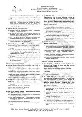 Caderno de questões
Direito Tributário – Série Resumo
Como se preparar para o exame de ordem – 1ª fase
Autores: Robinson Sakiyama Barreirinhas
24
concessão de incentivos fiscais destinados a promover o equilíbrio
do desenvolvimento socioeconômico entre as diferentes regiões do
País.
d) é não-cumulativo, assegurada a compensação do que for devido a
cada operação relativa à circulação de mercadorias ou prestação de
serviços, com o montante cobrado nas aquisições de matérias-
primas, produtos intermediários e bens de consumo do
estabelecimento, bem como com os valores recolhidos a título de
Imposto sobre Serviços.
35. (OAB/SP 126) Cabe à lei complementar:
a) disciplinar o regime de compensação de tributos e contribuições
monofásicos, quando não cumulativos.
b) fixar, para efeito da cobrança do ICMS e definição do estabelecimento
responsável, o local das operações relativas à circulação de
mercadorias e das prestações de serviços.
c) definir o fato gerador, a base de cálculo e os contribuintes dos
impostos que recaírem no campo da competência concorrente.
d) estabelecer os casos em que empréstimos compulsórios poderão ser
instituídos pelos Estados e pelo Distrito Federal.
36. (OAB SP 132) A respeito do ICMS, é incorreto afirmar que:
a) não incidirá sobre operação que destine a outros Estados petróleo,
inclusive lubrificantes, combustíveis líquidos e gasosos dele
derivados.
b) tem como fato gerador as operações relativas à circulação de
mercadorias e às prestações de serviços de transportes interestadual
e intermunicipal e de comunicação, ainda que as operações e as
prestações se iniciem no exterior.
c) poderá ser seletivo em função da essencialidade das mercadorias e
dos serviços.
d) a isenção ou não incidência, salvo determinação em contrário na
legislação, implicará crédito para compensação com montante devido
nas operações seguintes.
Capítulo 10 – Administração tributária
1. (OAB/SP 114) Caso determinado contribuinte tenha contra si
débito inscrito na dívida ativa,
a) não poderá obter certidão negativa, nem certidão positiva com efeito
de negativa.
b) somente poderá obter certidão negativa se o débito estiver garantido
por penhora ou depósito administrativo.
c) poderá obter certidão positiva com efeito de negativa, se o débito
estiver com sua exigibilidade suspensa.
d) poderá sempre obter certidão positiva com efeito de negativa.
2. (OAB/SP 122) A inscrição de determinado crédito tributário na
dívida ativa
a) é o ato administrativo que aperfeiçoa definitivamente a sua
constituição.
b) é ato discricionário, não sujeito a controle judicial.
c) torna-o líquido e certo, ainda que não exigível.
d) é requisito para sua exigência judicial.
3. (OAB SP 132) Não será expedida a certidão positiva de débitos
com efeitos de negativa quando
a) os débitos forem objeto de execução fiscal na qual foi apresentada
apenas exceção de pré-executividade.
b) o auto de infração que constituiu o crédito tributário for impugnado
pelo contribuinte, nos termos das leis reguladoras do processo
administrativo tributário.
c) os débitos estiverem incluídos no parcelamento.
d) o contribuinte tiver efetuado o depósito do montante integral dos
débitos.
4. (OAB/CESPE 2006.II) Considere que, em razão de
inadimplemento de obrigação tributária, relativa ao
recolhimento do ICMS, tenham sido promovidas a inscrição
em dívida ativa e o posterior aforamento de execução fiscal
contra LM Livraria Ltda. A propósito dessas considerações e
observadas as normas atinentes à administração tributária,
assinale a opção correta.
a) A lei determina que seja promovida a notificação do sujeito passivo
acerca da inscrição do crédito tributário em dívida ativa.
b) A certidão de dívida ativa regularmente lavrada contra LM Livraria
Ltda. constitui título executivo extrajudicial e goza de presunção
iuris et de iure de liquidez e certeza.
c) Não constitui vício da certidão de dívida ativa a ausência de
menção expressa quanto ao valor dos juros de mora e demais
encargos, desde que conste a maneira de calculá-los.
d) O pagamento de parte do débito tributário de LM Livraria Ltda.
consubstanciado em certidão de dívida ativa afeta a liquidez da
referida certidão.
5. (OAB/CESPE 2006.I) Com relação à administração tributária,
assinale a opção incorreta.
a) Somente mediante ordem judicial fundamentada, os tabeliães
devem prestar todas as informações às autoridades tributárias de
que disponham concernentes a bens, negócios ou atividades de
terceiros.
b) Não constitui violação ao princípio do sigilo fiscal a divulgação de
informações, pelos agentes fazendários, relativas a
representações criminais para fins penais.
c) Recursos provenientes da cobrança de preço público constituem,
entre outros, a dívida ativa não-tributária.
d) A dívida ativa tributária regularmente inscrita goza de presunção
relativa de certeza e liquidez.
Capítulo 11 – Introdução às ações tributárias
1. (OAB SP 133.°) A nulidade de inscrição da dívida ativa,
decorrente da omissão de dados que dela deveriam
obrigatoriamente constar,
a) pode ser sanada, até a prolação da decisão de primeiro grau.
b) pode ser sanada, em qualquer fase processual.
c) é insanável.
d) pode ser sanada, desde que no prazo da impugnação dos
embargos da execução fiscal.
2. (OAB CESPE 2007.II) A fazenda pública municipal ajuizou
execução fiscal contra a MN Consultoria e Serviços Ltda.,
pelo não-recolhimento, na forma e prazos devidos, do
imposto sobre serviços de qualquer natureza (ISS). A
executada foi citada para pagar a dívida com juros e multa
de mora e encargos indicados na certidão de dívida ativa ou
para garantir a execução.
Tendo como referência inicial a situação hipotética acima,
assinale a opção correta acerca das normas atinentes à
execução fiscal.
a) A MN Consultoria e Serviços Ltda. não poderá apresentar
reconvenção nos autos da execução fiscal proposta em seu
desfavor.
b) A lei veda que a petição inicial e a certidão de dívida ativa
constituam um único documento.
c) A certidão de dívida ativa poderá ser emendada até decisão
proferida em recurso especial.
d) O despacho do juiz que deferir a petição inicial determinará o
arresto dos bens da MN Consultoria e Serviços Ltda., caso a
dívida não seja paga, nem garantida a execução, por depósito ou
fiança.
 
