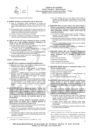 Caderno de questões
Direito Tributário – Série Resumo
Como se preparar para o exame de ordem – 1ª fase
Autores: Robinson Sakiyama Barreirinhas
3
d) ilegal por ferir o princípio da isonomia formal.
24. (OAB/SP 126) Sobre as contribuições, pode-se afirmar que:
a) todas as contribuições sociais submetem-se ao princípio da
anterioridade nonagesimal (art. 195, § 6.°, da CF), mas a elas não se
aplica a anterioridade relativa ao exercício social (art. 150, III, “b”, da
CF).
b) as contribuições sociais, de intervenção no domínio econômico e de
interesse das categorias profissionais ou econômicas não podem ser
exigidas das empresas exclusivamente exportadoras.
c) é vedada a incidência monofásica das contribuições.
d) é possível a instituição de contribuição de intervenção no domínio
econômico sobre a importação de produtos estrangeiros.
25. (OAB SP 132) No que tange à definição de tributo, é correto
afirmar que é toda prestação pecuniária compulsória, em
moeda, ou cujo valor nela se possa exprimir,
a) que não constitua sanção de ato ilícito, instituída em lei e cobrada
mediante atividade plenamente vinculada.
b) que constitua sanção de ato ilícito, instituída em lei e cobrada
mediante atividade plenamente vinculada.
c) que não constitua sanção de ato ilícito, instituída em lei complementar
e cobrada mediante atividade plenamente vinculada.
d) que não constitua sanção de ato ilícito, instituído em lei e cobrada
mediante atividade legislativa.
Capítulo 2 – Competência tributária
1. (OAB SP 133) Por competência tributária residual entende-se
a) a faculdade de os Estados, o Distrito Federal e os Municípios também
instituírem taxas e contribuições de melhoria.
b) a faculdade da União de instituir, mediante lei complementar,
empréstimos compulsórios e, mediante lei ordinária, impostos
extraordinários.
c) a faculdade de os Estados, o Distrito Federal e os Municípios também
instituírem taxas e contribuições sociais, cobradas de seus
servidores para o custeio, em benefício destes, de sistema de
previdência e de assistência social.
d) a faculdade da União de instituir, mediante lei complementar, impostos
não expressamente previstos em sua competência tributária, desde
que não-cumulativos e que tenham base de cálculo e fatos
geradores diversos daqueles já discriminados pela Constituição
Federal.
2. (OAB CESPE 2007.II) A Sol Agência de Viagem e Turismo Ltda.
dedica-se exclusivamente a sua atividade-fim. Um de seus
sócios diretores, que é domiciliado no México, decidiu que os
impostos e contribuições da referida pessoa jurídica deveriam
ser recolhidos pelo regime do Simples Nacional, por considerar
que a agência se enquadra nos requisitos legais de uma
microempresa.
Considerando a situação hipotética apresentada, assinale a
opção correta de acordo com o Estatuto Nacional da
Microempresa e da Empresa de Pequeno Porte.
a) O Simples Nacional implica o recolhimento trimestral de vários tributos,
mediante documento único de arrecadação.
b) Inclui-se, entre as contribuições recolhidas pelo sistema do Simples
Nacional, a contribuição para o Fundo de Garantia do Tempo de
Serviço (FGTS).
c) A Sol Agência de Viagem e Turismo Ltda. não pode recolher seus
impostos e contribuições na forma do Simples Nacional por ter sócio
domiciliado no exterior.1
1
A alternativa “C” também é correta (LC 123/2006, art. 17, II).
d) Um dos requisitos para que uma pessoa jurídica possa se
enquadrar na definição legal de microempresa é que a mesma
aufira, em cada ano-calendário, receita bruta igual ou inferior a R$
240.000,00.
3. (OAB/CESPE 2007.I) A União instituiu certo tributo federal e
atribuiu a uma autarquia a função de arrecadar e fiscalizar o
mencionado tributo. Tendo como referência inicial a situação
acima apresentada, assinale a opção correta acerca da
competência tributária.
a) Em havendo discussão judicial acerca do tributo instituído, a
autarquia não será beneficiada pelas garantias e privilégios
processuais atribuídos à União.
b) A atribuição das funções de arrecadar e fiscalizar o tributo instituído
pela União poderia ter sido conferida a pessoa jurídica de direito
privado.2
c) É lícito que a União revogue, a qualquer tempo e por ato unilateral,
as atribuições conferidas à autarquia.
d) A situação apresentada constitui hipótese de delegação da
competência tributária da União.
4. (OAB/CESPE 2006.III) Além dos impostos, a Constituição
Federal permite à União cobrar as chamadas contribuições
sociais. Entretanto, não é permitido à União cobrar
contribuição
a) sobre o lucro das empresas.
b) destinada à iluminação pública.
c) sobre o faturamento das empresas.
d) sobre a receita de concursos de prognósticos.
5. (OAB/CESPE 2006.III) Segundo a Constituição Federal, o DF
não tem competência para
a) tributar o transporte intermunicipal de pessoas.
b) tributar os serviços de qualquer natureza.
c) criar contribuições previdenciárias a serem cobradas dos
empregados do setor privado.
d) criar contribuição destinada à iluminação pública.
6. (OAB/CESPE 2006.II) Determinada sociedade, constituída para
prestar serviços no ramo de estética corporal, possui
estabelecimentos em alguns municípios nordestinos e, no
ano-calendário de 2005, auferiu receita bruta na ordem de R$
230.000,00.
Com base na situação hipotética apresentada, assinale a
opção incorreta quanto à disciplina do Sistema Integrado de
Pagamento de Impostos e Contribuições das Microempresas
e das Empresas de Pequeno Porte (SIMPLES).
a) A sociedade, ao optar pelo SIMPLES, poderá incluir o pagamento
do ISS no referido sistema, desde que os municípios onde
estejam situados seus estabelecimentos tenham aderido ao
SIMPLES, mediante convênio.
b) A pessoa jurídica optante pelo SIMPLES deverá pagar,
separadamente, a contribuição para a seguridade social, relativa
ao empregado.
c) As pessoas jurídicas prestadoras de serviços profissionais médicos
não poderão optar pelo SIMPLES.
2
Apesar do disposto no art. 119 do CTN, há autores que admitem
que a sujeição ativa possa ser, excepcionalmente, exercida por
entidade de direito privado (como o SENAI, SESI, SENAC, SESI,
SEBRAE etc.) e até mesmo pessoa física (tabeliães, “donos de
cartório”).
 